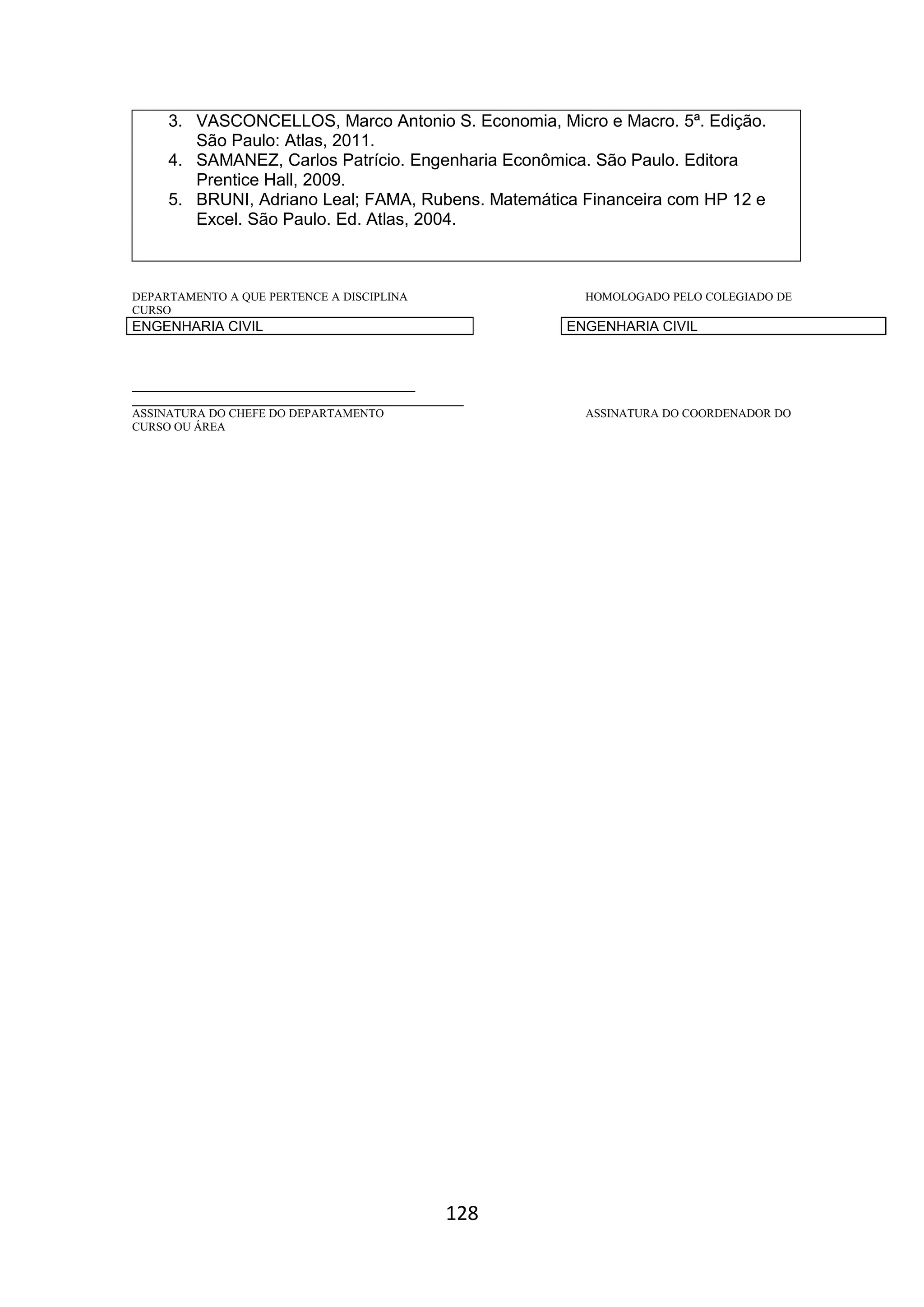 128
3. VASCONCELLOS, Marco Antonio S. Economia, Micro e Macro. 5ª. Edição.
São Paulo: Atlas, 2011.
4. SAMANEZ, Carlos Patrício. Engenharia Econômica. São Paulo. Editora
Prentice Hall, 2009.
5. BRUNI, Adriano Leal; FAMA, Rubens. Matemática Financeira com HP 12 e
Excel. São Paulo. Ed. Atlas, 2004.
DEPARTAMENTO A QUE PERTENCE A DISCIPLINA HOMOLOGADO PELO COLEGIADO DE
CURSO
ENGENHARIA CIVIL ENGENHARIA CIVIL
_________________________________________
________________________________________________
ASSINATURA DO CHEFE DO DEPARTAMENTO ASSINATURA DO COORDENADOR DO
CURSO OU ÁREA
 