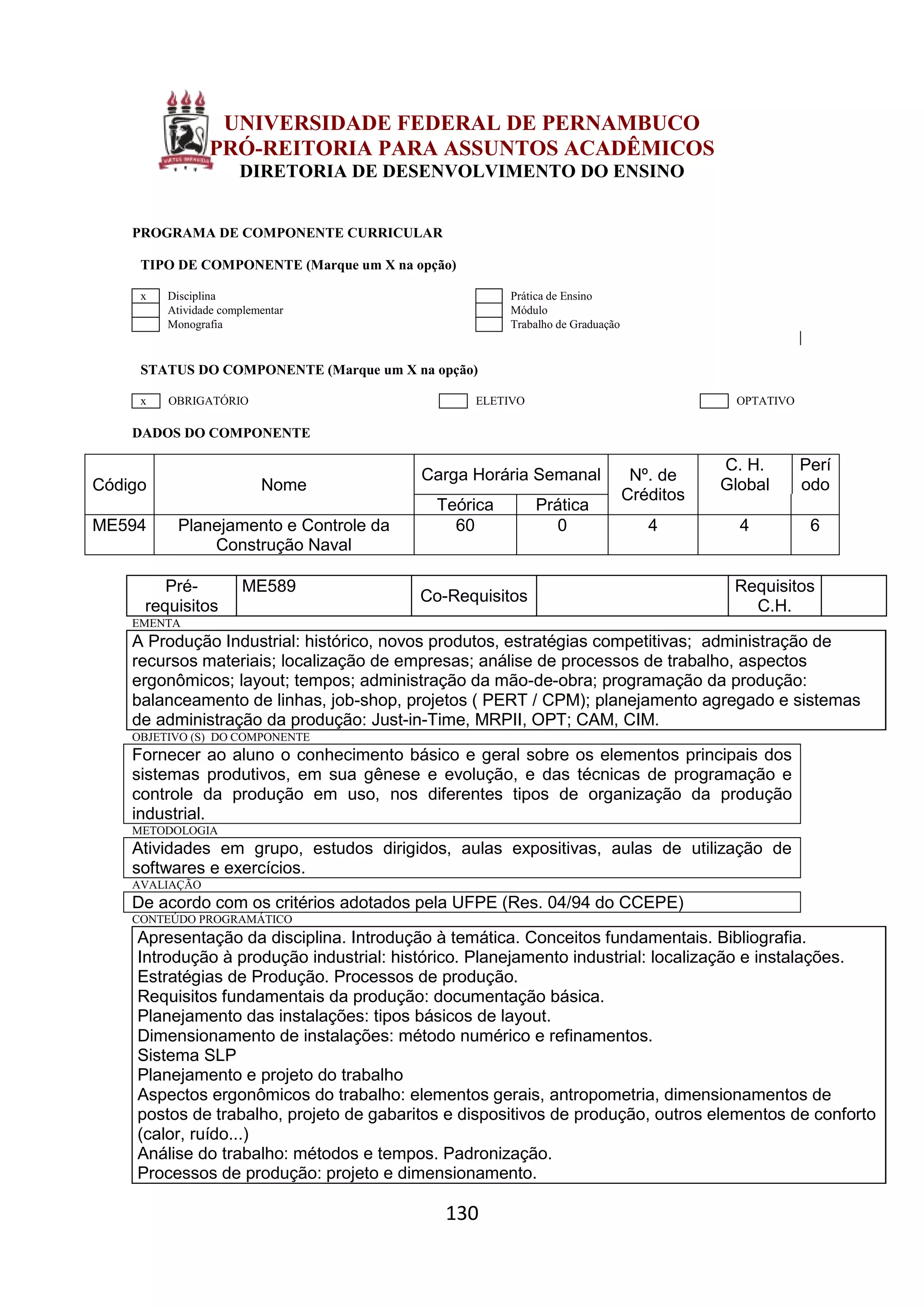 130
UNIVERSIDADE FEDERAL DE PERNAMBUCO
PRÓ-REITORIA PARA ASSUNTOS ACADÊMICOS
DIRETORIA DE DESENVOLVIMENTO DO ENSINO
PROGRAMA DE COMPONENTE CURRICULAR
TIPO DE COMPONENTE (Marque um X na opção)
x Disciplina Prática de Ensino
Atividade complementar Módulo
Monografia Trabalho de Graduação
STATUS DO COMPONENTE (Marque um X na opção)
x OBRIGATÓRIO ELETIVO OPTATIVO
DADOS DO COMPONENTE
Código Nome
Carga Horária Semanal Nº. de
Créditos
C. H.
Global
Perí
odo
Teórica Prática
ME594 Planejamento e Controle da
Construção Naval
60 0 4 4 6
Pré-
requisitos
ME589
Co-Requisitos
Requisitos
C.H.
EMENTA
A Produção Industrial: histórico, novos produtos, estratégias competitivas; administração de
recursos materiais; localização de empresas; análise de processos de trabalho, aspectos
ergonômicos; layout; tempos; administração da mão-de-obra; programação da produção:
balanceamento de linhas, job-shop, projetos ( PERT / CPM); planejamento agregado e sistemas
de administração da produção: Just-in-Time, MRPII, OPT; CAM, CIM.
OBJETIVO (S) DO COMPONENTE
Fornecer ao aluno o conhecimento básico e geral sobre os elementos principais dos
sistemas produtivos, em sua gênese e evolução, e das técnicas de programação e
controle da produção em uso, nos diferentes tipos de organização da produção
industrial.
METODOLOGIA
Atividades em grupo, estudos dirigidos, aulas expositivas, aulas de utilização de
softwares e exercícios.
AVALIAÇÃO
De acordo com os critérios adotados pela UFPE (Res. 04/94 do CCEPE)
CONTEÚDO PROGRAMÁTICO
Apresentação da disciplina. Introdução à temática. Conceitos fundamentais. Bibliografia.
Introdução à produção industrial: histórico. Planejamento industrial: localização e instalações.
Estratégias de Produção. Processos de produção.
Requisitos fundamentais da produção: documentação básica.
Planejamento das instalações: tipos básicos de layout.
Dimensionamento de instalações: método numérico e refinamentos.
Sistema SLP
Planejamento e projeto do trabalho
Aspectos ergonômicos do trabalho: elementos gerais, antropometria, dimensionamentos de
postos de trabalho, projeto de gabaritos e dispositivos de produção, outros elementos de conforto
(calor, ruído...)
Análise do trabalho: métodos e tempos. Padronização.
Processos de produção: projeto e dimensionamento.
 