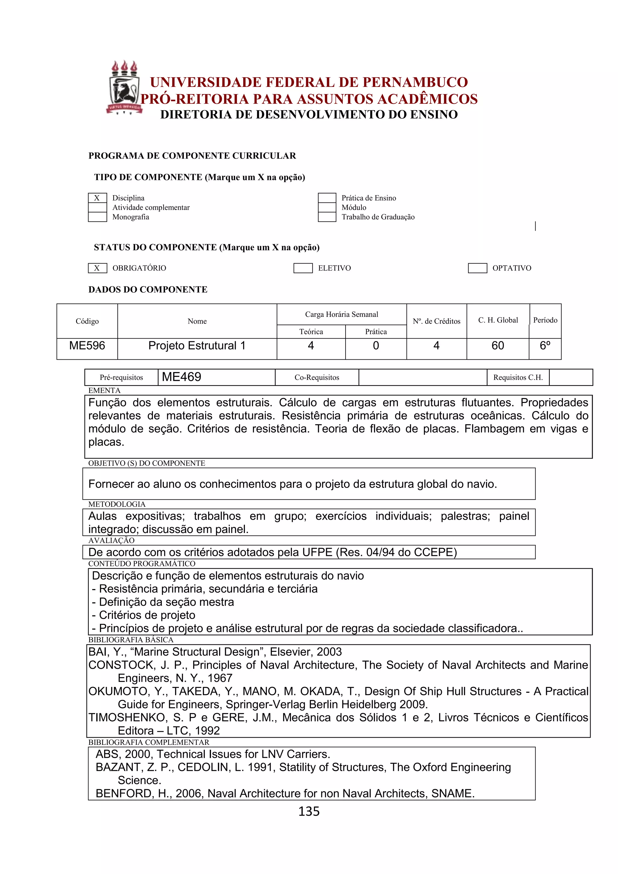135
UNIVERSIDADE FEDERAL DE PERNAMBUCO
PRÓ-REITORIA PARA ASSUNTOS ACADÊMICOS
DIRETORIA DE DESENVOLVIMENTO DO ENSINO
PROGRAMA DE COMPONENTE CURRICULAR
TIPO DE COMPONENTE (Marque um X na opção)
X Disciplina Prática de Ensino
Atividade complementar Módulo
Monografia Trabalho de Graduação
STATUS DO COMPONENTE (Marque um X na opção)
X OBRIGATÓRIO ELETIVO OPTATIVO
DADOS DO COMPONENTE
Código Nome
Carga Horária Semanal
Nº. de Créditos C. H. Global Período
Teórica Prática
ME596 Projeto Estrutural 1 4 0 4 60 6º
Pré-requisitos ME469 Co-Requisitos Requisitos C.H.
EMENTA
Função dos elementos estruturais. Cálculo de cargas em estruturas flutuantes. Propriedades
relevantes de materiais estruturais. Resistência primária de estruturas oceânicas. Cálculo do
módulo de seção. Critérios de resistência. Teoria de flexão de placas. Flambagem em vigas e
placas.
OBJETIVO (S) DO COMPONENTE
Fornecer ao aluno os conhecimentos para o projeto da estrutura global do navio.
METODOLOGIA
Aulas expositivas; trabalhos em grupo; exercícios individuais; palestras; painel
integrado; discussão em painel.
AVALIAÇÃO
De acordo com os critérios adotados pela UFPE (Res. 04/94 do CCEPE)
CONTEÚDO PROGRAMÁTICO
Descrição e função de elementos estruturais do navio
- Resistência primária, secundária e terciária
- Definição da seção mestra
- Critérios de projeto
- Princípios de projeto e análise estrutural por de regras da sociedade classificadora..
BIBLIOGRAFIA BÁSICA
BAI, Y., “Marine Structural Design”, Elsevier, 2003
CONSTOCK, J. P., Principles of Naval Architecture, The Society of Naval Architects and Marine
Engineers, N. Y., 1967
OKUMOTO, Y., TAKEDA, Y., MANO, M. OKADA, T., Design Of Ship Hull Structures - A Practical
Guide for Engineers, Springer-Verlag Berlin Heidelberg 2009.
TIMOSHENKO, S. P e GERE, J.M., Mecânica dos Sólidos 1 e 2, Livros Técnicos e Científicos
Editora – LTC, 1992
BIBLIOGRAFIA COMPLEMENTAR
ABS, 2000, Technical Issues for LNV Carriers.
BAZANT, Z. P., CEDOLIN, L. 1991, Statility of Structures, The Oxford Engineering
Science.
BENFORD, H., 2006, Naval Architecture for non Naval Architects, SNAME.
 