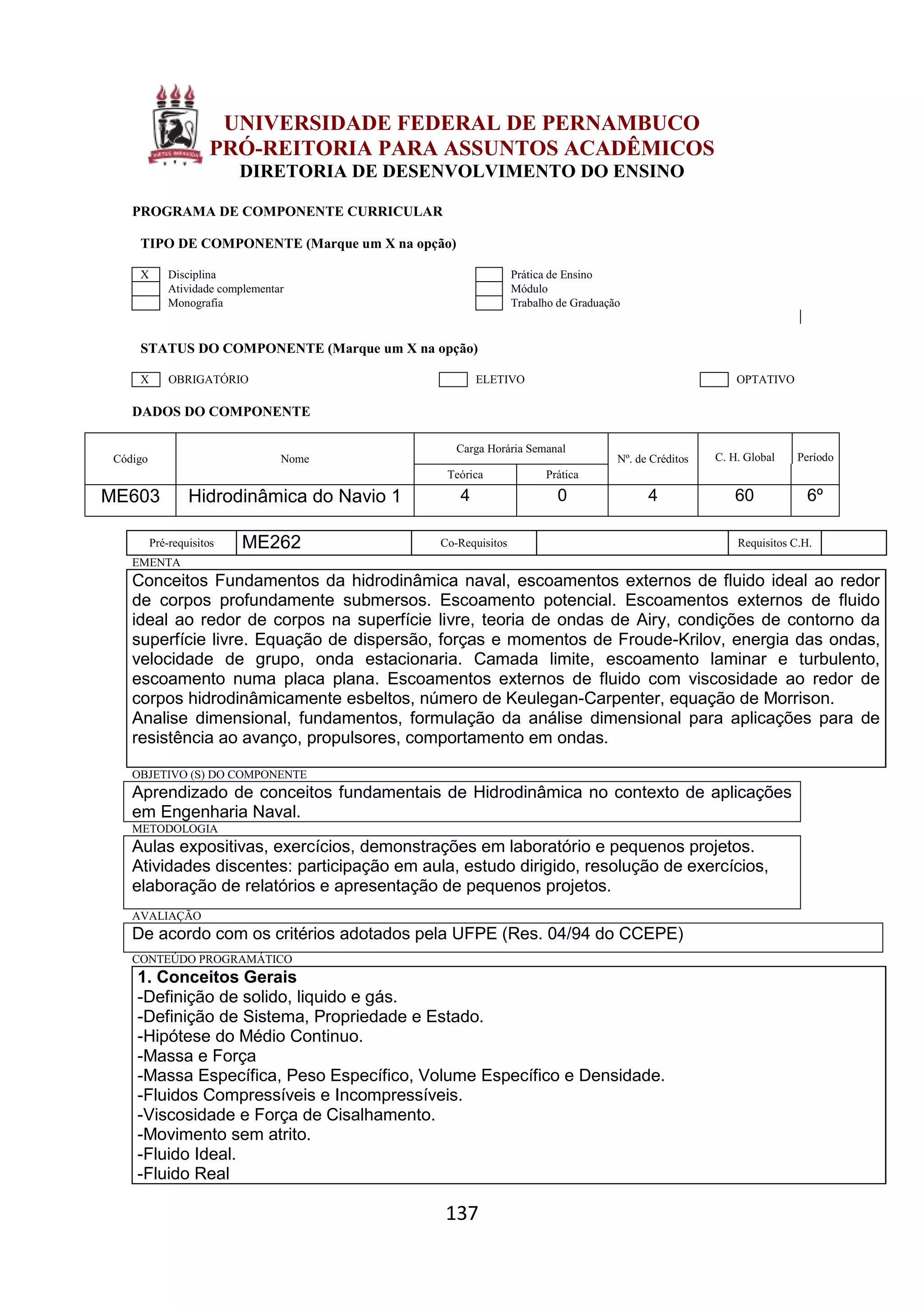 137
UNIVERSIDADE FEDERAL DE PERNAMBUCO
PRÓ-REITORIA PARA ASSUNTOS ACADÊMICOS
DIRETORIA DE DESENVOLVIMENTO DO ENSINO
PROGRAMA DE COMPONENTE CURRICULAR
TIPO DE COMPONENTE (Marque um X na opção)
X Disciplina Prática de Ensino
Atividade complementar Módulo
Monografia Trabalho de Graduação
STATUS DO COMPONENTE (Marque um X na opção)
X OBRIGATÓRIO ELETIVO OPTATIVO
DADOS DO COMPONENTE
Código Nome
Carga Horária Semanal
Nº. de Créditos C. H. Global Período
Teórica Prática
ME603 Hidrodinâmica do Navio 1 4 0 4 60 6º
Pré-requisitos ME262 Co-Requisitos Requisitos C.H.
EMENTA
Conceitos Fundamentos da hidrodinâmica naval, escoamentos externos de fluido ideal ao redor
de corpos profundamente submersos. Escoamento potencial. Escoamentos externos de fluido
ideal ao redor de corpos na superfície livre, teoria de ondas de Airy, condições de contorno da
superfície livre. Equação de dispersão, forças e momentos de Froude-Krilov, energia das ondas,
velocidade de grupo, onda estacionaria. Camada limite, escoamento laminar e turbulento,
escoamento numa placa plana. Escoamentos externos de fluido com viscosidade ao redor de
corpos hidrodinâmicamente esbeltos, número de Keulegan-Carpenter, equação de Morrison.
Analise dimensional, fundamentos, formulação da análise dimensional para aplicações para de
resistência ao avanço, propulsores, comportamento em ondas.
OBJETIVO (S) DO COMPONENTE
Aprendizado de conceitos fundamentais de Hidrodinâmica no contexto de aplicações
em Engenharia Naval.
METODOLOGIA
Aulas expositivas, exercícios, demonstrações em laboratório e pequenos projetos.
Atividades discentes: participação em aula, estudo dirigido, resolução de exercícios,
elaboração de relatórios e apresentação de pequenos projetos.
AVALIAÇÃO
De acordo com os critérios adotados pela UFPE (Res. 04/94 do CCEPE)
CONTEÚDO PROGRAMÁTICO
1. Conceitos Gerais
-Definição de solido, liquido e gás.
-Definição de Sistema, Propriedade e Estado.
-Hipótese do Médio Continuo.
-Massa e Força
-Massa Específica, Peso Específico, Volume Específico e Densidade.
-Fluidos Compressíveis e Incompressíveis.
-Viscosidade e Força de Cisalhamento.
-Movimento sem atrito.
-Fluido Ideal.
-Fluido Real
 