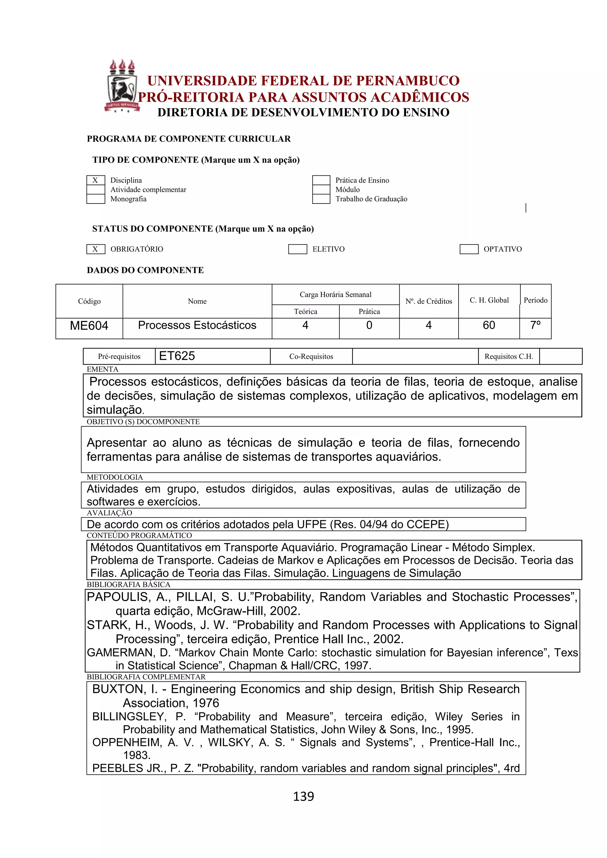 139
UNIVERSIDADE FEDERAL DE PERNAMBUCO
PRÓ-REITORIA PARA ASSUNTOS ACADÊMICOS
DIRETORIA DE DESENVOLVIMENTO DO ENSINO
PROGRAMA DE COMPONENTE CURRICULAR
TIPO DE COMPONENTE (Marque um X na opção)
X Disciplina Prática de Ensino
Atividade complementar Módulo
Monografia Trabalho de Graduação
STATUS DO COMPONENTE (Marque um X na opção)
X OBRIGATÓRIO ELETIVO OPTATIVO
DADOS DO COMPONENTE
Código Nome
Carga Horária Semanal
Nº. de Créditos C. H. Global Período
Teórica Prática
ME604 Processos Estocásticos 4 0 4 60 7º
Pré-requisitos ET625 Co-Requisitos Requisitos C.H.
EMENTA
Processos estocásticos, definições básicas da teoria de filas, teoria de estoque, analise
de decisões, simulação de sistemas complexos, utilização de aplicativos, modelagem em
simulação.
OBJETIVO (S) DOCOMPONENTE
Apresentar ao aluno as técnicas de simulação e teoria de filas, fornecendo
ferramentas para análise de sistemas de transportes aquaviários.
METODOLOGIA
Atividades em grupo, estudos dirigidos, aulas expositivas, aulas de utilização de
softwares e exercícios.
AVALIAÇÃO
De acordo com os critérios adotados pela UFPE (Res. 04/94 do CCEPE)
CONTEÚDO PROGRAMÁTICO
Métodos Quantitativos em Transporte Aquaviário. Programação Linear - Método Simplex.
Problema de Transporte. Cadeias de Markov e Aplicações em Processos de Decisão. Teoria das
Filas. Aplicação de Teoria das Filas. Simulação. Linguagens de Simulação
BIBLIOGRAFIA BÁSICA
PAPOULIS, A., PILLAI, S. U.”Probability, Random Variables and Stochastic Processes”,
quarta edição, McGraw-Hill, 2002.
STARK, H., Woods, J. W. “Probability and Random Processes with Applications to Signal
Processing”, terceira edição, Prentice Hall Inc., 2002.
GAMERMAN, D. “Markov Chain Monte Carlo: stochastic simulation for Bayesian inference”, Texs
in Statistical Science”, Chapman & Hall/CRC, 1997.
BIBLIOGRAFIA COMPLEMENTAR
BUXTON, I. - Engineering Economics and ship design, British Ship Research
Association, 1976
BILLINGSLEY, P. “Probability and Measure”, terceira edição, Wiley Series in
Probability and Mathematical Statistics, John Wiley & Sons, Inc., 1995.
OPPENHEIM, A. V. , WILSKY, A. S. “ Signals and Systems”, , Prentice-Hall Inc.,
1983.
PEEBLES JR., P. Z. "Probability, random variables and random signal principles", 4rd
 