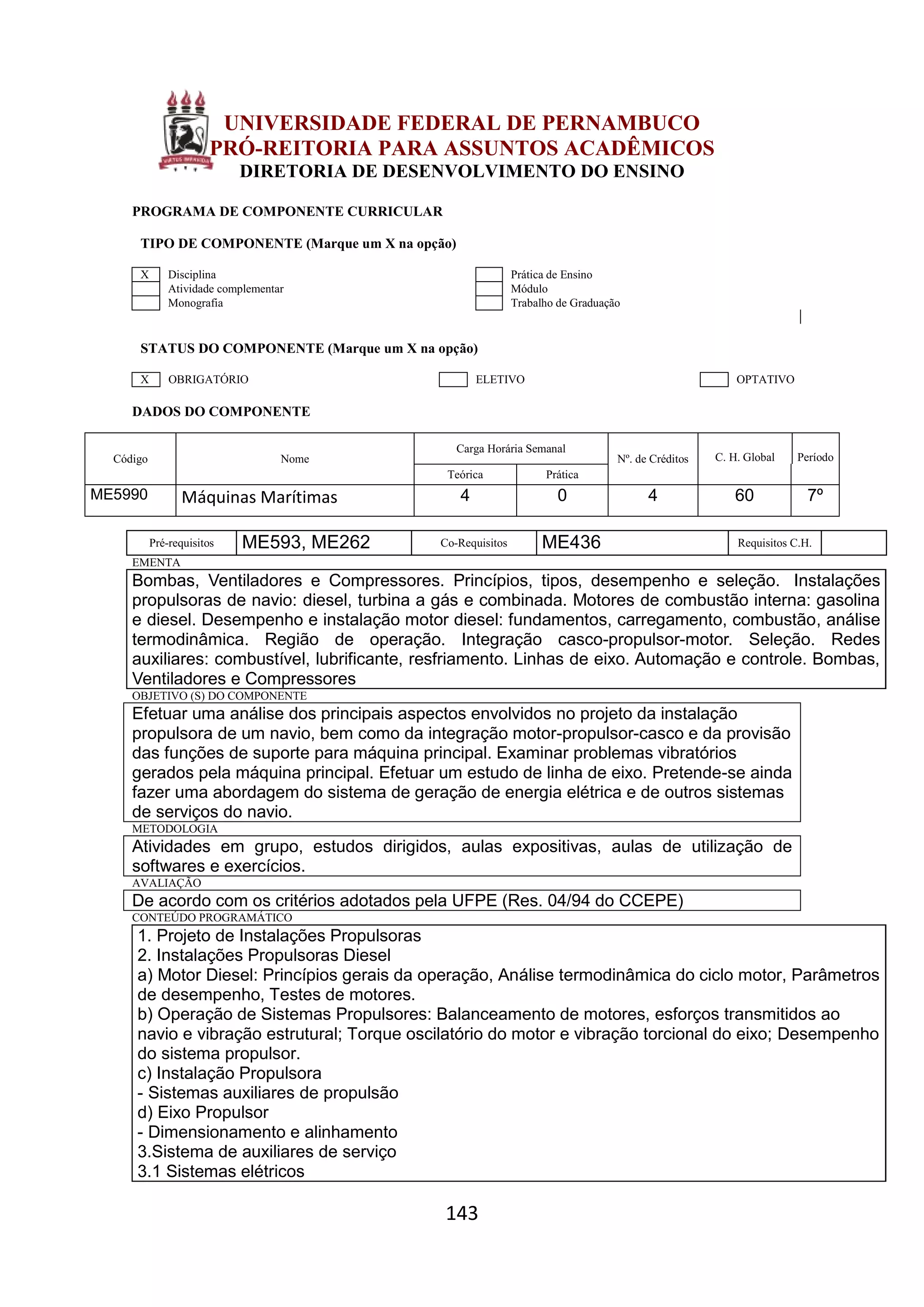 143
UNIVERSIDADE FEDERAL DE PERNAMBUCO
PRÓ-REITORIA PARA ASSUNTOS ACADÊMICOS
DIRETORIA DE DESENVOLVIMENTO DO ENSINO
PROGRAMA DE COMPONENTE CURRICULAR
TIPO DE COMPONENTE (Marque um X na opção)
X Disciplina Prática de Ensino
Atividade complementar Módulo
Monografia Trabalho de Graduação
STATUS DO COMPONENTE (Marque um X na opção)
X OBRIGATÓRIO ELETIVO OPTATIVO
DADOS DO COMPONENTE
Código Nome
Carga Horária Semanal
Nº. de Créditos C. H. Global Período
Teórica Prática
ME5990 Máquinas Marítimas 4 0 4 60 7º
Pré-requisitos ME593, ME262 Co-Requisitos ME436 Requisitos C.H.
EMENTA
Bombas, Ventiladores e Compressores. Princípios, tipos, desempenho e seleção. Instalações
propulsoras de navio: diesel, turbina a gás e combinada. Motores de combustão interna: gasolina
e diesel. Desempenho e instalação motor diesel: fundamentos, carregamento, combustão, análise
termodinâmica. Região de operação. Integração casco-propulsor-motor. Seleção. Redes
auxiliares: combustível, lubrificante, resfriamento. Linhas de eixo. Automação e controle. Bombas,
Ventiladores e Compressores
OBJETIVO (S) DO COMPONENTE
Efetuar uma análise dos principais aspectos envolvidos no projeto da instalação
propulsora de um navio, bem como da integração motor-propulsor-casco e da provisão
das funções de suporte para máquina principal. Examinar problemas vibratórios
gerados pela máquina principal. Efetuar um estudo de linha de eixo. Pretende-se ainda
fazer uma abordagem do sistema de geração de energia elétrica e de outros sistemas
de serviços do navio.
METODOLOGIA
Atividades em grupo, estudos dirigidos, aulas expositivas, aulas de utilização de
softwares e exercícios.
AVALIAÇÃO
De acordo com os critérios adotados pela UFPE (Res. 04/94 do CCEPE)
CONTEÚDO PROGRAMÁTICO
1. Projeto de Instalações Propulsoras
2. Instalações Propulsoras Diesel
a) Motor Diesel: Princípios gerais da operação, Análise termodinâmica do ciclo motor, Parâmetros
de desempenho, Testes de motores.
b) Operação de Sistemas Propulsores: Balanceamento de motores, esforços transmitidos ao
navio e vibração estrutural; Torque oscilatório do motor e vibração torcional do eixo; Desempenho
do sistema propulsor.
c) Instalação Propulsora
- Sistemas auxiliares de propulsão
d) Eixo Propulsor
- Dimensionamento e alinhamento
3.Sistema de auxiliares de serviço
3.1 Sistemas elétricos
 