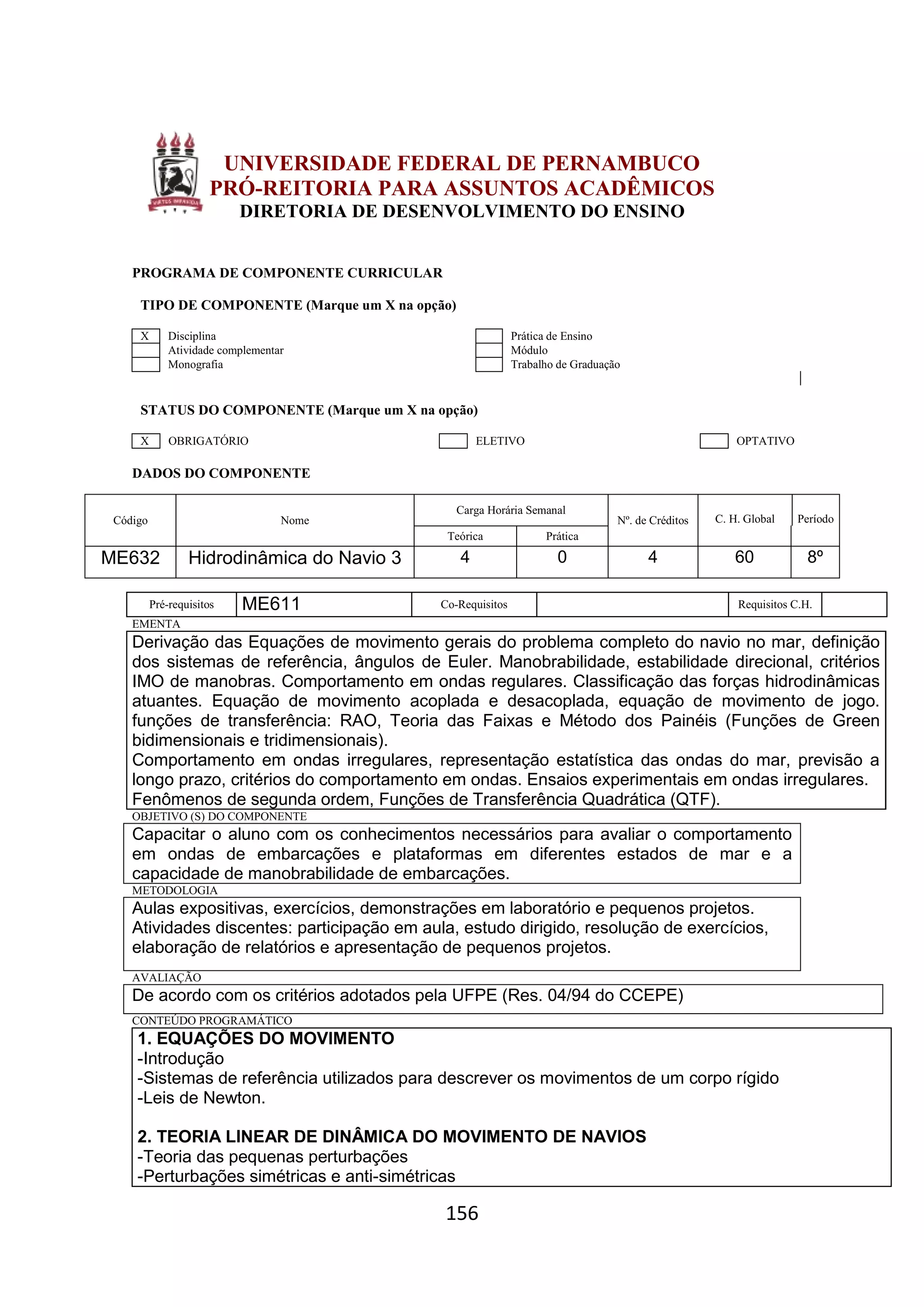 156
UNIVERSIDADE FEDERAL DE PERNAMBUCO
PRÓ-REITORIA PARA ASSUNTOS ACADÊMICOS
DIRETORIA DE DESENVOLVIMENTO DO ENSINO
PROGRAMA DE COMPONENTE CURRICULAR
TIPO DE COMPONENTE (Marque um X na opção)
X Disciplina Prática de Ensino
Atividade complementar Módulo
Monografia Trabalho de Graduação
STATUS DO COMPONENTE (Marque um X na opção)
X OBRIGATÓRIO ELETIVO OPTATIVO
DADOS DO COMPONENTE
Código Nome
Carga Horária Semanal
Nº. de Créditos C. H. Global Período
Teórica Prática
ME632 Hidrodinâmica do Navio 3 4 0 4 60 8º
Pré-requisitos ME611 Co-Requisitos Requisitos C.H.
EMENTA
Derivação das Equações de movimento gerais do problema completo do navio no mar, definição
dos sistemas de referência, ângulos de Euler. Manobrabilidade, estabilidade direcional, critérios
IMO de manobras. Comportamento em ondas regulares. Classificação das forças hidrodinâmicas
atuantes. Equação de movimento acoplada e desacoplada, equação de movimento de jogo.
funções de transferência: RAO, Teoria das Faixas e Método dos Painéis (Funções de Green
bidimensionais e tridimensionais).
Comportamento em ondas irregulares, representação estatística das ondas do mar, previsão a
longo prazo, critérios do comportamento em ondas. Ensaios experimentais em ondas irregulares.
Fenômenos de segunda ordem, Funções de Transferência Quadrática (QTF).
OBJETIVO (S) DO COMPONENTE
Capacitar o aluno com os conhecimentos necessários para avaliar o comportamento
em ondas de embarcações e plataformas em diferentes estados de mar e a
capacidade de manobrabilidade de embarcações.
METODOLOGIA
Aulas expositivas, exercícios, demonstrações em laboratório e pequenos projetos.
Atividades discentes: participação em aula, estudo dirigido, resolução de exercícios,
elaboração de relatórios e apresentação de pequenos projetos.
AVALIAÇÃO
De acordo com os critérios adotados pela UFPE (Res. 04/94 do CCEPE)
CONTEÚDO PROGRAMÁTICO
1. EQUAÇÕES DO MOVIMENTO
-Introdução
-Sistemas de referência utilizados para descrever os movimentos de um corpo rígido
-Leis de Newton.
2. TEORIA LINEAR DE DINÂMICA DO MOVIMENTO DE NAVIOS
-Teoria das pequenas perturbações
-Perturbações simétricas e anti-simétricas
 