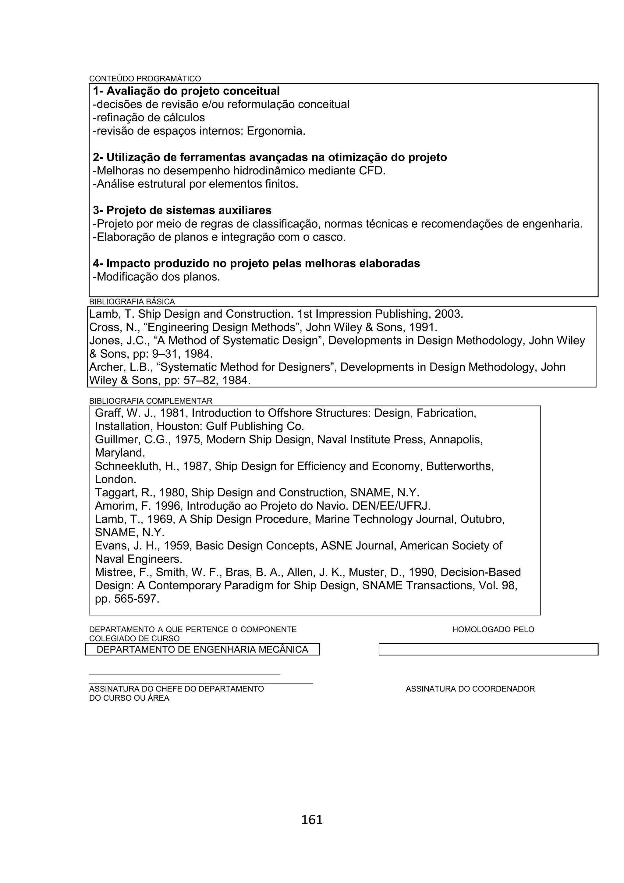 161
CONTEÚDO PROGRAMÁTICO
1- Avaliação do projeto conceitual
-decisões de revisão e/ou reformulação conceitual
-refinação de cálculos
-revisão de espaços internos: Ergonomia.
2- Utilização de ferramentas avançadas na otimização do projeto
-Melhoras no desempenho hidrodinâmico mediante CFD.
-Análise estrutural por elementos finitos.
3- Projeto de sistemas auxiliares
-Projeto por meio de regras de classificação, normas técnicas e recomendações de engenharia.
-Elaboração de planos e integração com o casco.
4- Impacto produzido no projeto pelas melhoras elaboradas
-Modificação dos planos.
BIBLIOGRAFIA BÁSICA
Lamb, T. Ship Design and Construction. 1st Impression Publishing, 2003.
Cross, N., “Engineering Design Methods”, John Wiley & Sons, 1991.
Jones, J.C., “A Method of Systematic Design”, Developments in Design Methodology, John Wiley
& Sons, pp: 9–31, 1984.
Archer, L.B., “Systematic Method for Designers”, Developments in Design Methodology, John
Wiley & Sons, pp: 57–82, 1984.
BIBLIOGRAFIA COMPLEMENTAR
Graff, W. J., 1981, Introduction to Offshore Structures: Design, Fabrication,
Installation, Houston: Gulf Publishing Co.
Guillmer, C.G., 1975, Modern Ship Design, Naval Institute Press, Annapolis,
Maryland.
Schneekluth, H., 1987, Ship Design for Efficiency and Economy, Butterworths,
London.
Taggart, R., 1980, Ship Design and Construction, SNAME, N.Y.
Amorim, F. 1996, Introdução ao Projeto do Navio. DEN/EE/UFRJ.
Lamb, T., 1969, A Ship Design Procedure, Marine Technology Journal, Outubro,
SNAME, N.Y.
Evans, J. H., 1959, Basic Design Concepts, ASNE Journal, American Society of
Naval Engineers.
Mistree, F., Smith, W. F., Bras, B. A., Allen, J. K., Muster, D., 1990, Decision-Based
Design: A Contemporary Paradigm for Ship Design, SNAME Transactions, Vol. 98,
pp. 565-597.
DEPARTAMENTO A QUE PERTENCE O COMPONENTE HOMOLOGADO PELO
COLEGIADO DE CURSO
DEPARTAMENTO DE ENGENHARIA MECÂNICA
_________________________________________
________________________________________________
ASSINATURA DO CHEFE DO DEPARTAMENTO ASSINATURA DO COORDENADOR
DO CURSO OU ÁREA
 