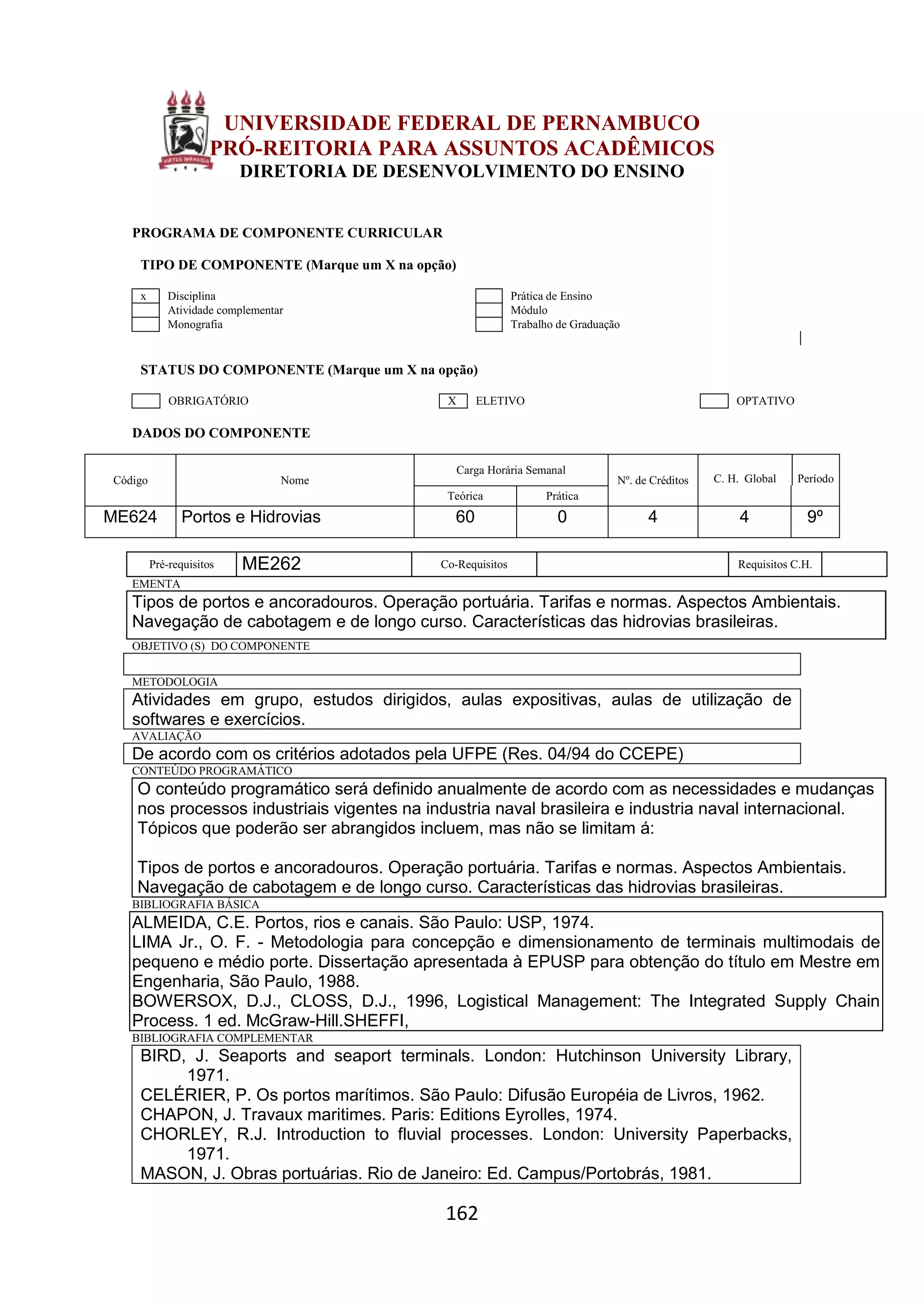 162
UNIVERSIDADE FEDERAL DE PERNAMBUCO
PRÓ-REITORIA PARA ASSUNTOS ACADÊMICOS
DIRETORIA DE DESENVOLVIMENTO DO ENSINO
PROGRAMA DE COMPONENTE CURRICULAR
TIPO DE COMPONENTE (Marque um X na opção)
x Disciplina Prática de Ensino
Atividade complementar Módulo
Monografia Trabalho de Graduação
STATUS DO COMPONENTE (Marque um X na opção)
OBRIGATÓRIO X ELETIVO OPTATIVO
DADOS DO COMPONENTE
Código Nome
Carga Horária Semanal
Nº. de Créditos C. H. Global Período
Teórica Prática
ME624 Portos e Hidrovias 60 0 4 4 9º
Pré-requisitos ME262 Co-Requisitos Requisitos C.H.
EMENTA
Tipos de portos e ancoradouros. Operação portuária. Tarifas e normas. Aspectos Ambientais.
Navegação de cabotagem e de longo curso. Características das hidrovias brasileiras.
OBJETIVO (S) DO COMPONENTE
METODOLOGIA
Atividades em grupo, estudos dirigidos, aulas expositivas, aulas de utilização de
softwares e exercícios.
AVALIAÇÃO
De acordo com os critérios adotados pela UFPE (Res. 04/94 do CCEPE)
CONTEÚDO PROGRAMÁTICO
O conteúdo programático será definido anualmente de acordo com as necessidades e mudanças
nos processos industriais vigentes na industria naval brasileira e industria naval internacional.
Tópicos que poderão ser abrangidos incluem, mas não se limitam á:
Tipos de portos e ancoradouros. Operação portuária. Tarifas e normas. Aspectos Ambientais.
Navegação de cabotagem e de longo curso. Características das hidrovias brasileiras.
BIBLIOGRAFIA BÁSICA
ALMEIDA, C.E. Portos, rios e canais. São Paulo: USP, 1974.
LIMA Jr., O. F. - Metodologia para concepção e dimensionamento de terminais multimodais de
pequeno e médio porte. Dissertação apresentada à EPUSP para obtenção do título em Mestre em
Engenharia, São Paulo, 1988.
BOWERSOX, D.J., CLOSS, D.J., 1996, Logistical Management: The Integrated Supply Chain
Process. 1 ed. McGraw-Hill.SHEFFI,
BIBLIOGRAFIA COMPLEMENTAR
BIRD, J. Seaports and seaport terminals. London: Hutchinson University Library,
1971.
CELÉRIER, P. Os portos marítimos. São Paulo: Difusão Européia de Livros, 1962.
CHAPON, J. Travaux maritimes. Paris: Editions Eyrolles, 1974.
CHORLEY, R.J. Introduction to fluvial processes. London: University Paperbacks,
1971.
MASON, J. Obras portuárias. Rio de Janeiro: Ed. Campus/Portobrás, 1981.
 