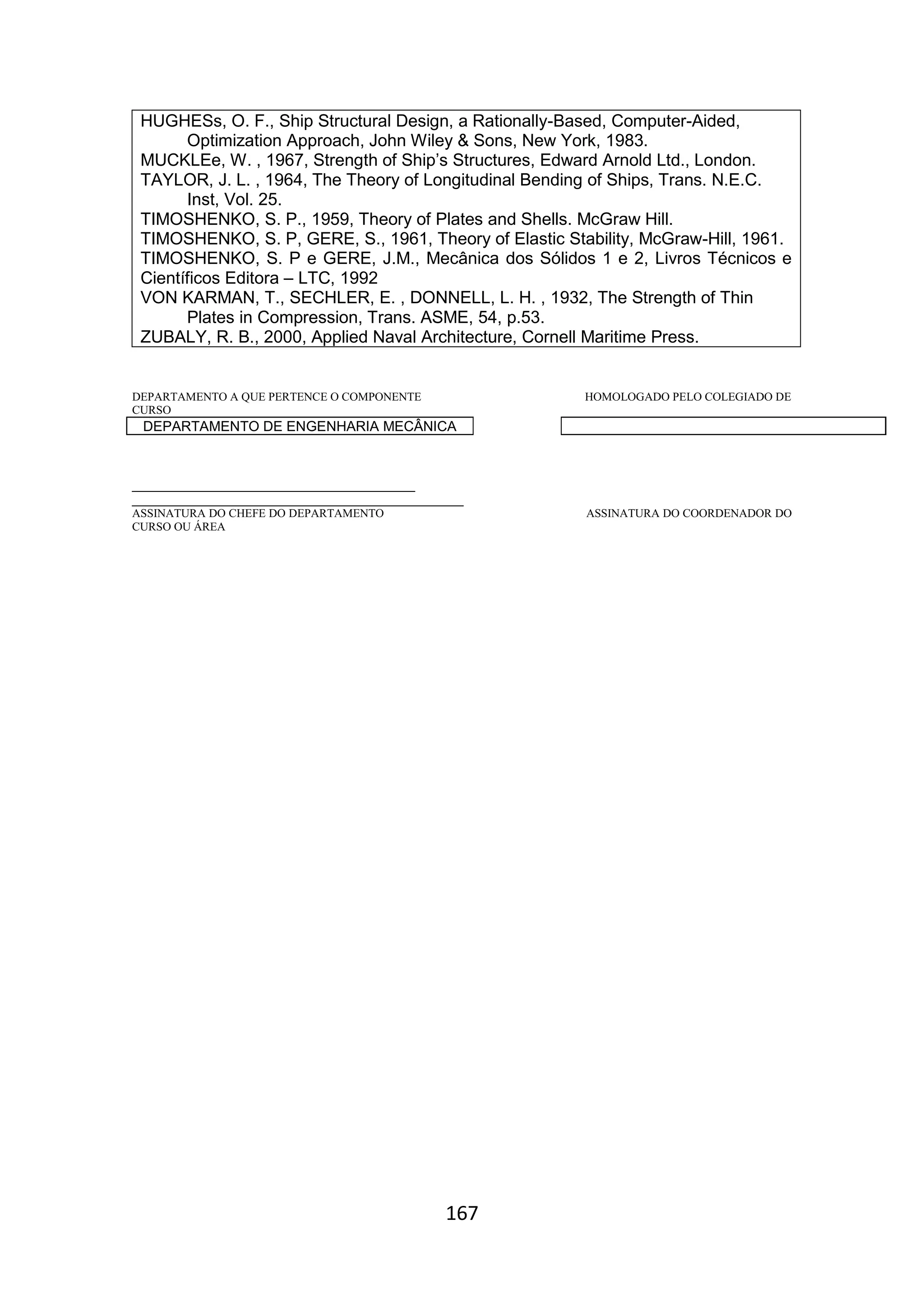 167
HUGHESs, O. F., Ship Structural Design, a Rationally-Based, Computer-Aided,
Optimization Approach, John Wiley & Sons, New York, 1983.
MUCKLEe, W. , 1967, Strength of Ship’s Structures, Edward Arnold Ltd., London.
TAYLOR, J. L. , 1964, The Theory of Longitudinal Bending of Ships, Trans. N.E.C.
Inst, Vol. 25.
TIMOSHENKO, S. P., 1959, Theory of Plates and Shells. McGraw Hill.
TIMOSHENKO, S. P, GERE, S., 1961, Theory of Elastic Stability, McGraw-Hill, 1961.
TIMOSHENKO, S. P e GERE, J.M., Mecânica dos Sólidos 1 e 2, Livros Técnicos e
Científicos Editora – LTC, 1992
VON KARMAN, T., SECHLER, E. , DONNELL, L. H. , 1932, The Strength of Thin
Plates in Compression, Trans. ASME, 54, p.53.
ZUBALY, R. B., 2000, Applied Naval Architecture, Cornell Maritime Press.
DEPARTAMENTO A QUE PERTENCE O COMPONENTE HOMOLOGADO PELO COLEGIADO DE
CURSO
DEPARTAMENTO DE ENGENHARIA MECÂNICA
_________________________________________
________________________________________________
ASSINATURA DO CHEFE DO DEPARTAMENTO ASSINATURA DO COORDENADOR DO
CURSO OU ÁREA
 