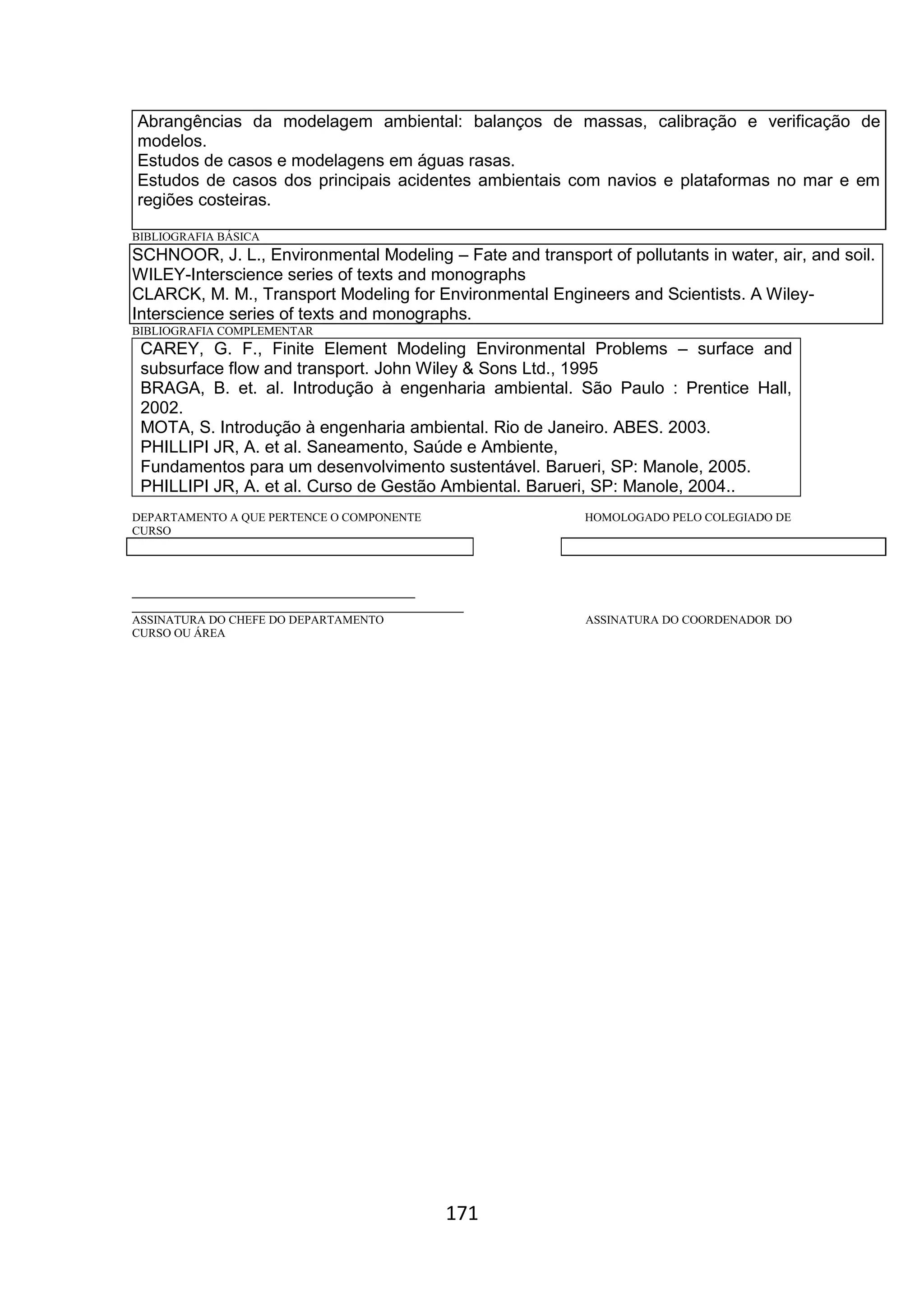 171
Abrangências da modelagem ambiental: balanços de massas, calibração e verificação de
modelos.
Estudos de casos e modelagens em águas rasas.
Estudos de casos dos principais acidentes ambientais com navios e plataformas no mar e em
regiões costeiras.
BIBLIOGRAFIA BÁSICA
SCHNOOR, J. L., Environmental Modeling – Fate and transport of pollutants in water, air, and soil.
WILEY-Interscience series of texts and monographs
CLARCK, M. M., Transport Modeling for Environmental Engineers and Scientists. A Wiley-
Interscience series of texts and monographs.
BIBLIOGRAFIA COMPLEMENTAR
CAREY, G. F., Finite Element Modeling Environmental Problems – surface and
subsurface flow and transport. John Wiley & Sons Ltd., 1995
BRAGA, B. et. al. Introdução à engenharia ambiental. São Paulo : Prentice Hall,
2002.
MOTA, S. Introdução à engenharia ambiental. Rio de Janeiro. ABES. 2003.
PHILLIPI JR, A. et al. Saneamento, Saúde e Ambiente,
Fundamentos para um desenvolvimento sustentável. Barueri, SP: Manole, 2005.
PHILLIPI JR, A. et al. Curso de Gestão Ambiental. Barueri, SP: Manole, 2004..
DEPARTAMENTO A QUE PERTENCE O COMPONENTE HOMOLOGADO PELO COLEGIADO DE
CURSO
_________________________________________
________________________________________________
ASSINATURA DO CHEFE DO DEPARTAMENTO ASSINATURA DO COORDENADOR DO
CURSO OU ÁREA
 