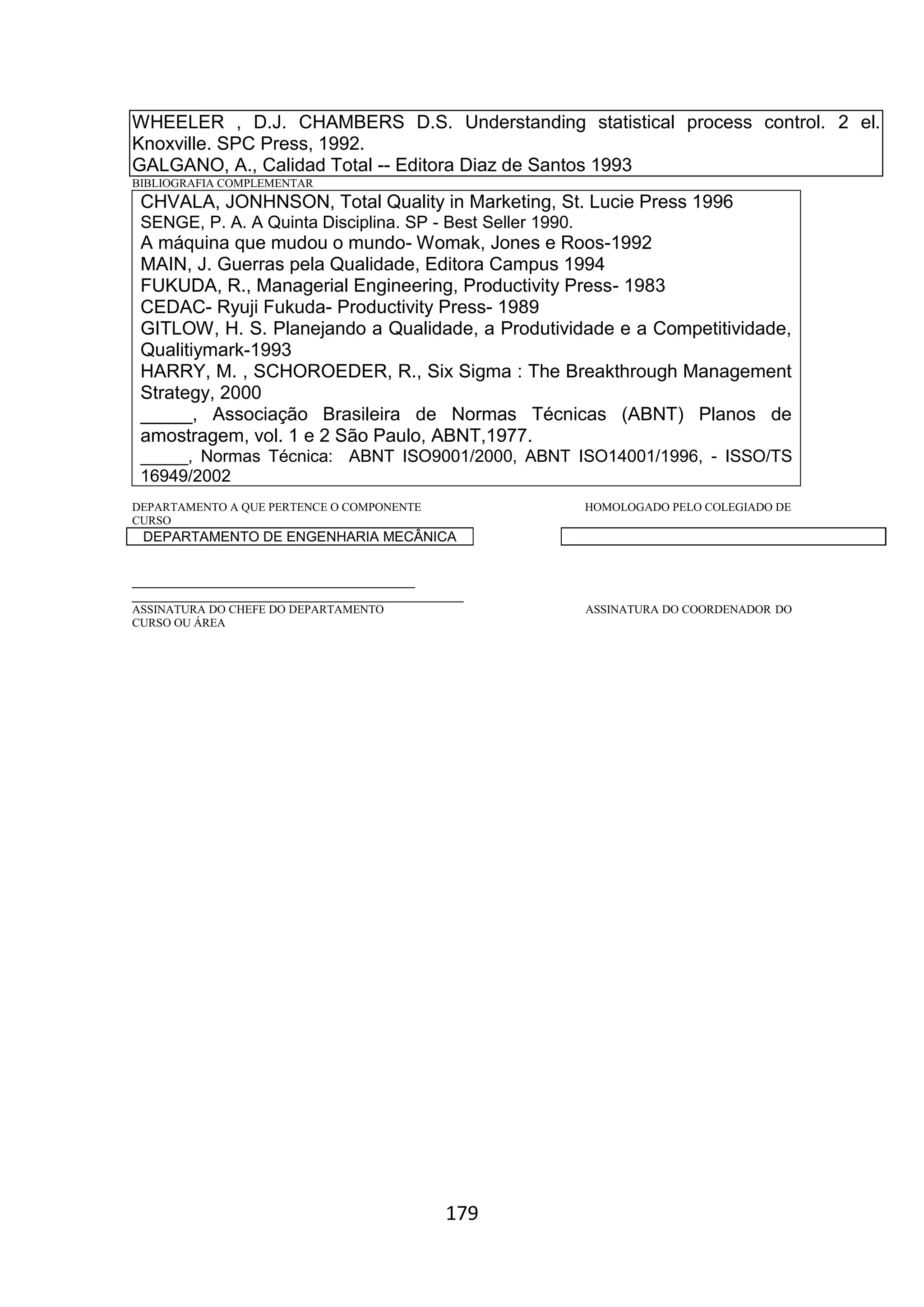 179
WHEELER , D.J. CHAMBERS D.S. Understanding statistical process control. 2 el.
Knoxville. SPC Press, 1992.
GALGANO, A., Calidad Total -- Editora Diaz de Santos 1993
BIBLIOGRAFIA COMPLEMENTAR
CHVALA, JONHNSON, Total Quality in Marketing, St. Lucie Press 1996
SENGE, P. A. A Quinta Disciplina. SP - Best Seller 1990.
A máquina que mudou o mundo- Womak, Jones e Roos-1992
MAIN, J. Guerras pela Qualidade, Editora Campus 1994
FUKUDA, R., Managerial Engineering, Productivity Press- 1983
CEDAC- Ryuji Fukuda- Productivity Press- 1989
GITLOW, H. S. Planejando a Qualidade, a Produtividade e a Competitividade,
Qualitiymark-1993
HARRY, M. , SCHOROEDER, R., Six Sigma : The Breakthrough Management
Strategy, 2000
_____, Associação Brasileira de Normas Técnicas (ABNT) Planos de
amostragem, vol. 1 e 2 São Paulo, ABNT,1977.
_____, Normas Técnica: ABNT ISO9001/2000, ABNT ISO14001/1996, - ISSO/TS
16949/2002
DEPARTAMENTO A QUE PERTENCE O COMPONENTE HOMOLOGADO PELO COLEGIADO DE
CURSO
DEPARTAMENTO DE ENGENHARIA MECÂNICA
_________________________________________
________________________________________________
ASSINATURA DO CHEFE DO DEPARTAMENTO ASSINATURA DO COORDENADOR DO
CURSO OU ÁREA
 