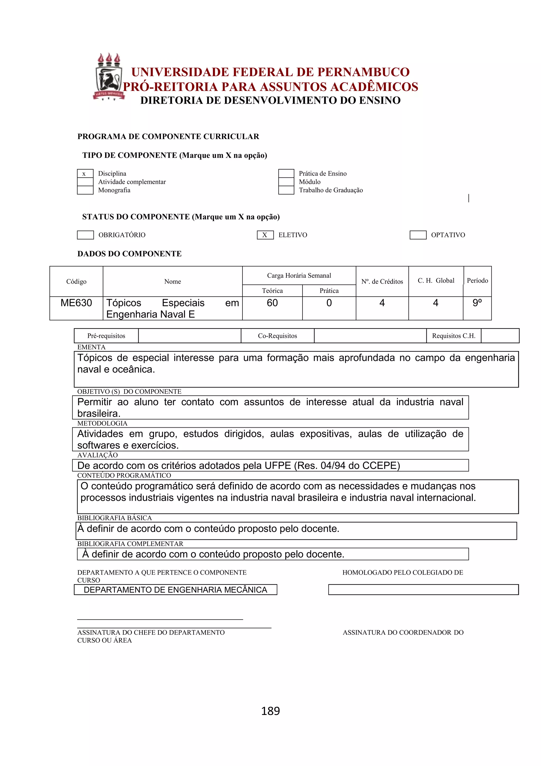 189
UNIVERSIDADE FEDERAL DE PERNAMBUCO
PRÓ-REITORIA PARA ASSUNTOS ACADÊMICOS
DIRETORIA DE DESENVOLVIMENTO DO ENSINO
PROGRAMA DE COMPONENTE CURRICULAR
TIPO DE COMPONENTE (Marque um X na opção)
x Disciplina Prática de Ensino
Atividade complementar Módulo
Monografia Trabalho de Graduação
STATUS DO COMPONENTE (Marque um X na opção)
OBRIGATÓRIO X ELETIVO OPTATIVO
DADOS DO COMPONENTE
Código Nome
Carga Horária Semanal
Nº. de Créditos C. H. Global Período
Teórica Prática
ME630 Tópicos Especiais em
Engenharia Naval E
60 0 4 4 9º
Pré-requisitos Co-Requisitos Requisitos C.H.
EMENTA
Tópicos de especial interesse para uma formação mais aprofundada no campo da engenharia
naval e oceânica.
OBJETIVO (S) DO COMPONENTE
Permitir ao aluno ter contato com assuntos de interesse atual da industria naval
brasileira.
METODOLOGIA
Atividades em grupo, estudos dirigidos, aulas expositivas, aulas de utilização de
softwares e exercícios.
AVALIAÇÃO
De acordo com os critérios adotados pela UFPE (Res. 04/94 do CCEPE)
CONTEÚDO PROGRAMÁTICO
O conteúdo programático será definido de acordo com as necessidades e mudanças nos
processos industriais vigentes na industria naval brasileira e industria naval internacional.
BIBLIOGRAFIA BÁSICA
À definir de acordo com o conteúdo proposto pelo docente.
BIBLIOGRAFIA COMPLEMENTAR
À definir de acordo com o conteúdo proposto pelo docente.
DEPARTAMENTO A QUE PERTENCE O COMPONENTE HOMOLOGADO PELO COLEGIADO DE
CURSO
DEPARTAMENTO DE ENGENHARIA MECÂNICA
_________________________________________
________________________________________________
ASSINATURA DO CHEFE DO DEPARTAMENTO ASSINATURA DO COORDENADOR DO
CURSO OU ÁREA
 