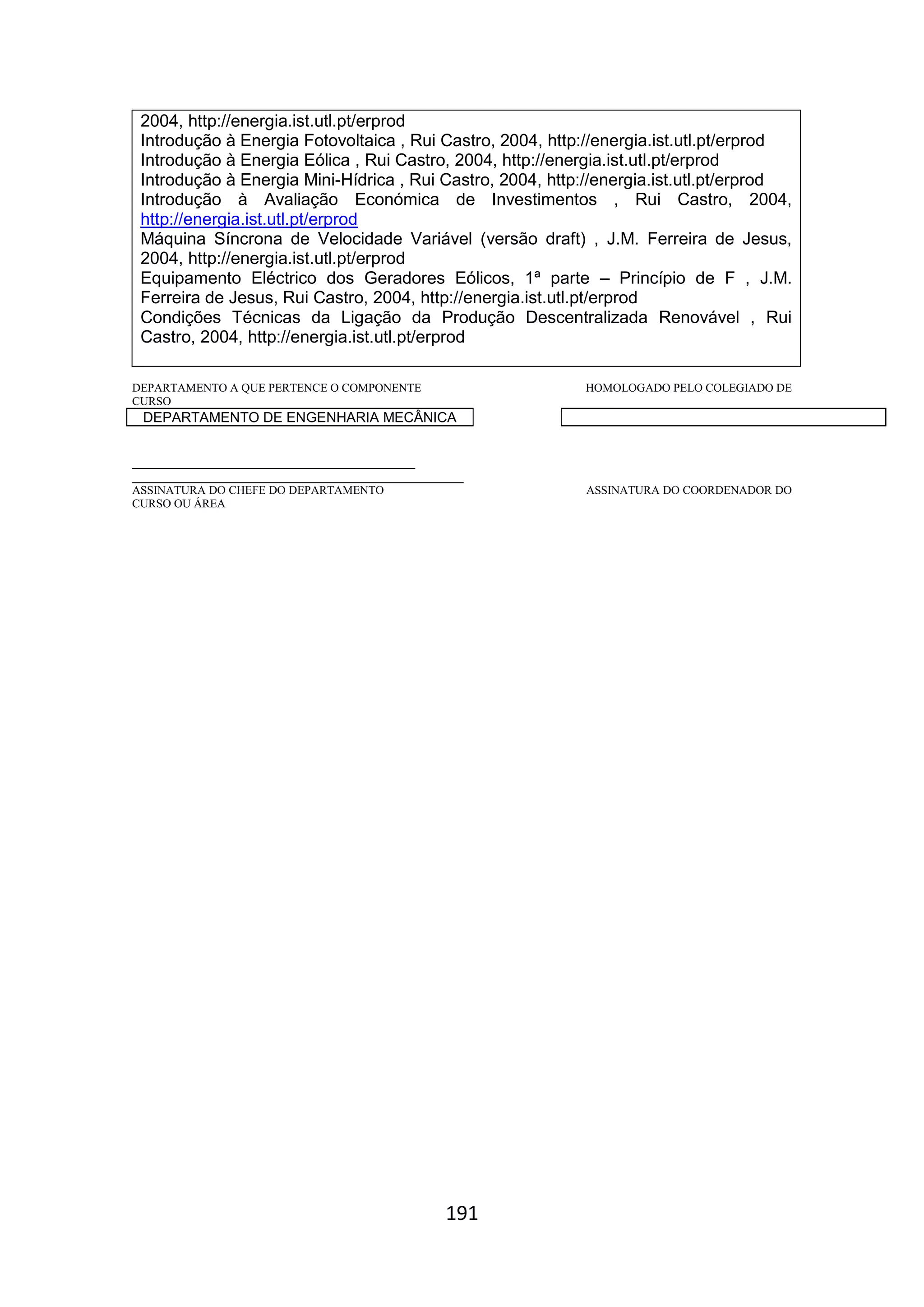 191
2004, http://energia.ist.utl.pt/erprod
Introdução à Energia Fotovoltaica , Rui Castro, 2004, http://energia.ist.utl.pt/erprod
Introdução à Energia Eólica , Rui Castro, 2004, http://energia.ist.utl.pt/erprod
Introdução à Energia Mini-Hídrica , Rui Castro, 2004, http://energia.ist.utl.pt/erprod
Introdução à Avaliação Económica de Investimentos , Rui Castro, 2004,
http://energia.ist.utl.pt/erprod
Máquina Síncrona de Velocidade Variável (versão draft) , J.M. Ferreira de Jesus,
2004, http://energia.ist.utl.pt/erprod
Equipamento Eléctrico dos Geradores Eólicos, 1ª parte – Princípio de F , J.M.
Ferreira de Jesus, Rui Castro, 2004, http://energia.ist.utl.pt/erprod
Condições Técnicas da Ligação da Produção Descentralizada Renovável , Rui
Castro, 2004, http://energia.ist.utl.pt/erprod
DEPARTAMENTO A QUE PERTENCE O COMPONENTE HOMOLOGADO PELO COLEGIADO DE
CURSO
DEPARTAMENTO DE ENGENHARIA MECÂNICA
_________________________________________
________________________________________________
ASSINATURA DO CHEFE DO DEPARTAMENTO ASSINATURA DO COORDENADOR DO
CURSO OU ÁREA
 