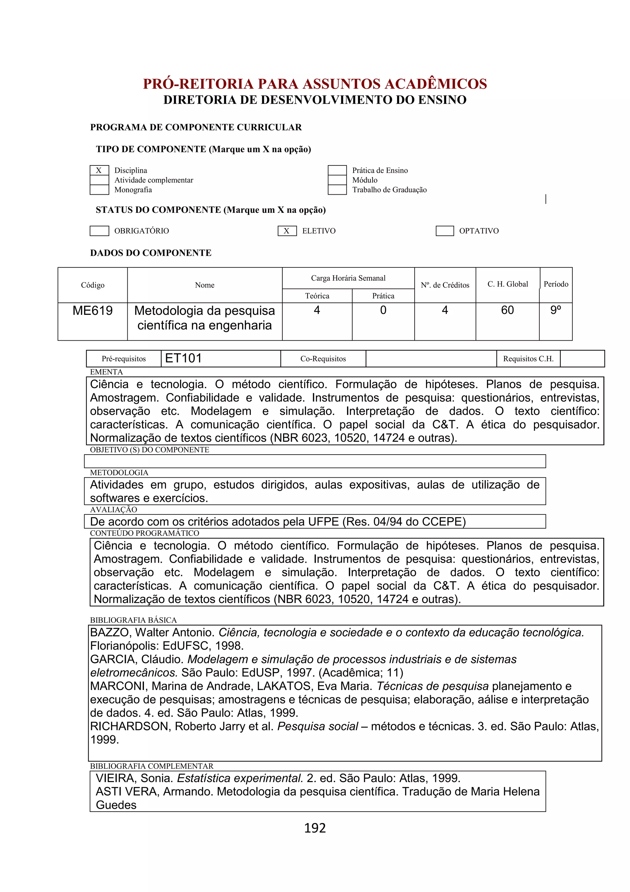 192
PRÓ-REITORIA PARA ASSUNTOS ACADÊMICOS
DIRETORIA DE DESENVOLVIMENTO DO ENSINO
PROGRAMA DE COMPONENTE CURRICULAR
TIPO DE COMPONENTE (Marque um X na opção)
X Disciplina Prática de Ensino
Atividade complementar Módulo
Monografia Trabalho de Graduação
STATUS DO COMPONENTE (Marque um X na opção)
OBRIGATÓRIO X ELETIVO OPTATIVO
DADOS DO COMPONENTE
Código Nome
Carga Horária Semanal
Nº. de Créditos C. H. Global Período
Teórica Prática
ME619 Metodologia da pesquisa
científica na engenharia
4 0 4 60 9º
Pré-requisitos ET101 Co-Requisitos Requisitos C.H.
EMENTA
Ciência e tecnologia. O método científico. Formulação de hipóteses. Planos de pesquisa.
Amostragem. Confiabilidade e validade. Instrumentos de pesquisa: questionários, entrevistas,
observação etc. Modelagem e simulação. Interpretação de dados. O texto científico:
características. A comunicação científica. O papel social da C&T. A ética do pesquisador.
Normalização de textos científicos (NBR 6023, 10520, 14724 e outras).
OBJETIVO (S) DO COMPONENTE
METODOLOGIA
Atividades em grupo, estudos dirigidos, aulas expositivas, aulas de utilização de
softwares e exercícios.
AVALIAÇÃO
De acordo com os critérios adotados pela UFPE (Res. 04/94 do CCEPE)
CONTEÚDO PROGRAMÁTICO
Ciência e tecnologia. O método científico. Formulação de hipóteses. Planos de pesquisa.
Amostragem. Confiabilidade e validade. Instrumentos de pesquisa: questionários, entrevistas,
observação etc. Modelagem e simulação. Interpretação de dados. O texto científico:
características. A comunicação científica. O papel social da C&T. A ética do pesquisador.
Normalização de textos científicos (NBR 6023, 10520, 14724 e outras).
BIBLIOGRAFIA BÁSICA
BAZZO, Walter Antonio. Ciência, tecnologia e sociedade e o contexto da educação tecnológica.
Florianópolis: EdUFSC, 1998.
GARCIA, Cláudio. Modelagem e simulação de processos industriais e de sistemas
eletromecânicos. São Paulo: EdUSP, 1997. (Acadêmica; 11)
MARCONI, Marina de Andrade, LAKATOS, Eva Maria. Técnicas de pesquisa planejamento e
execução de pesquisas; amostragens e técnicas de pesquisa; elaboração, aálise e interpretação
de dados. 4. ed. São Paulo: Atlas, 1999.
RICHARDSON, Roberto Jarry et al. Pesquisa social – métodos e técnicas. 3. ed. São Paulo: Atlas,
1999.
BIBLIOGRAFIA COMPLEMENTAR
VIEIRA, Sonia. Estatística experimental. 2. ed. São Paulo: Atlas, 1999.
ASTI VERA, Armando. Metodologia da pesquisa científica. Tradução de Maria Helena
Guedes
 