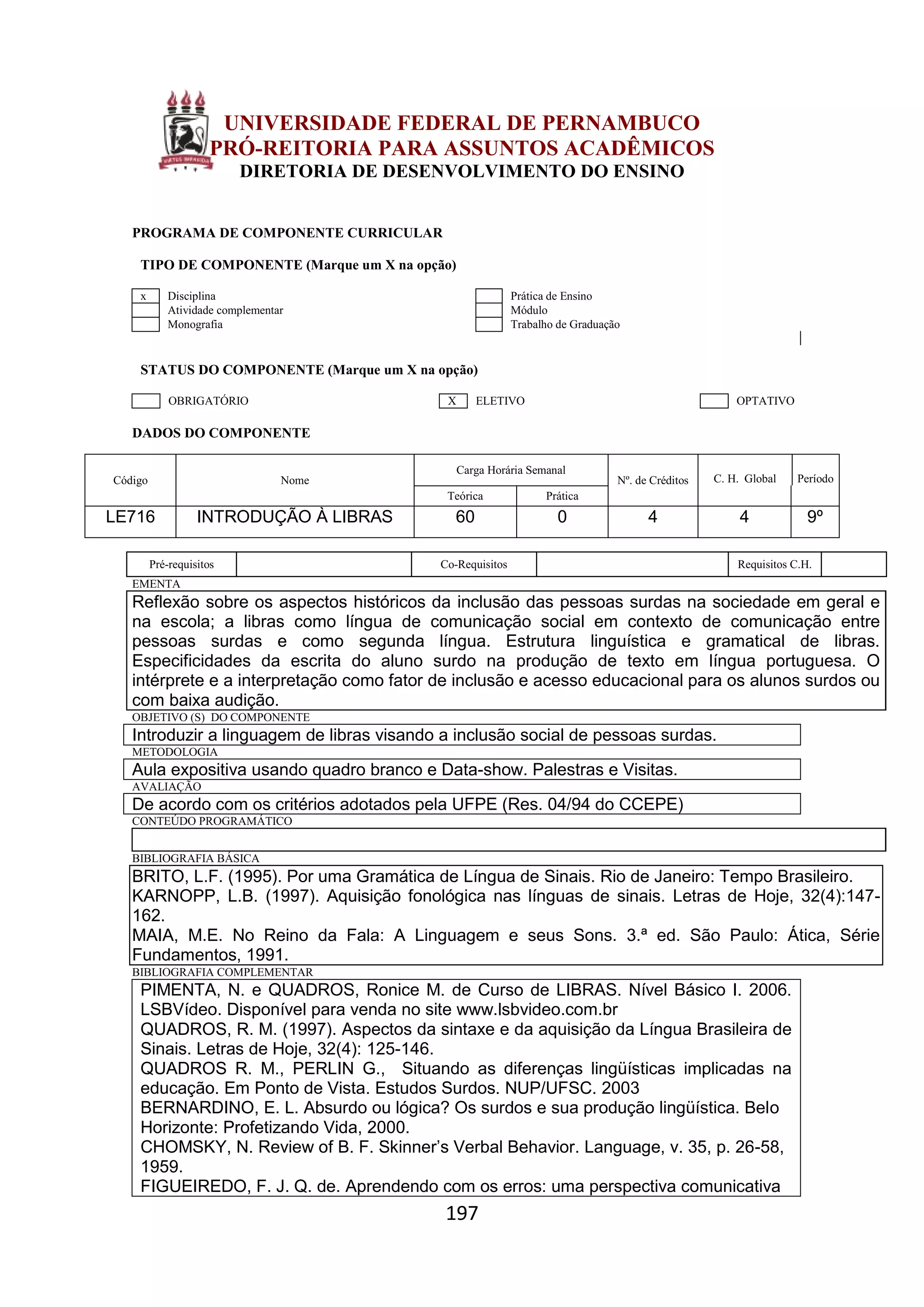 197
UNIVERSIDADE FEDERAL DE PERNAMBUCO
PRÓ-REITORIA PARA ASSUNTOS ACADÊMICOS
DIRETORIA DE DESENVOLVIMENTO DO ENSINO
PROGRAMA DE COMPONENTE CURRICULAR
TIPO DE COMPONENTE (Marque um X na opção)
x Disciplina Prática de Ensino
Atividade complementar Módulo
Monografia Trabalho de Graduação
STATUS DO COMPONENTE (Marque um X na opção)
OBRIGATÓRIO X ELETIVO OPTATIVO
DADOS DO COMPONENTE
Código Nome
Carga Horária Semanal
Nº. de Créditos C. H. Global Período
Teórica Prática
LE716 INTRODUÇÃO À LIBRAS 60 0 4 4 9º
Pré-requisitos Co-Requisitos Requisitos C.H.
EMENTA
Reflexão sobre os aspectos históricos da inclusão das pessoas surdas na sociedade em geral e
na escola; a libras como língua de comunicação social em contexto de comunicação entre
pessoas surdas e como segunda língua. Estrutura linguística e gramatical de libras.
Especificidades da escrita do aluno surdo na produção de texto em língua portuguesa. O
intérprete e a interpretação como fator de inclusão e acesso educacional para os alunos surdos ou
com baixa audição.
OBJETIVO (S) DO COMPONENTE
Introduzir a linguagem de libras visando a inclusão social de pessoas surdas.
METODOLOGIA
Aula expositiva usando quadro branco e Data-show. Palestras e Visitas.
AVALIAÇÃO
De acordo com os critérios adotados pela UFPE (Res. 04/94 do CCEPE)
CONTEÚDO PROGRAMÁTICO
BIBLIOGRAFIA BÁSICA
BRITO, L.F. (1995). Por uma Gramática de Língua de Sinais. Rio de Janeiro: Tempo Brasileiro.
KARNOPP, L.B. (1997). Aquisição fonológica nas línguas de sinais. Letras de Hoje, 32(4):147-
162.
MAIA, M.E. No Reino da Fala: A Linguagem e seus Sons. 3.ª ed. São Paulo: Ática, Série
Fundamentos, 1991.
BIBLIOGRAFIA COMPLEMENTAR
PIMENTA, N. e QUADROS, Ronice M. de Curso de LIBRAS. Nível Básico I. 2006.
LSBVídeo. Disponível para venda no site www.lsbvideo.com.br
QUADROS, R. M. (1997). Aspectos da sintaxe e da aquisição da Língua Brasileira de
Sinais. Letras de Hoje, 32(4): 125-146.
QUADROS R. M., PERLIN G., Situando as diferenças lingüísticas implicadas na
educação. Em Ponto de Vista. Estudos Surdos. NUP/UFSC. 2003
BERNARDINO, E. L. Absurdo ou lógica? Os surdos e sua produção lingüística. Belo
Horizonte: Profetizando Vida, 2000.
CHOMSKY, N. Review of B. F. Skinner’s Verbal Behavior. Language, v. 35, p. 26-58,
1959.
FIGUEIREDO, F. J. Q. de. Aprendendo com os erros: uma perspectiva comunicativa
 