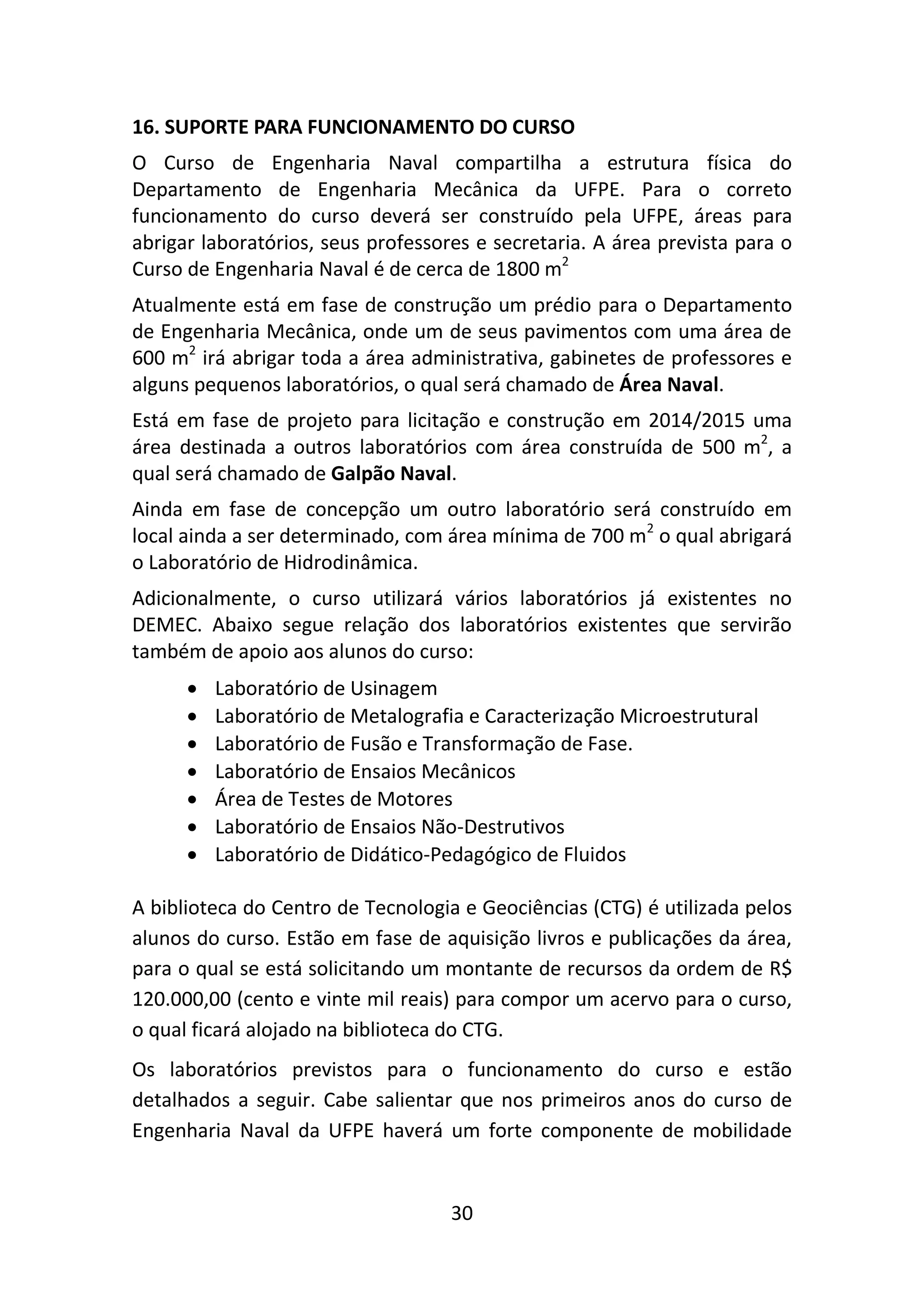 30
16. SUPORTE PARA FUNCIONAMENTO DO CURSO
O Curso de Engenharia Naval compartilha a estrutura física do
Departamento de Engenharia Mecânica da UFPE. Para o correto
funcionamento do curso deverá ser construído pela UFPE, áreas para
abrigar laboratórios, seus professores e secretaria. A área prevista para o
Curso de Engenharia Naval é de cerca de 1800 m2
Atualmente está em fase de construção um prédio para o Departamento
de Engenharia Mecânica, onde um de seus pavimentos com uma área de
600 m2
irá abrigar toda a área administrativa, gabinetes de professores e
alguns pequenos laboratórios, o qual será chamado de Área Naval.
Está em fase de projeto para licitação e construção em 2014/2015 uma
área destinada a outros laboratórios com área construída de 500 m2
, a
qual será chamado de Galpão Naval.
Ainda em fase de concepção um outro laboratório será construído em
local ainda a ser determinado, com área mínima de 700 m2
o qual abrigará
o Laboratório de Hidrodinâmica.
Adicionalmente, o curso utilizará vários laboratórios já existentes no
DEMEC. Abaixo segue relação dos laboratórios existentes que servirão
também de apoio aos alunos do curso:
 Laboratório de Usinagem
 Laboratório de Metalografia e Caracterização Microestrutural
 Laboratório de Fusão e Transformação de Fase.
 Laboratório de Ensaios Mecânicos
 Área de Testes de Motores
 Laboratório de Ensaios Não-Destrutivos
 Laboratório de Didático-Pedagógico de Fluidos
A biblioteca do Centro de Tecnologia e Geociências (CTG) é utilizada pelos
alunos do curso. Estão em fase de aquisição livros e publicações da área,
para o qual se está solicitando um montante de recursos da ordem de R$
120.000,00 (cento e vinte mil reais) para compor um acervo para o curso,
o qual ficará alojado na biblioteca do CTG.
Os laboratórios previstos para o funcionamento do curso e estão
detalhados a seguir. Cabe salientar que nos primeiros anos do curso de
Engenharia Naval da UFPE haverá um forte componente de mobilidade
 