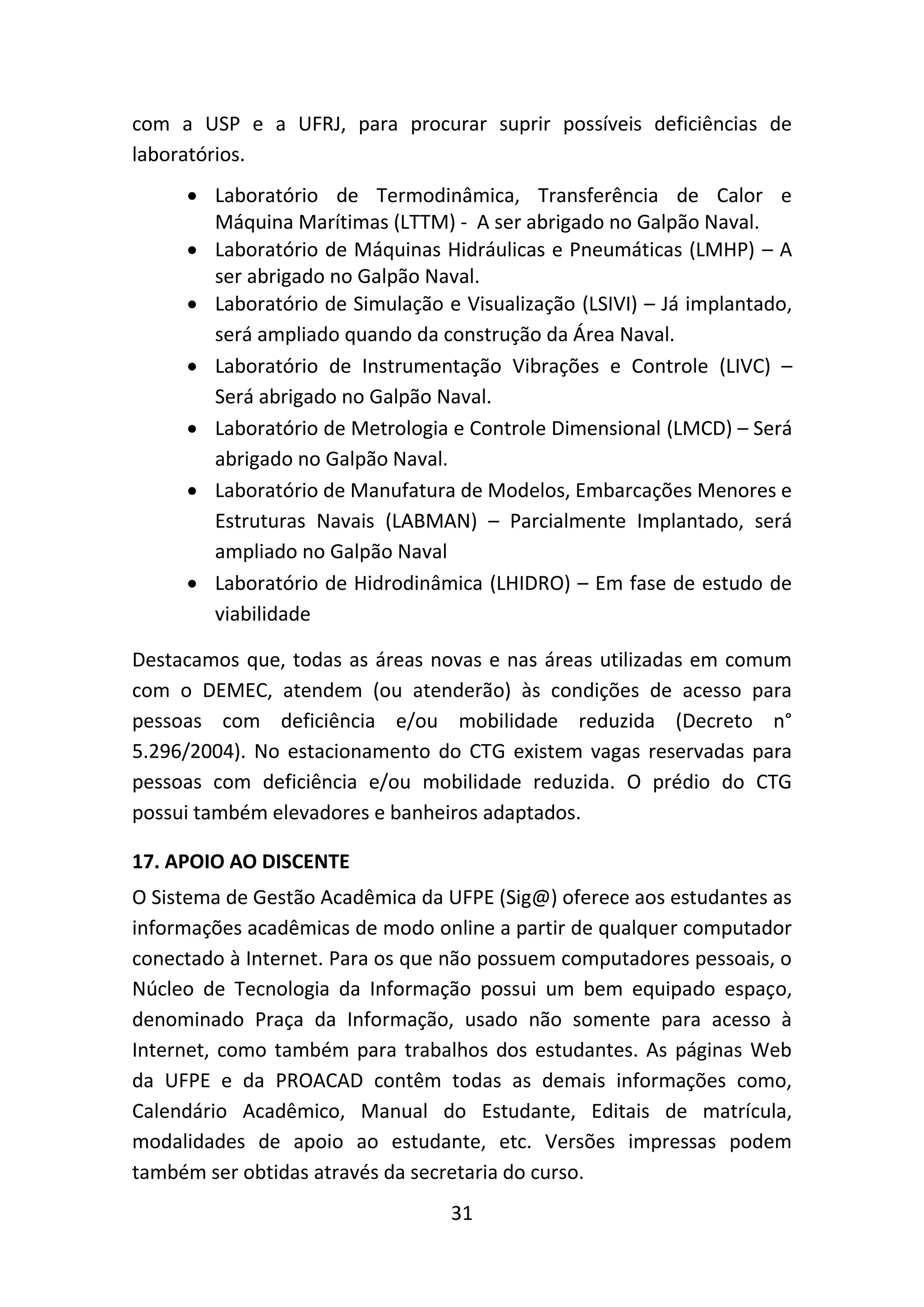 31
com a USP e a UFRJ, para procurar suprir possíveis deficiências de
laboratórios.
 Laboratório de Termodinâmica, Transferência de Calor e
Máquina Marítimas (LTTM) - A ser abrigado no Galpão Naval.
 Laboratório de Máquinas Hidráulicas e Pneumáticas (LMHP) – A
ser abrigado no Galpão Naval.
 Laboratório de Simulação e Visualização (LSIVI) – Já implantado,
será ampliado quando da construção da Área Naval.
 Laboratório de Instrumentação Vibrações e Controle (LIVC) –
Será abrigado no Galpão Naval.
 Laboratório de Metrologia e Controle Dimensional (LMCD) – Será
abrigado no Galpão Naval.
 Laboratório de Manufatura de Modelos, Embarcações Menores e
Estruturas Navais (LABMAN) – Parcialmente Implantado, será
ampliado no Galpão Naval
 Laboratório de Hidrodinâmica (LHIDRO) – Em fase de estudo de
viabilidade
Destacamos que, todas as áreas novas e nas áreas utilizadas em comum
com o DEMEC, atendem (ou atenderão) às condições de acesso para
pessoas com deficiência e/ou mobilidade reduzida (Decreto n°
5.296/2004). No estacionamento do CTG existem vagas reservadas para
pessoas com deficiência e/ou mobilidade reduzida. O prédio do CTG
possui também elevadores e banheiros adaptados.
17. APOIO AO DISCENTE
O Sistema de Gestão Acadêmica da UFPE (Sig@) oferece aos estudantes as
informações acadêmicas de modo online a partir de qualquer computador
conectado à Internet. Para os que não possuem computadores pessoais, o
Núcleo de Tecnologia da Informação possui um bem equipado espaço,
denominado Praça da Informação, usado não somente para acesso à
Internet, como também para trabalhos dos estudantes. As páginas Web
da UFPE e da PROACAD contêm todas as demais informações como,
Calendário Acadêmico, Manual do Estudante, Editais de matrícula,
modalidades de apoio ao estudante, etc. Versões impressas podem
também ser obtidas através da secretaria do curso.
 