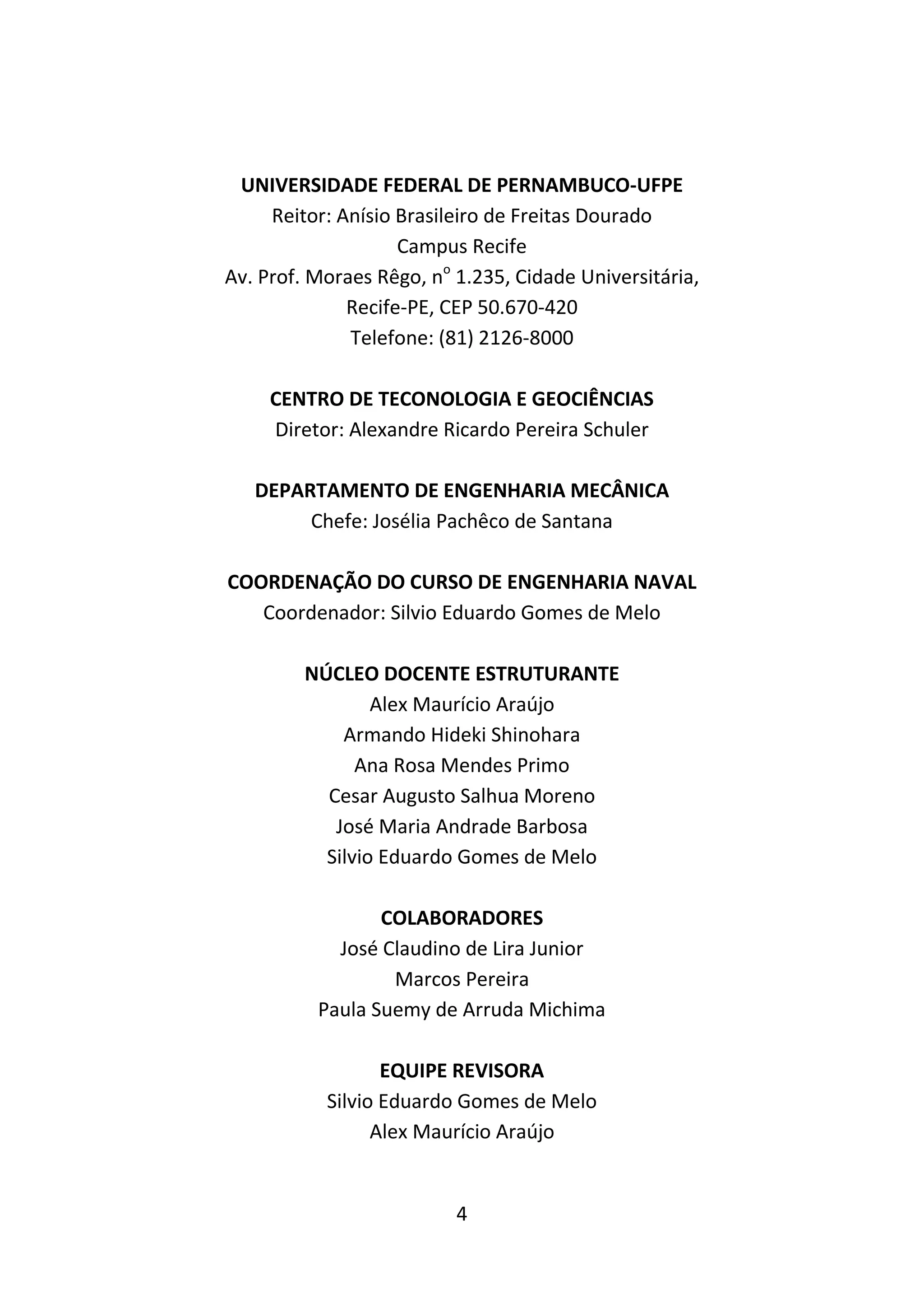 4
UNIVERSIDADE FEDERAL DE PERNAMBUCO-UFPE
Reitor: Anísio Brasileiro de Freitas Dourado
Campus Recife
Av. Prof. Moraes Rêgo, no
1.235, Cidade Universitária,
Recife-PE, CEP 50.670-420
Telefone: (81) 2126-8000
CENTRO DE TECONOLOGIA E GEOCIÊNCIAS
Diretor: Alexandre Ricardo Pereira Schuler
DEPARTAMENTO DE ENGENHARIA MECÂNICA
Chefe: Josélia Pachêco de Santana
COORDENAÇÃO DO CURSO DE ENGENHARIA NAVAL
Coordenador: Silvio Eduardo Gomes de Melo
NÚCLEO DOCENTE ESTRUTURANTE
Alex Maurício Araújo
Armando Hideki Shinohara
Ana Rosa Mendes Primo
Cesar Augusto Salhua Moreno
José Maria Andrade Barbosa
Silvio Eduardo Gomes de Melo
COLABORADORES
José Claudino de Lira Junior
Marcos Pereira
Paula Suemy de Arruda Michima
EQUIPE REVISORA
Silvio Eduardo Gomes de Melo
Alex Maurício Araújo
 