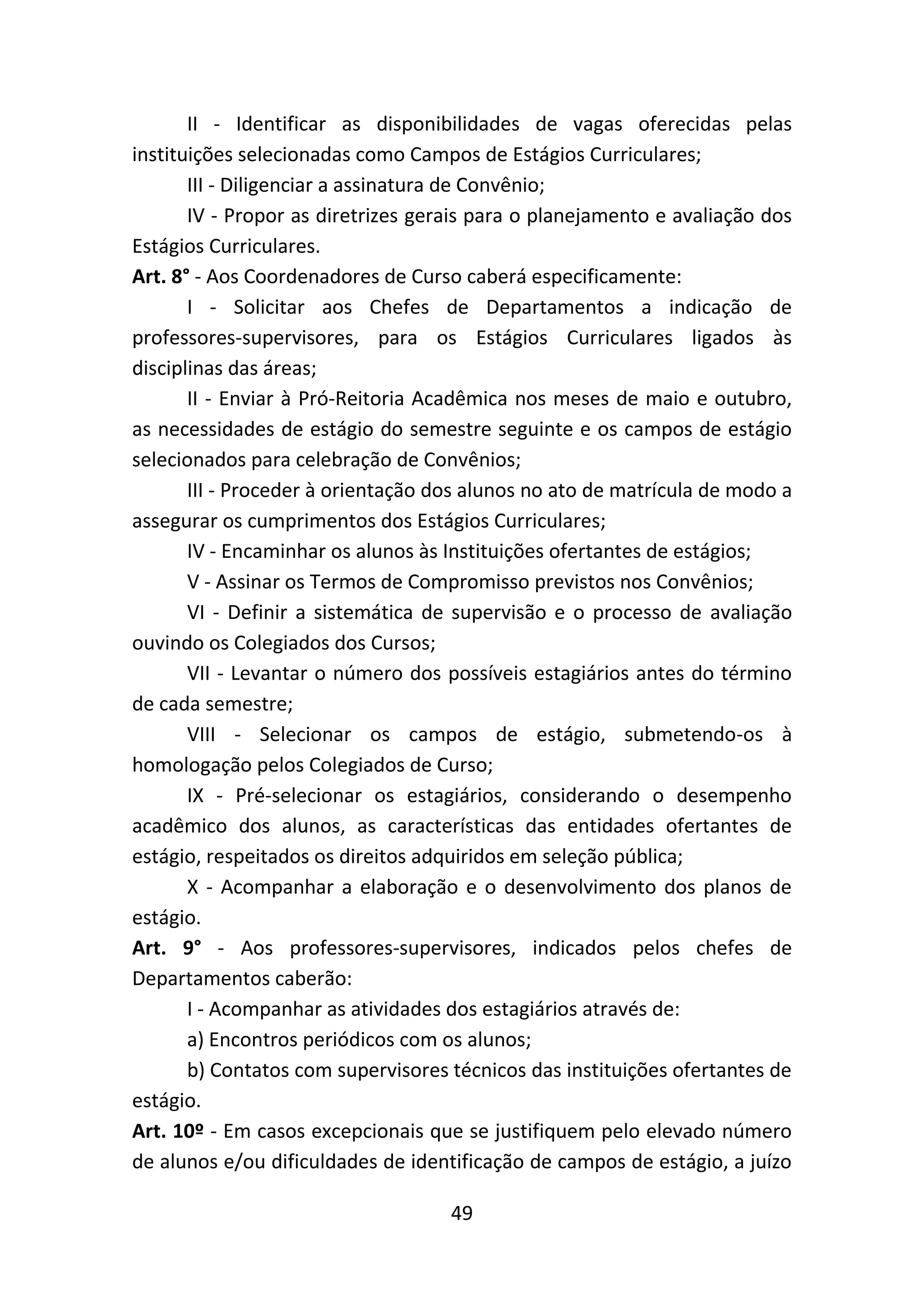 49
II - Identificar as disponibilidades de vagas oferecidas pelas
instituições selecionadas como Campos de Estágios Curriculares;
III - Diligenciar a assinatura de Convênio;
IV - Propor as diretrizes gerais para o planejamento e avaliação dos
Estágios Curriculares.
Art. 8° - Aos Coordenadores de Curso caberá especificamente:
I - Solicitar aos Chefes de Departamentos a indicação de
professores-supervisores, para os Estágios Curriculares ligados às
disciplinas das áreas;
II - Enviar à Pró-Reitoria Acadêmica nos meses de maio e outubro,
as necessidades de estágio do semestre seguinte e os campos de estágio
selecionados para celebração de Convênios;
III - Proceder à orientação dos alunos no ato de matrícula de modo a
assegurar os cumprimentos dos Estágios Curriculares;
IV - Encaminhar os alunos às Instituições ofertantes de estágios;
V - Assinar os Termos de Compromisso previstos nos Convênios;
VI - Definir a sistemática de supervisão e o processo de avaliação
ouvindo os Colegiados dos Cursos;
VII - Levantar o número dos possíveis estagiários antes do término
de cada semestre;
VIII - Selecionar os campos de estágio, submetendo-os à
homologação pelos Colegiados de Curso;
IX - Pré-selecionar os estagiários, considerando o desempenho
acadêmico dos alunos, as características das entidades ofertantes de
estágio, respeitados os direitos adquiridos em seleção pública;
X - Acompanhar a elaboração e o desenvolvimento dos planos de
estágio.
Art. 9° - Aos professores-supervisores, indicados pelos chefes de
Departamentos caberão:
I - Acompanhar as atividades dos estagiários através de:
a) Encontros periódicos com os alunos;
b) Contatos com supervisores técnicos das instituições ofertantes de
estágio.
Art. 10º - Em casos excepcionais que se justifiquem pelo elevado número
de alunos e/ou dificuldades de identificação de campos de estágio, a juízo
 