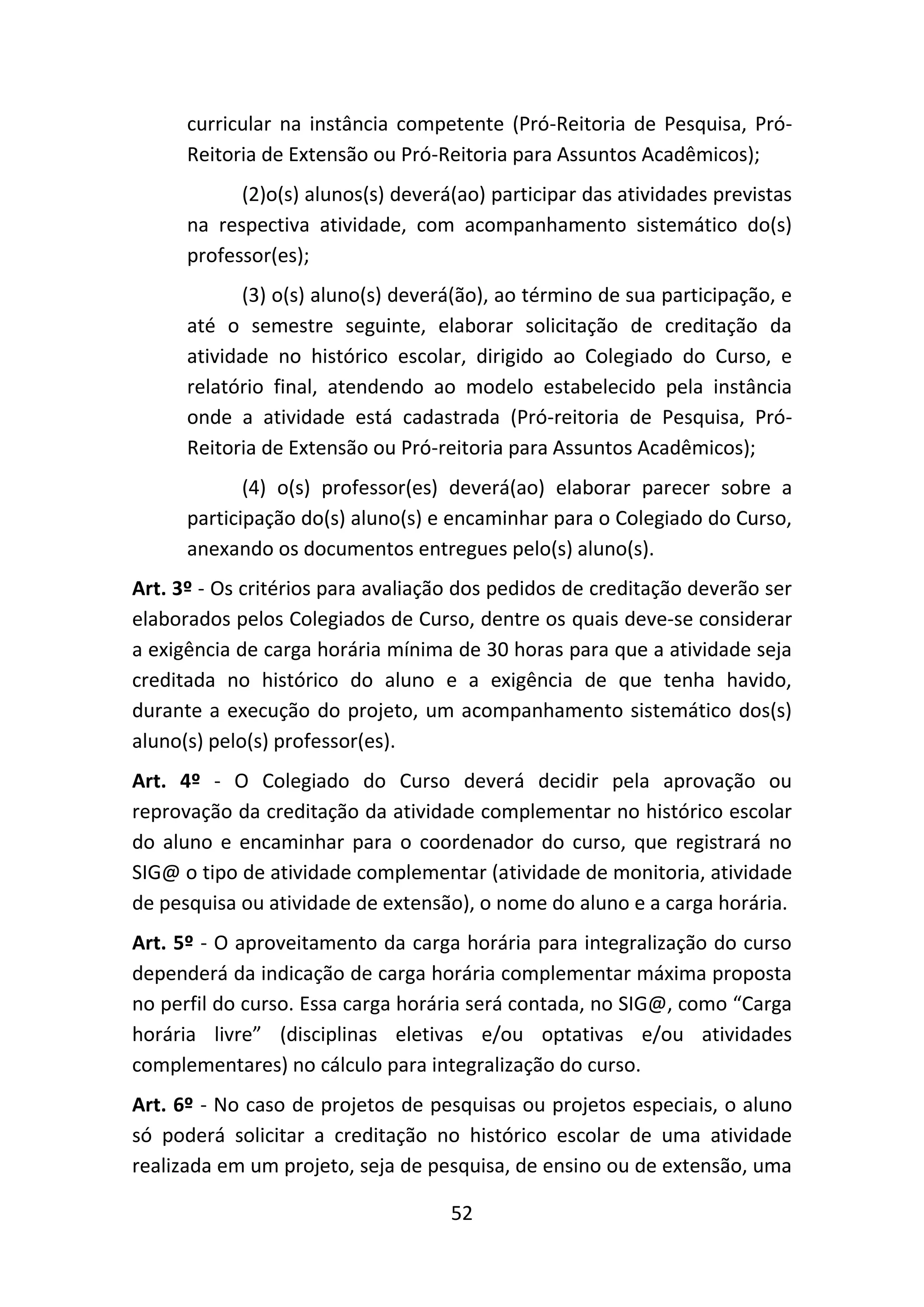 52
curricular na instância competente (Pró-Reitoria de Pesquisa, Pró-
Reitoria de Extensão ou Pró-Reitoria para Assuntos Acadêmicos);
(2)o(s) alunos(s) deverá(ao) participar das atividades previstas
na respectiva atividade, com acompanhamento sistemático do(s)
professor(es);
(3) o(s) aluno(s) deverá(ão), ao término de sua participação, e
até o semestre seguinte, elaborar solicitação de creditação da
atividade no histórico escolar, dirigido ao Colegiado do Curso, e
relatório final, atendendo ao modelo estabelecido pela instância
onde a atividade está cadastrada (Pró-reitoria de Pesquisa, Pró-
Reitoria de Extensão ou Pró-reitoria para Assuntos Acadêmicos);
(4) o(s) professor(es) deverá(ao) elaborar parecer sobre a
participação do(s) aluno(s) e encaminhar para o Colegiado do Curso,
anexando os documentos entregues pelo(s) aluno(s).
Art. 3º - Os critérios para avaliação dos pedidos de creditação deverão ser
elaborados pelos Colegiados de Curso, dentre os quais deve-se considerar
a exigência de carga horária mínima de 30 horas para que a atividade seja
creditada no histórico do aluno e a exigência de que tenha havido,
durante a execução do projeto, um acompanhamento sistemático dos(s)
aluno(s) pelo(s) professor(es).
Art. 4º - O Colegiado do Curso deverá decidir pela aprovação ou
reprovação da creditação da atividade complementar no histórico escolar
do aluno e encaminhar para o coordenador do curso, que registrará no
SIG@ o tipo de atividade complementar (atividade de monitoria, atividade
de pesquisa ou atividade de extensão), o nome do aluno e a carga horária.
Art. 5º - O aproveitamento da carga horária para integralização do curso
dependerá da indicação de carga horária complementar máxima proposta
no perfil do curso. Essa carga horária será contada, no SIG@, como “Carga
horária livre” (disciplinas eletivas e/ou optativas e/ou atividades
complementares) no cálculo para integralização do curso.
Art. 6º - No caso de projetos de pesquisas ou projetos especiais, o aluno
só poderá solicitar a creditação no histórico escolar de uma atividade
realizada em um projeto, seja de pesquisa, de ensino ou de extensão, uma
 