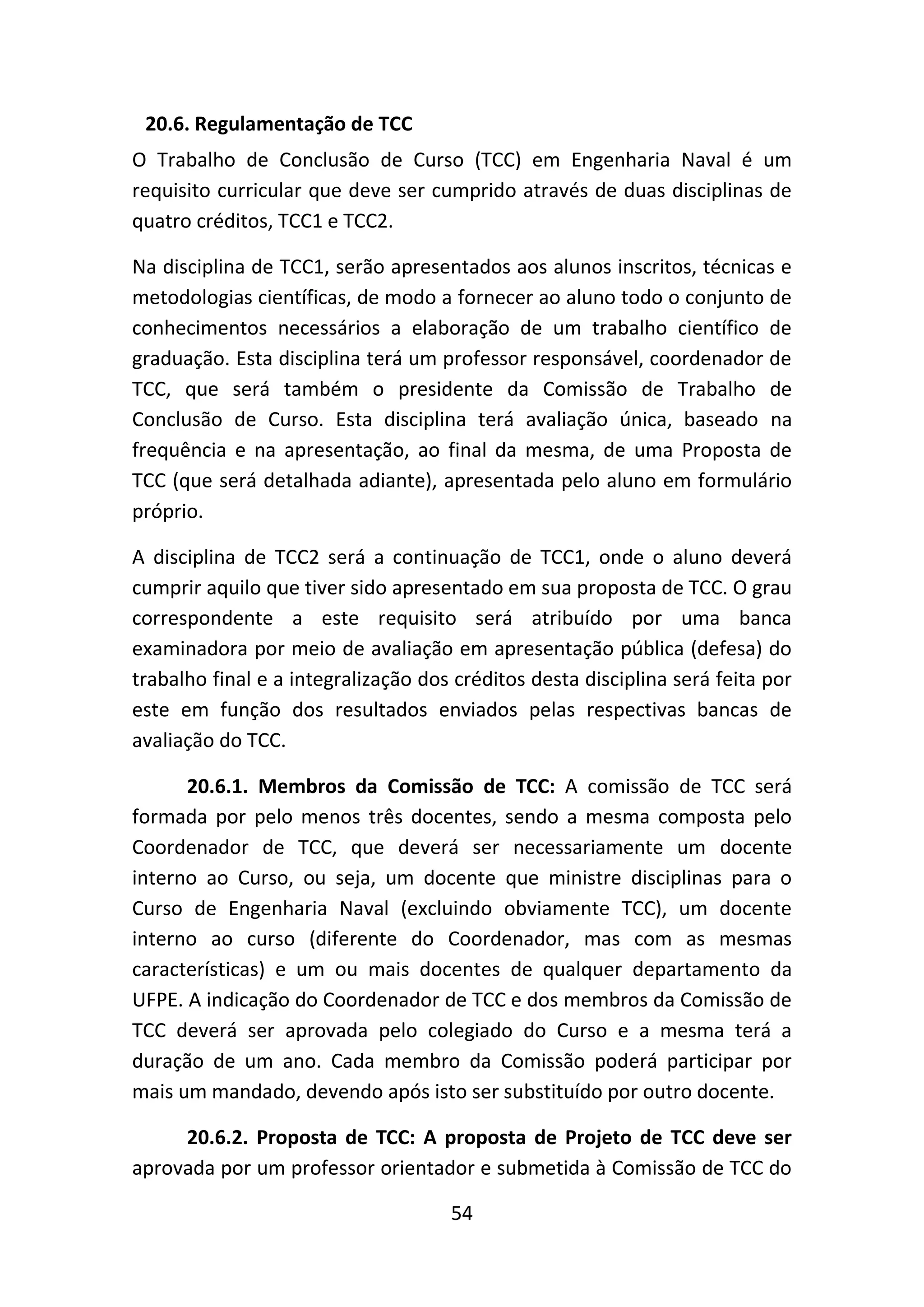 54
20.6. Regulamentação de TCC
O Trabalho de Conclusão de Curso (TCC) em Engenharia Naval é um
requisito curricular que deve ser cumprido através de duas disciplinas de
quatro créditos, TCC1 e TCC2.
Na disciplina de TCC1, serão apresentados aos alunos inscritos, técnicas e
metodologias científicas, de modo a fornecer ao aluno todo o conjunto de
conhecimentos necessários a elaboração de um trabalho científico de
graduação. Esta disciplina terá um professor responsável, coordenador de
TCC, que será também o presidente da Comissão de Trabalho de
Conclusão de Curso. Esta disciplina terá avaliação única, baseado na
frequência e na apresentação, ao final da mesma, de uma Proposta de
TCC (que será detalhada adiante), apresentada pelo aluno em formulário
próprio.
A disciplina de TCC2 será a continuação de TCC1, onde o aluno deverá
cumprir aquilo que tiver sido apresentado em sua proposta de TCC. O grau
correspondente a este requisito será atribuído por uma banca
examinadora por meio de avaliação em apresentação pública (defesa) do
trabalho final e a integralização dos créditos desta disciplina será feita por
este em função dos resultados enviados pelas respectivas bancas de
avaliação do TCC.
20.6.1. Membros da Comissão de TCC: A comissão de TCC será
formada por pelo menos três docentes, sendo a mesma composta pelo
Coordenador de TCC, que deverá ser necessariamente um docente
interno ao Curso, ou seja, um docente que ministre disciplinas para o
Curso de Engenharia Naval (excluindo obviamente TCC), um docente
interno ao curso (diferente do Coordenador, mas com as mesmas
características) e um ou mais docentes de qualquer departamento da
UFPE. A indicação do Coordenador de TCC e dos membros da Comissão de
TCC deverá ser aprovada pelo colegiado do Curso e a mesma terá a
duração de um ano. Cada membro da Comissão poderá participar por
mais um mandado, devendo após isto ser substituído por outro docente.
20.6.2. Proposta de TCC: A proposta de Projeto de TCC deve ser
aprovada por um professor orientador e submetida à Comissão de TCC do
 