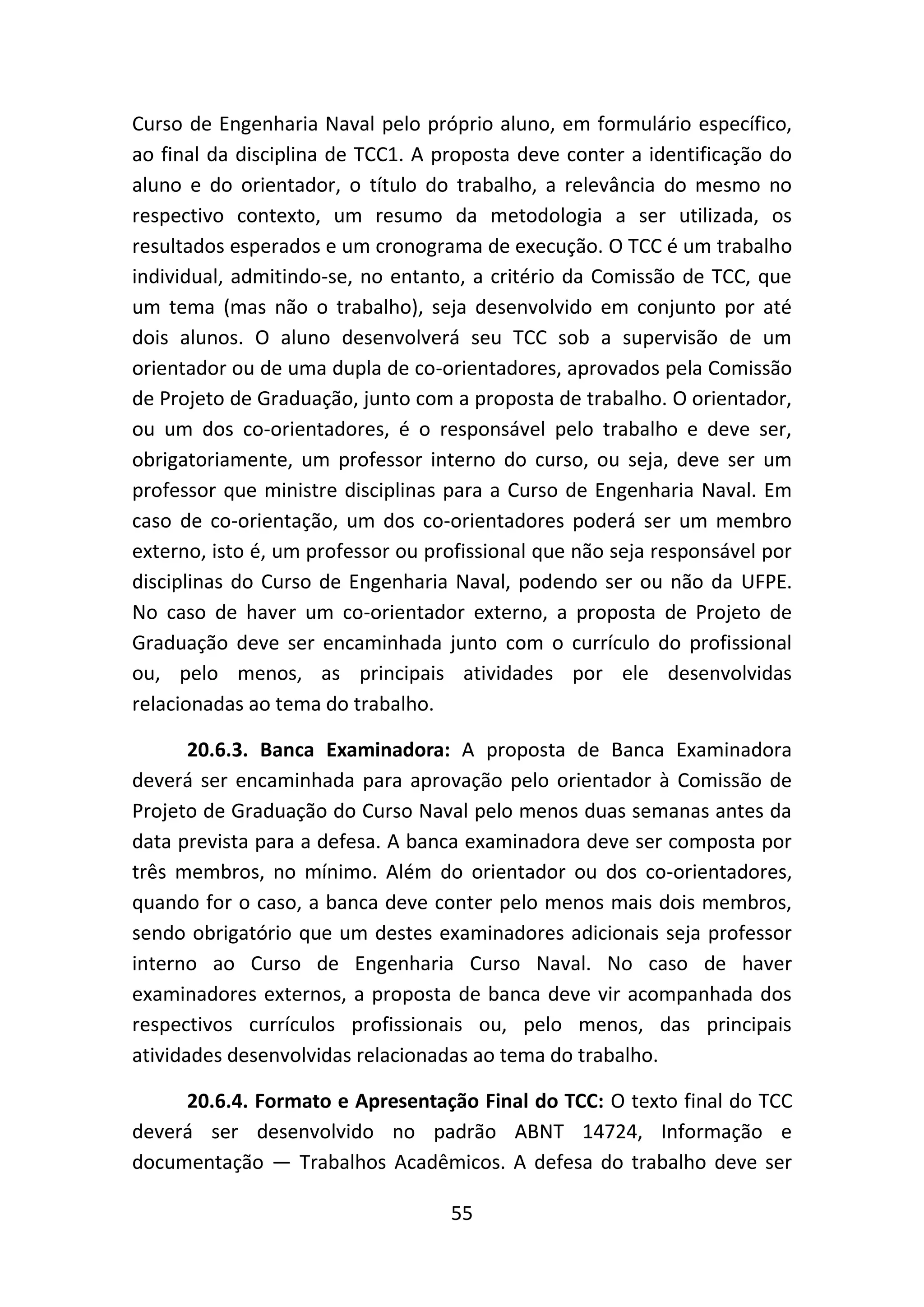 55
Curso de Engenharia Naval pelo próprio aluno, em formulário específico,
ao final da disciplina de TCC1. A proposta deve conter a identificação do
aluno e do orientador, o título do trabalho, a relevância do mesmo no
respectivo contexto, um resumo da metodologia a ser utilizada, os
resultados esperados e um cronograma de execução. O TCC é um trabalho
individual, admitindo-se, no entanto, a critério da Comissão de TCC, que
um tema (mas não o trabalho), seja desenvolvido em conjunto por até
dois alunos. O aluno desenvolverá seu TCC sob a supervisão de um
orientador ou de uma dupla de co-orientadores, aprovados pela Comissão
de Projeto de Graduação, junto com a proposta de trabalho. O orientador,
ou um dos co-orientadores, é o responsável pelo trabalho e deve ser,
obrigatoriamente, um professor interno do curso, ou seja, deve ser um
professor que ministre disciplinas para a Curso de Engenharia Naval. Em
caso de co-orientação, um dos co-orientadores poderá ser um membro
externo, isto é, um professor ou profissional que não seja responsável por
disciplinas do Curso de Engenharia Naval, podendo ser ou não da UFPE.
No caso de haver um co-orientador externo, a proposta de Projeto de
Graduação deve ser encaminhada junto com o currículo do profissional
ou, pelo menos, as principais atividades por ele desenvolvidas
relacionadas ao tema do trabalho.
20.6.3. Banca Examinadora: A proposta de Banca Examinadora
deverá ser encaminhada para aprovação pelo orientador à Comissão de
Projeto de Graduação do Curso Naval pelo menos duas semanas antes da
data prevista para a defesa. A banca examinadora deve ser composta por
três membros, no mínimo. Além do orientador ou dos co-orientadores,
quando for o caso, a banca deve conter pelo menos mais dois membros,
sendo obrigatório que um destes examinadores adicionais seja professor
interno ao Curso de Engenharia Curso Naval. No caso de haver
examinadores externos, a proposta de banca deve vir acompanhada dos
respectivos currículos profissionais ou, pelo menos, das principais
atividades desenvolvidas relacionadas ao tema do trabalho.
20.6.4. Formato e Apresentação Final do TCC: O texto final do TCC
deverá ser desenvolvido no padrão ABNT 14724, Informação e
documentação — Trabalhos Acadêmicos. A defesa do trabalho deve ser
 
