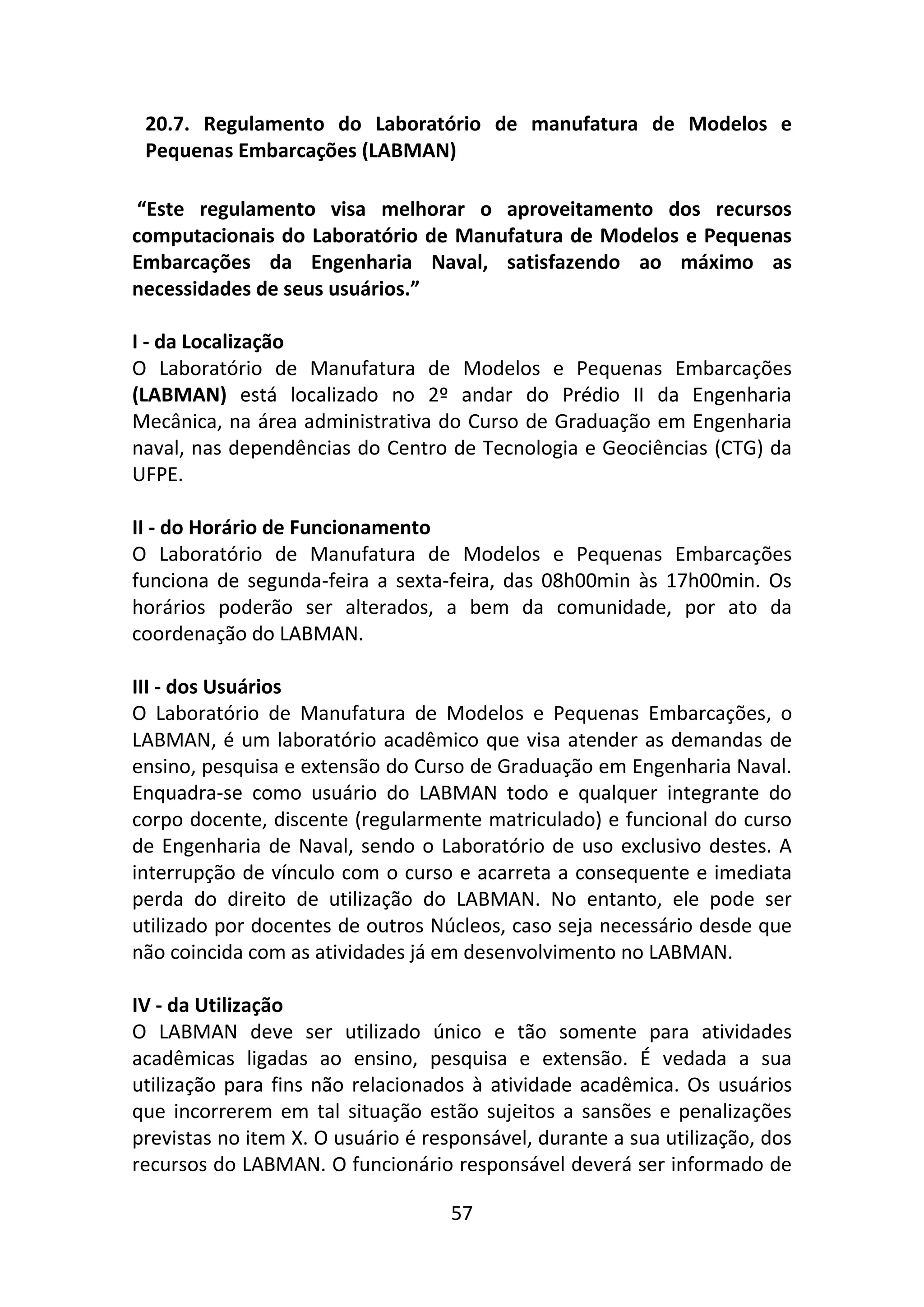 57
20.7. Regulamento do Laboratório de manufatura de Modelos e
Pequenas Embarcações (LABMAN)
“Este regulamento visa melhorar o aproveitamento dos recursos
computacionais do Laboratório de Manufatura de Modelos e Pequenas
Embarcações da Engenharia Naval, satisfazendo ao máximo as
necessidades de seus usuários.”
I - da Localização
O Laboratório de Manufatura de Modelos e Pequenas Embarcações
(LABMAN) está localizado no 2º andar do Prédio II da Engenharia
Mecânica, na área administrativa do Curso de Graduação em Engenharia
naval, nas dependências do Centro de Tecnologia e Geociências (CTG) da
UFPE.
II - do Horário de Funcionamento
O Laboratório de Manufatura de Modelos e Pequenas Embarcações
funciona de segunda-feira a sexta-feira, das 08h00min às 17h00min. Os
horários poderão ser alterados, a bem da comunidade, por ato da
coordenação do LABMAN.
III - dos Usuários
O Laboratório de Manufatura de Modelos e Pequenas Embarcações, o
LABMAN, é um laboratório acadêmico que visa atender as demandas de
ensino, pesquisa e extensão do Curso de Graduação em Engenharia Naval.
Enquadra-se como usuário do LABMAN todo e qualquer integrante do
corpo docente, discente (regularmente matriculado) e funcional do curso
de Engenharia de Naval, sendo o Laboratório de uso exclusivo destes. A
interrupção de vínculo com o curso e acarreta a consequente e imediata
perda do direito de utilização do LABMAN. No entanto, ele pode ser
utilizado por docentes de outros Núcleos, caso seja necessário desde que
não coincida com as atividades já em desenvolvimento no LABMAN.
IV - da Utilização
O LABMAN deve ser utilizado único e tão somente para atividades
acadêmicas ligadas ao ensino, pesquisa e extensão. É vedada a sua
utilização para fins não relacionados à atividade acadêmica. Os usuários
que incorrerem em tal situação estão sujeitos a sansões e penalizações
previstas no item X. O usuário é responsável, durante a sua utilização, dos
recursos do LABMAN. O funcionário responsável deverá ser informado de
 