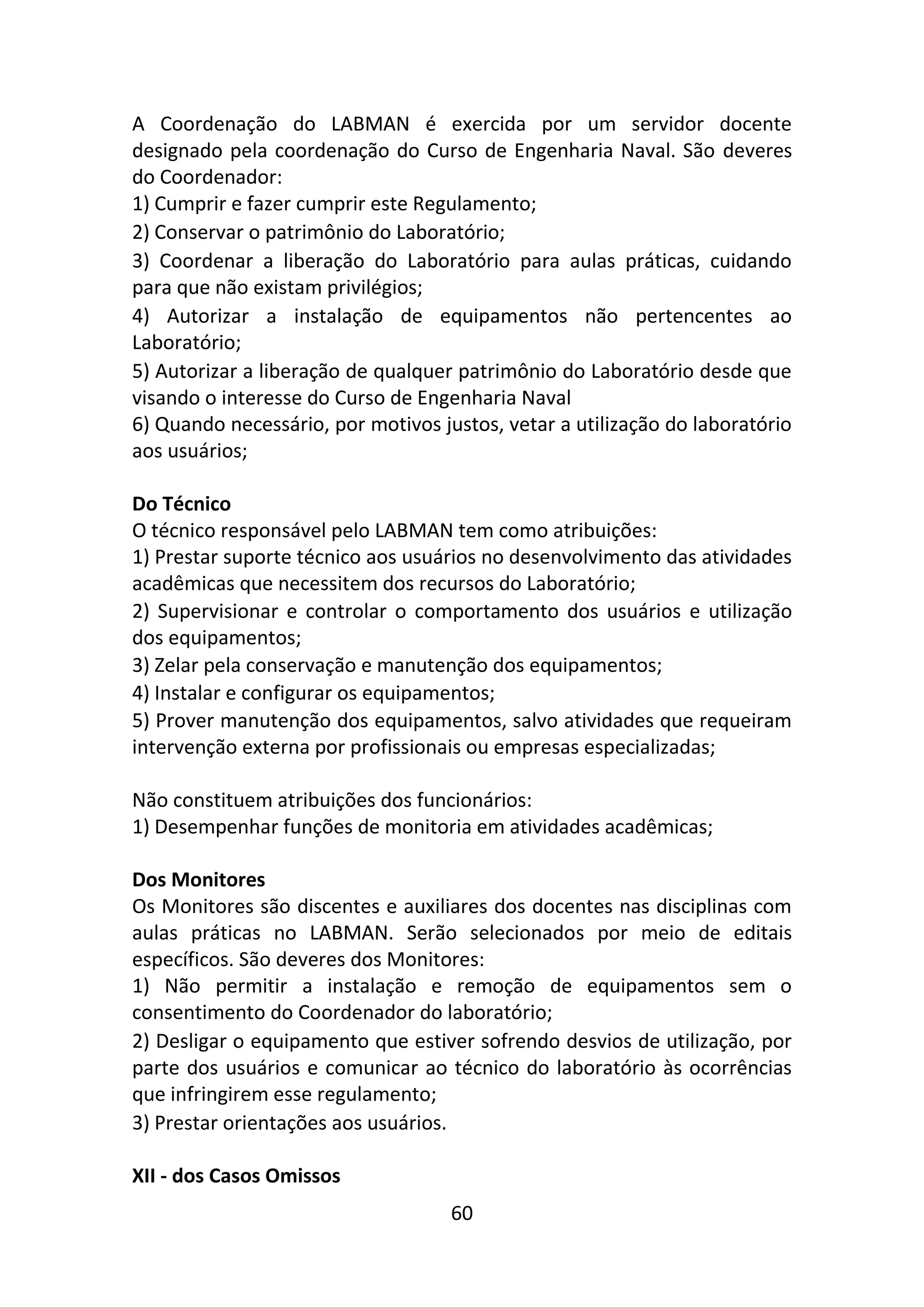 60
A Coordenação do LABMAN é exercida por um servidor docente
designado pela coordenação do Curso de Engenharia Naval. São deveres
do Coordenador:
1) Cumprir e fazer cumprir este Regulamento;
2) Conservar o patrimônio do Laboratório;
3) Coordenar a liberação do Laboratório para aulas práticas, cuidando
para que não existam privilégios;
4) Autorizar a instalação de equipamentos não pertencentes ao
Laboratório;
5) Autorizar a liberação de qualquer patrimônio do Laboratório desde que
visando o interesse do Curso de Engenharia Naval
6) Quando necessário, por motivos justos, vetar a utilização do laboratório
aos usuários;
Do Técnico
O técnico responsável pelo LABMAN tem como atribuições:
1) Prestar suporte técnico aos usuários no desenvolvimento das atividades
acadêmicas que necessitem dos recursos do Laboratório;
2) Supervisionar e controlar o comportamento dos usuários e utilização
dos equipamentos;
3) Zelar pela conservação e manutenção dos equipamentos;
4) Instalar e configurar os equipamentos;
5) Prover manutenção dos equipamentos, salvo atividades que requeiram
intervenção externa por profissionais ou empresas especializadas;
Não constituem atribuições dos funcionários:
1) Desempenhar funções de monitoria em atividades acadêmicas;
Dos Monitores
Os Monitores são discentes e auxiliares dos docentes nas disciplinas com
aulas práticas no LABMAN. Serão selecionados por meio de editais
específicos. São deveres dos Monitores:
1) Não permitir a instalação e remoção de equipamentos sem o
consentimento do Coordenador do laboratório;
2) Desligar o equipamento que estiver sofrendo desvios de utilização, por
parte dos usuários e comunicar ao técnico do laboratório às ocorrências
que infringirem esse regulamento;
3) Prestar orientações aos usuários.
XII - dos Casos Omissos
 