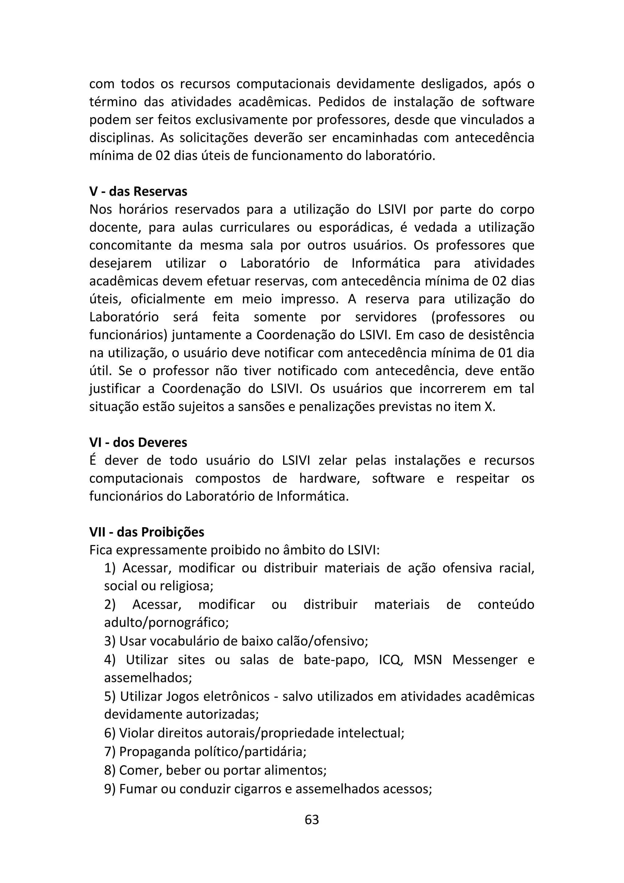 63
com todos os recursos computacionais devidamente desligados, após o
término das atividades acadêmicas. Pedidos de instalação de software
podem ser feitos exclusivamente por professores, desde que vinculados a
disciplinas. As solicitações deverão ser encaminhadas com antecedência
mínima de 02 dias úteis de funcionamento do laboratório.
V - das Reservas
Nos horários reservados para a utilização do LSIVI por parte do corpo
docente, para aulas curriculares ou esporádicas, é vedada a utilização
concomitante da mesma sala por outros usuários. Os professores que
desejarem utilizar o Laboratório de Informática para atividades
acadêmicas devem efetuar reservas, com antecedência mínima de 02 dias
úteis, oficialmente em meio impresso. A reserva para utilização do
Laboratório será feita somente por servidores (professores ou
funcionários) juntamente a Coordenação do LSIVI. Em caso de desistência
na utilização, o usuário deve notificar com antecedência mínima de 01 dia
útil. Se o professor não tiver notificado com antecedência, deve então
justificar a Coordenação do LSIVI. Os usuários que incorrerem em tal
situação estão sujeitos a sansões e penalizações previstas no item X.
VI - dos Deveres
É dever de todo usuário do LSIVI zelar pelas instalações e recursos
computacionais compostos de hardware, software e respeitar os
funcionários do Laboratório de Informática.
VII - das Proibições
Fica expressamente proibido no âmbito do LSIVI:
1) Acessar, modificar ou distribuir materiais de ação ofensiva racial,
social ou religiosa;
2) Acessar, modificar ou distribuir materiais de conteúdo
adulto/pornográfico;
3) Usar vocabulário de baixo calão/ofensivo;
4) Utilizar sites ou salas de bate-papo, ICQ, MSN Messenger e
assemelhados;
5) Utilizar Jogos eletrônicos - salvo utilizados em atividades acadêmicas
devidamente autorizadas;
6) Violar direitos autorais/propriedade intelectual;
7) Propaganda político/partidária;
8) Comer, beber ou portar alimentos;
9) Fumar ou conduzir cigarros e assemelhados acessos;
 