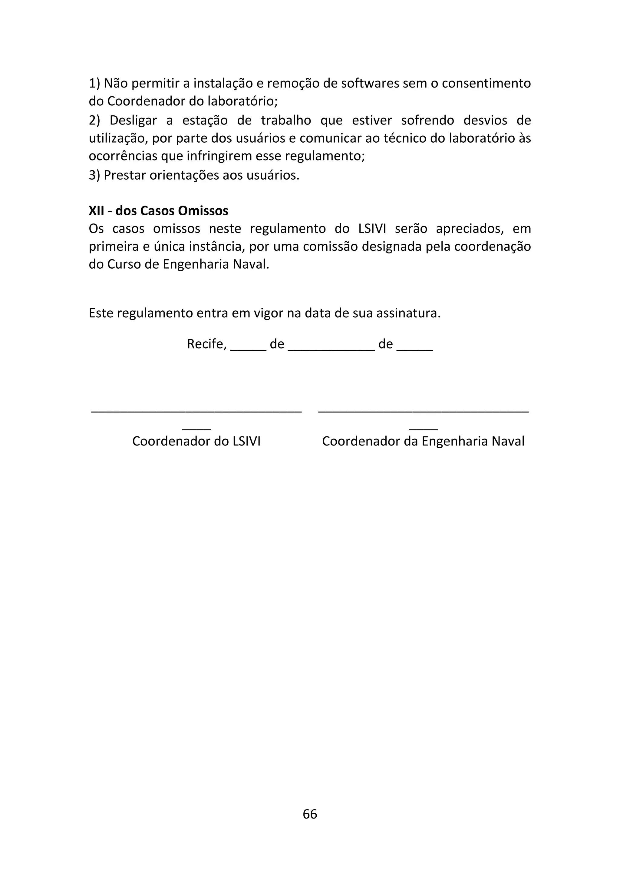 66
1) Não permitir a instalação e remoção de softwares sem o consentimento
do Coordenador do laboratório;
2) Desligar a estação de trabalho que estiver sofrendo desvios de
utilização, por parte dos usuários e comunicar ao técnico do laboratório às
ocorrências que infringirem esse regulamento;
3) Prestar orientações aos usuários.
XII - dos Casos Omissos
Os casos omissos neste regulamento do LSIVI serão apreciados, em
primeira e única instância, por uma comissão designada pela coordenação
do Curso de Engenharia Naval.
Este regulamento entra em vigor na data de sua assinatura.
Recife, _____ de ____________ de _____
_____________________________
____
_____________________________
____
Coordenador do LSIVI Coordenador da Engenharia Naval
 