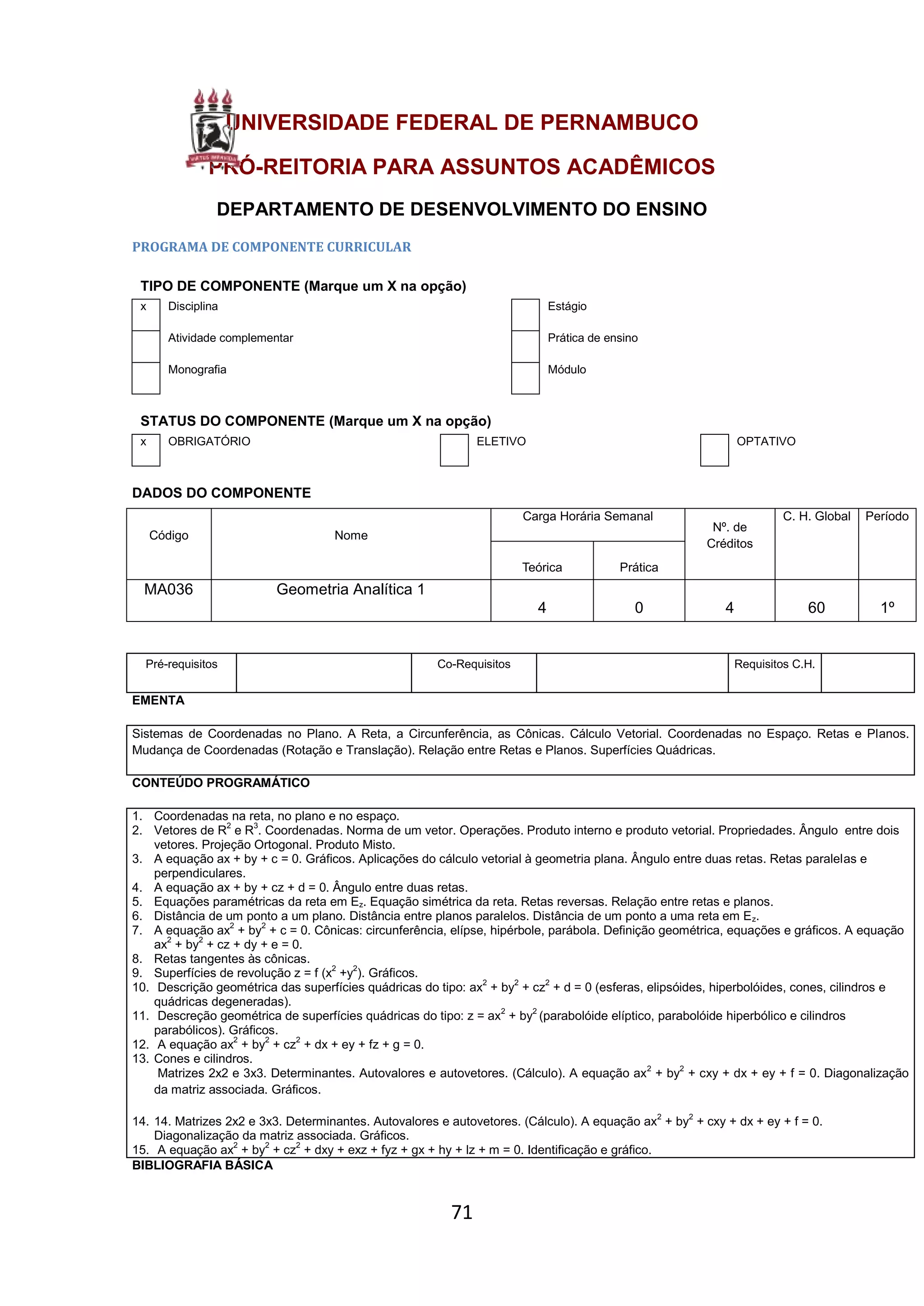 71
UNIVERSIDADE FEDERAL DE PERNAMBUCO
PRÓ-REITORIA PARA ASSUNTOS ACADÊMICOS
DEPARTAMENTO DE DESENVOLVIMENTO DO ENSINO
PROGRAMA DE COMPONENTE CURRICULAR
TIPO DE COMPONENTE (Marque um X na opção)
x Disciplina Estágio
Atividade complementar Prática de ensino
Monografia Módulo
STATUS DO COMPONENTE (Marque um X na opção)
x OBRIGATÓRIO ELETIVO OPTATIVO
DADOS DO COMPONENTE
Código Nome
Carga Horária Semanal
Nº. de
Créditos
C. H. Global Período
Teórica Prática
MA036 Geometria Analítica 1
4 0 4 60 1º
Pré-requisitos Co-Requisitos Requisitos C.H.
EMENTA
Sistemas de Coordenadas no Plano. A Reta, a Circunferência, as Cônicas. Cálculo Vetorial. Coordenadas no Espaço. Retas e Planos.
Mudança de Coordenadas (Rotação e Translação). Relação entre Retas e Planos. Superfícies Quádricas.
CONTEÚDO PROGRAMÁTICO
1. Coordenadas na reta, no plano e no espaço.
2. Vetores de R2
e R3
. Coordenadas. Norma de um vetor. Operações. Produto interno e produto vetorial. Propriedades. Ângulo entre dois
vetores. Projeção Ortogonal. Produto Misto.
3. A equação ax + by + c = 0. Gráficos. Aplicações do cálculo vetorial à geometria plana. Ângulo entre duas retas. Retas paralelas e
perpendiculares.
4. A equação ax + by + cz + d = 0. Ângulo entre duas retas.
5. Equações paramétricas da reta em Ez. Equação simétrica da reta. Retas reversas. Relação entre retas e planos.
6. Distância de um ponto a um plano. Distância entre planos paralelos. Distância de um ponto a uma reta em Ez.
7. A equação ax2
+ by2
+ c = 0. Cônicas: circunferência, elípse, hipérbole, parábola. Definição geométrica, equações e gráficos. A equação
ax2
+ by2
+ cz + dy + e = 0.
8. Retas tangentes às cônicas.
9. Superfícies de revolução z = f (x2
+y2
). Gráficos.
10. Descrição geométrica das superfícies quádricas do tipo: ax2
+ by2
+ cz2
+ d = 0 (esferas, elipsóides, hiperbolóides, cones, cilindros e
quádricas degeneradas).
11. Descreção geométrica de superfícies quádricas do tipo: z = ax2
+ by2
(parabolóide elíptico, parabolóide hiperbólico e cilindros
parabólicos). Gráficos.
12. A equação ax2
+ by2
+ cz2
+ dx + ey + fz + g = 0.
13. Cones e cilindros.
Matrizes 2x2 e 3x3. Determinantes. Autovalores e autovetores. (Cálculo). A equação ax2
+ by2
+ cxy + dx + ey + f = 0. Diagonalização
da matriz associada. Gráficos.
14. 14. Matrizes 2x2 e 3x3. Determinantes. Autovalores e autovetores. (Cálculo). A equação ax2
+ by2
+ cxy + dx + ey + f = 0.
Diagonalização da matriz associada. Gráficos.
15. A equação ax2
+ by2
+ cz2
+ dxy + exz + fyz + gx + hy + lz + m = 0. Identificação e gráfico.
BIBLIOGRAFIA BÁSICA
 