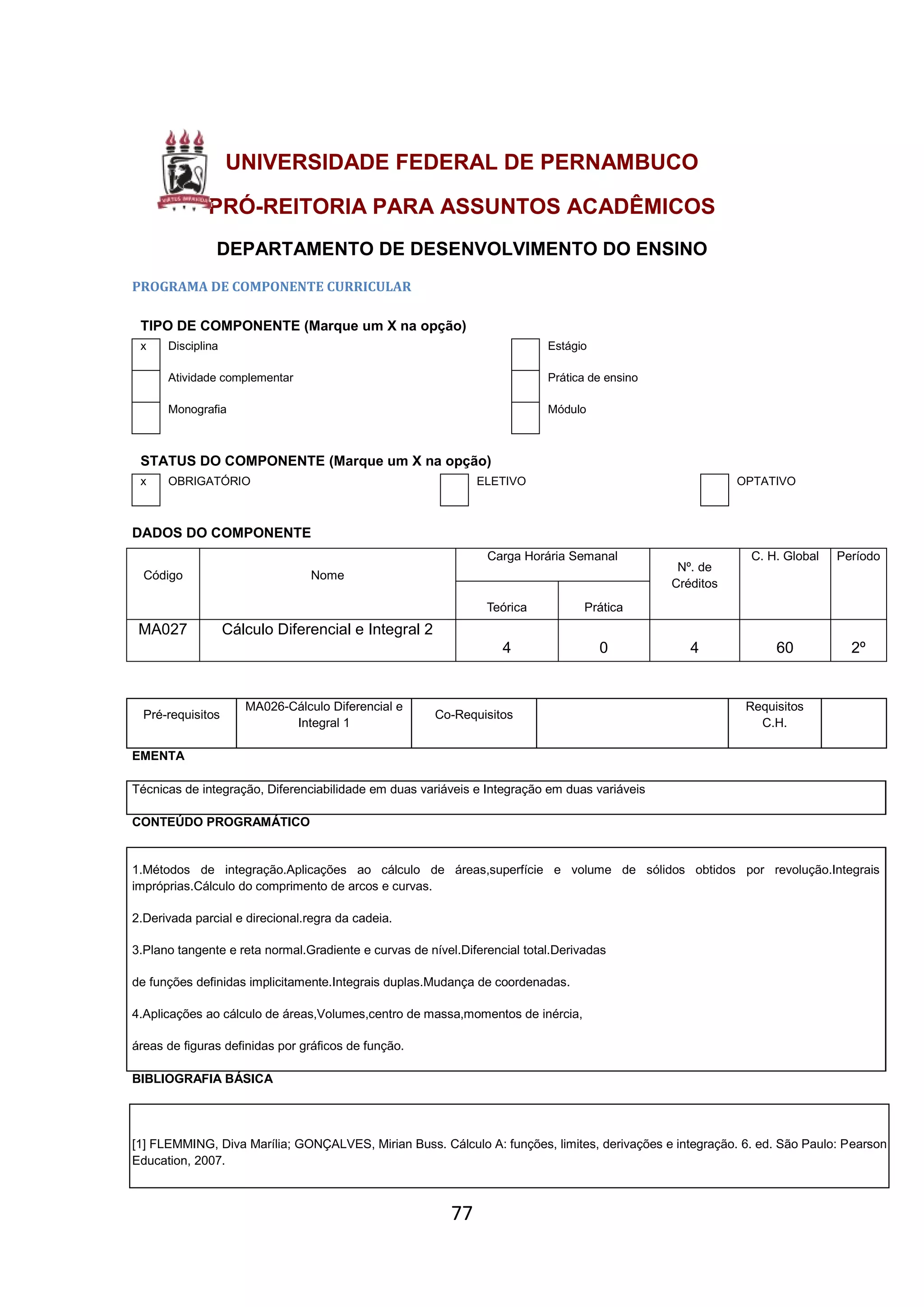 77
UNIVERSIDADE FEDERAL DE PERNAMBUCO
PRÓ-REITORIA PARA ASSUNTOS ACADÊMICOS
DEPARTAMENTO DE DESENVOLVIMENTO DO ENSINO
PROGRAMA DE COMPONENTE CURRICULAR
TIPO DE COMPONENTE (Marque um X na opção)
x Disciplina Estágio
Atividade complementar Prática de ensino
Monografia Módulo
STATUS DO COMPONENTE (Marque um X na opção)
x OBRIGATÓRIO ELETIVO OPTATIVO
DADOS DO COMPONENTE
Código Nome
Carga Horária Semanal
Nº. de
Créditos
C. H. Global Período
Teórica Prática
MA027 Cálculo Diferencial e Integral 2
4 0 4 60 2º
EMENTA
Técnicas de integração, Diferenciabilidade em duas variáveis e Integração em duas variáveis
CONTEÚDO PROGRAMÁTICO
1.Métodos de integração.Aplicações ao cálculo de áreas,superfície e volume de sólidos obtidos por revolução.Integrais
impróprias.Cálculo do comprimento de arcos e curvas.
2.Derivada parcial e direcional.regra da cadeia.
3.Plano tangente e reta normal.Gradiente e curvas de nível.Diferencial total.Derivadas
de funções definidas implicitamente.Integrais duplas.Mudança de coordenadas.
4.Aplicações ao cálculo de áreas,Volumes,centro de massa,momentos de inércia,
áreas de figuras definidas por gráficos de função.
BIBLIOGRAFIA BÁSICA
[1] FLEMMING, Diva Marília; GONÇALVES, Mirian Buss. Cálculo A: funções, limites, derivações e integração. 6. ed. São Paulo: Pearson
Education, 2007.
Pré-requisitos
MA026-Cálculo Diferencial e
Integral 1
Co-Requisitos
Requisitos
C.H.
 