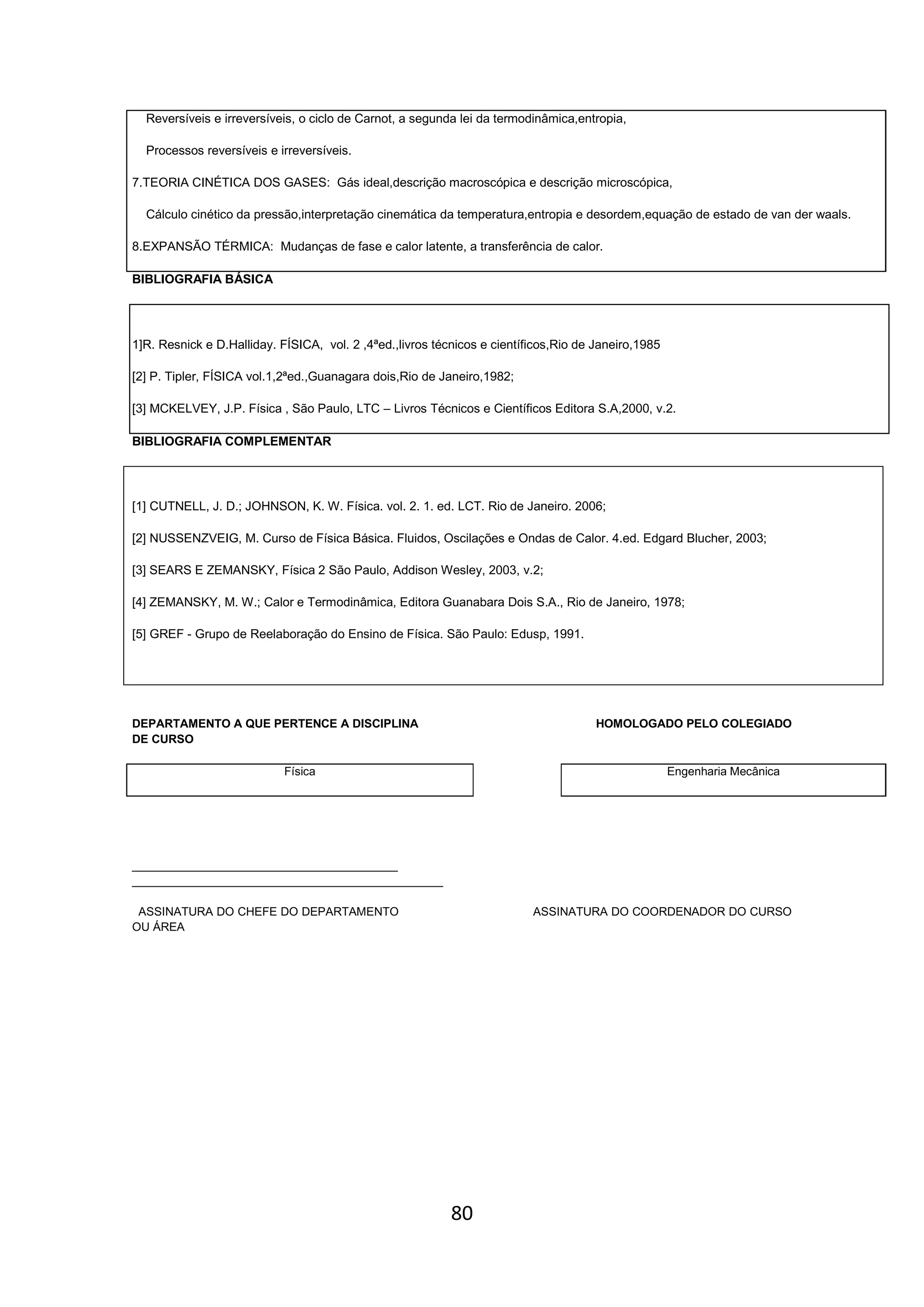 80
Reversíveis e irreversíveis, o ciclo de Carnot, a segunda lei da termodinâmica,entropia,
Processos reversíveis e irreversíveis.
7.TEORIA CINÉTICA DOS GASES: Gás ideal,descrição macroscópica e descrição microscópica,
Cálculo cinético da pressão,interpretação cinemática da temperatura,entropia e desordem,equação de estado de van der waals.
8.EXPANSÃO TÉRMICA: Mudanças de fase e calor latente, a transferência de calor.
BIBLIOGRAFIA BÁSICA
1]R. Resnick e D.Halliday. FÍSICA, vol. 2 ,4ªed.,livros técnicos e científicos,Rio de Janeiro,1985
[2] P. Tipler, FÍSICA vol.1,2ªed.,Guanagara dois,Rio de Janeiro,1982;
[3] MCKELVEY, J.P. Física , São Paulo, LTC – Livros Técnicos e Científicos Editora S.A,2000, v.2.
BIBLIOGRAFIA COMPLEMENTAR
[1] CUTNELL, J. D.; JOHNSON, K. W. Física. vol. 2. 1. ed. LCT. Rio de Janeiro. 2006;
[2] NUSSENZVEIG, M. Curso de Física Básica. Fluidos, Oscilações e Ondas de Calor. 4.ed. Edgard Blucher, 2003;
[3] SEARS E ZEMANSKY, Física 2 São Paulo, Addison Wesley, 2003, v.2;
[4] ZEMANSKY, M. W.; Calor e Termodinâmica, Editora Guanabara Dois S.A., Rio de Janeiro, 1978;
[5] GREF - Grupo de Reelaboração do Ensino de Física. São Paulo: Edusp, 1991.
DEPARTAMENTO A QUE PERTENCE A DISCIPLINA HOMOLOGADO PELO COLEGIADO
DE CURSO
Física Engenharia Mecânica
_________________________________________
________________________________________________
ASSINATURA DO CHEFE DO DEPARTAMENTO ASSINATURA DO COORDENADOR DO CURSO
OU ÁREA
 