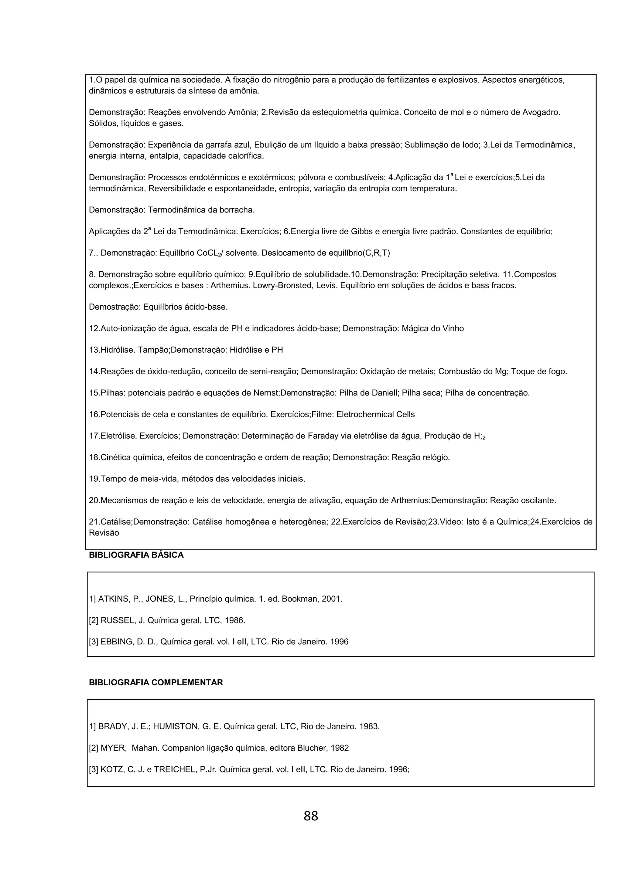 88
1.O papel da química na sociedade. A fixação do nitrogênio para a produção de fertilizantes e explosivos. Aspectos energéticos,
dinâmicos e estruturais da síntese da amônia.
Demonstração: Reações envolvendo Amônia; 2.Revisão da estequiometria química. Conceito de mol e o número de Avogadro.
Sólidos, líquidos e gases.
Demonstração: Experiência da garrafa azul, Ebulição de um líquido a baixa pressão; Sublimação de Iodo; 3.Lei da Termodinâmica,
energia interna, entalpia, capacidade calorífica.
Demonstração: Processos endotérmicos e exotérmicos; pólvora e combustíveis; 4.Aplicação da 1a
Lei e exercícios;5.Lei da
termodinâmica, Reversibilidade e espontaneidade, entropia, variação da entropia com temperatura.
Demonstração: Termodinâmica da borracha.
Aplicações da 2a
Lei da Termodinâmica. Exercícios; 6.Energia livre de Gibbs e energia livre padrão. Constantes de equilíbrio;
7.. Demonstração: Equilíbrio CoCL2/ solvente. Deslocamento de equilíbrio(C,R,T)
8. Demonstração sobre equilíbrio químico; 9.Equilíbrio de solubilidade.10.Demonstração: Precipitação seletiva. 11.Compostos
complexos.;Exercícios e bases : Arthemius. Lowry-Bronsted, Levis. Equilíbrio em soluções de ácidos e bass fracos.
Demostração: Equilíbrios ácido-base.
12.Auto-ionização de água, escala de PH e indicadores ácido-base; Demonstração: Mágica do Vinho
13.Hidrólise. Tampão;Demonstração: Hidrólise e PH
14.Reações de óxido-redução, conceito de semi-reação; Demonstração: Oxidação de metais; Combustão do Mg; Toque de fogo.
15.Pilhas: potenciais padrão e equações de Nernst;Demonstração: Pilha de Daniell; Pilha seca; Pilha de concentração.
16.Potenciais de cela e constantes de equilíbrio. Exercícios;Filme: Eletrochermical Cells
17.Eletrólise. Exercícios; Demonstração: Determinação de Faraday via eletrólise da água, Produção de H;2
18.Cinética química, efeitos de concentração e ordem de reação; Demonstração: Reação relógio.
19.Tempo de meia-vida, métodos das velocidades iniciais.
20.Mecanismos de reação e leis de velocidade, energia de ativação, equação de Arthemius;Demonstração: Reação oscilante.
21.Catálise;Demonstração: Catálise homogênea e heterogênea; 22.Exercícios de Revisão;23.Video: Isto é a Química;24.Exercícios de
Revisão
BIBLIOGRAFIA BÁSICA
1] ATKINS, P., JONES, L., Princípio química. 1. ed. Bookman, 2001.
[2] RUSSEL, J. Química geral. LTC, 1986.
[3] EBBING, D. D., Química geral. vol. I eII, LTC. Rio de Janeiro. 1996
BIBLIOGRAFIA COMPLEMENTAR
1] BRADY, J. E.; HUMISTON, G. E. Química geral. LTC, Rio de Janeiro. 1983.
[2] MYER, Mahan. Companion ligação química, editora Blucher, 1982
[3] KOTZ, C. J. e TREICHEL, P.Jr. Química geral. vol. I eII, LTC. Rio de Janeiro. 1996;
 