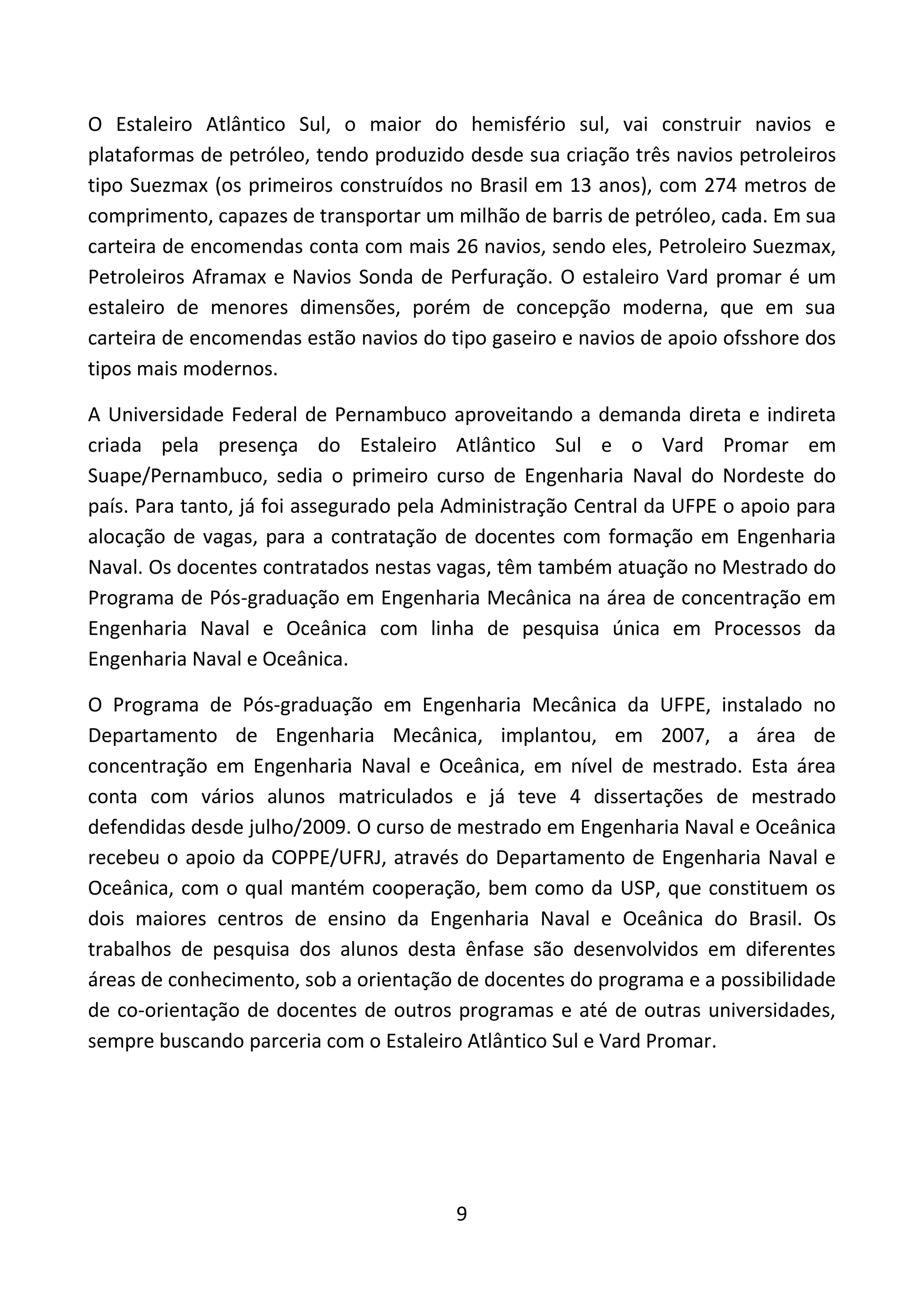 9
O Estaleiro Atlântico Sul, o maior do hemisfério sul, vai construir navios e
plataformas de petróleo, tendo produzido desde sua criação três navios petroleiros
tipo Suezmax (os primeiros construídos no Brasil em 13 anos), com 274 metros de
comprimento, capazes de transportar um milhão de barris de petróleo, cada. Em sua
carteira de encomendas conta com mais 26 navios, sendo eles, Petroleiro Suezmax,
Petroleiros Aframax e Navios Sonda de Perfuração. O estaleiro Vard promar é um
estaleiro de menores dimensões, porém de concepção moderna, que em sua
carteira de encomendas estão navios do tipo gaseiro e navios de apoio ofsshore dos
tipos mais modernos.
A Universidade Federal de Pernambuco aproveitando a demanda direta e indireta
criada pela presença do Estaleiro Atlântico Sul e o Vard Promar em
Suape/Pernambuco, sedia o primeiro curso de Engenharia Naval do Nordeste do
país. Para tanto, já foi assegurado pela Administração Central da UFPE o apoio para
alocação de vagas, para a contratação de docentes com formação em Engenharia
Naval. Os docentes contratados nestas vagas, têm também atuação no Mestrado do
Programa de Pós-graduação em Engenharia Mecânica na área de concentração em
Engenharia Naval e Oceânica com linha de pesquisa única em Processos da
Engenharia Naval e Oceânica.
O Programa de Pós-graduação em Engenharia Mecânica da UFPE, instalado no
Departamento de Engenharia Mecânica, implantou, em 2007, a área de
concentração em Engenharia Naval e Oceânica, em nível de mestrado. Esta área
conta com vários alunos matriculados e já teve 4 dissertações de mestrado
defendidas desde julho/2009. O curso de mestrado em Engenharia Naval e Oceânica
recebeu o apoio da COPPE/UFRJ, através do Departamento de Engenharia Naval e
Oceânica, com o qual mantém cooperação, bem como da USP, que constituem os
dois maiores centros de ensino da Engenharia Naval e Oceânica do Brasil. Os
trabalhos de pesquisa dos alunos desta ênfase são desenvolvidos em diferentes
áreas de conhecimento, sob a orientação de docentes do programa e a possibilidade
de co-orientação de docentes de outros programas e até de outras universidades,
sempre buscando parceria com o Estaleiro Atlântico Sul e Vard Promar.
 