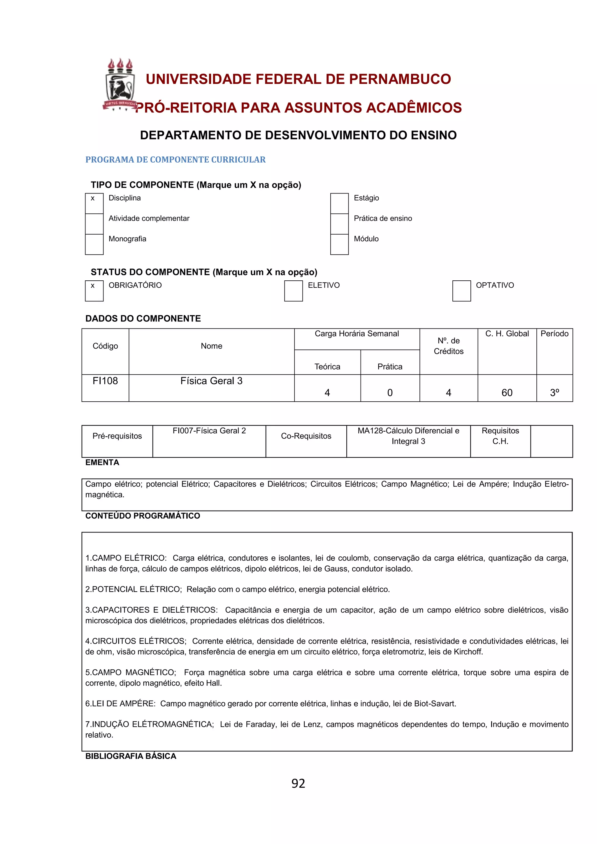 92
UNIVERSIDADE FEDERAL DE PERNAMBUCO
PRÓ-REITORIA PARA ASSUNTOS ACADÊMICOS
DEPARTAMENTO DE DESENVOLVIMENTO DO ENSINO
PROGRAMA DE COMPONENTE CURRICULAR
TIPO DE COMPONENTE (Marque um X na opção)
x Disciplina Estágio
Atividade complementar Prática de ensino
Monografia Módulo
STATUS DO COMPONENTE (Marque um X na opção)
x OBRIGATÓRIO ELETIVO OPTATIVO
DADOS DO COMPONENTE
Código Nome
Carga Horária Semanal
Nº. de
Créditos
C. H. Global Período
Teórica Prática
FI108 Física Geral 3
4 0 4 60 3º
Pré-requisitos
FI007-Física Geral 2
Co-Requisitos
MA128-Cálculo Diferencial e
Integral 3
Requisitos
C.H.
EMENTA
Campo elétrico; potencial Elétrico; Capacitores e Dielétricos; Circuitos Elétricos; Campo Magnético; Lei de Ampére; Indução Eletro-
magnética.
CONTEÚDO PROGRAMÁTICO
1.CAMPO ELÉTRICO: Carga elétrica, condutores e isolantes, lei de coulomb, conservação da carga elétrica, quantização da carga,
linhas de força, cálculo de campos elétricos, dipolo elétricos, lei de Gauss, condutor isolado.
2.POTENCIAL ELÉTRICO; Relação com o campo elétrico, energia potencial elétrico.
3.CAPACITORES E DIELÉTRICOS: Capacitância e energia de um capacitor, ação de um campo elétrico sobre dielétricos, visão
microscópica dos dielétricos, propriedades elétricas dos dielétricos.
4.CIRCUITOS ELÉTRICOS; Corrente elétrica, densidade de corrente elétrica, resistência, resistividade e condutividades elétricas, lei
de ohm, visão microscópica, transferência de energia em um circuito elétrico, força eletromotriz, leis de Kirchoff.
5.CAMPO MAGNÉTICO; Força magnética sobre uma carga elétrica e sobre uma corrente elétrica, torque sobre uma espira de
corrente, dipolo magnético, efeito Hall.
6.LEI DE AMPÉRE: Campo magnético gerado por corrente elétrica, linhas e indução, lei de Biot-Savart.
7.INDUÇÃO ELÉTROMAGNÉTICA; Lei de Faraday, lei de Lenz, campos magnéticos dependentes do tempo, Indução e movimento
relativo.
BIBLIOGRAFIA BÁSICA
 