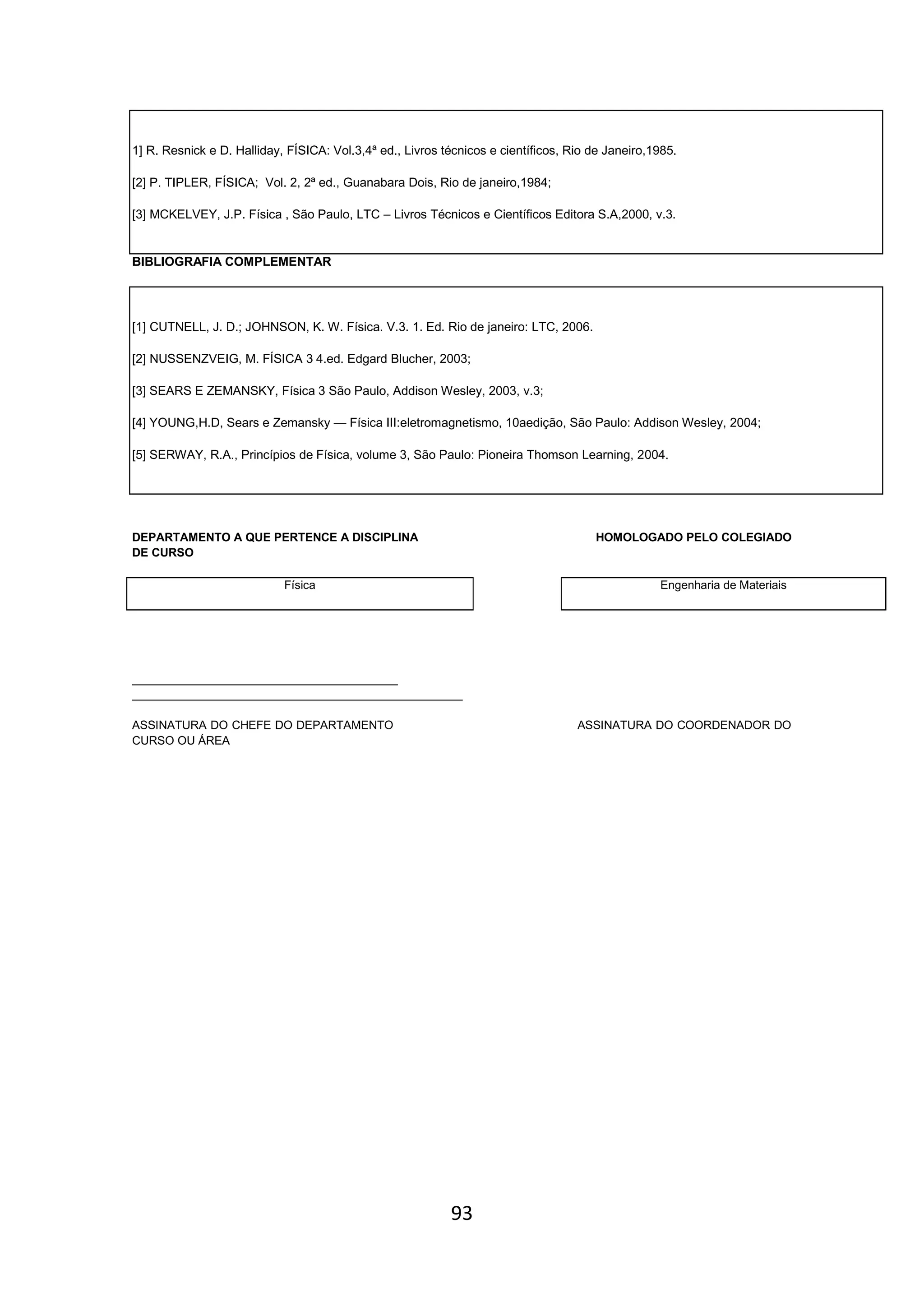 93
1] R. Resnick e D. Halliday, FÍSICA: Vol.3,4ª ed., Livros técnicos e científicos, Rio de Janeiro,1985.
[2] P. TIPLER, FÍSICA; Vol. 2, 2ª ed., Guanabara Dois, Rio de janeiro,1984;
[3] MCKELVEY, J.P. Física , São Paulo, LTC – Livros Técnicos e Científicos Editora S.A,2000, v.3.
BIBLIOGRAFIA COMPLEMENTAR
[1] CUTNELL, J. D.; JOHNSON, K. W. Física. V.3. 1. Ed. Rio de janeiro: LTC, 2006.
[2] NUSSENZVEIG, M. FÍSICA 3 4.ed. Edgard Blucher, 2003;
[3] SEARS E ZEMANSKY, Física 3 São Paulo, Addison Wesley, 2003, v.3;
[4] YOUNG,H.D, Sears e Zemansky — Física III:eletromagnetismo, 10aedição, São Paulo: Addison Wesley, 2004;
[5] SERWAY, R.A., Princípios de Física, volume 3, São Paulo: Pioneira Thomson Learning, 2004.
DEPARTAMENTO A QUE PERTENCE A DISCIPLINA HOMOLOGADO PELO COLEGIADO
DE CURSO
Física Engenharia de Materiais
_________________________________________
___________________________________________________
ASSINATURA DO CHEFE DO DEPARTAMENTO ASSINATURA DO COORDENADOR DO
CURSO OU ÁREA
 