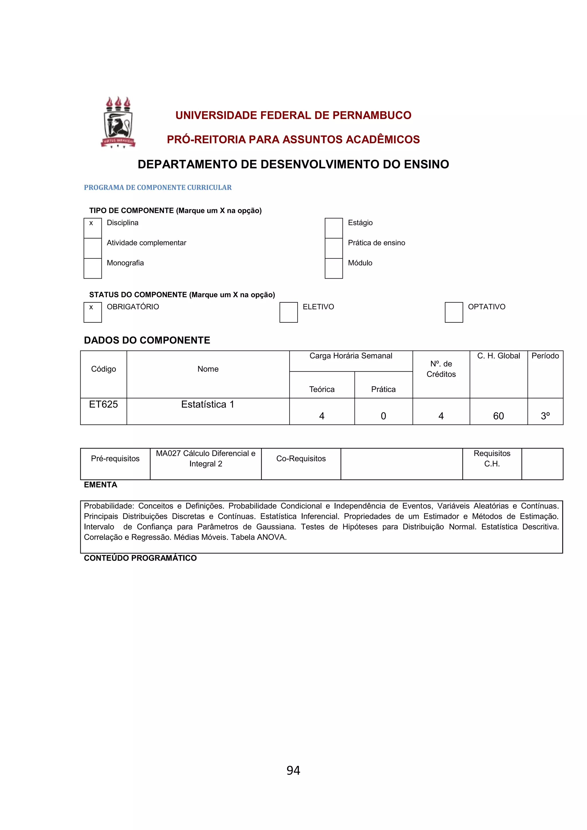 94
UNIVERSIDADE FEDERAL DE PERNAMBUCO
PRÓ-REITORIA PARA ASSUNTOS ACADÊMICOS
DEPARTAMENTO DE DESENVOLVIMENTO DO ENSINO
PROGRAMA DE COMPONENTE CURRICULAR
TIPO DE COMPONENTE (Marque um X na opção)
x Disciplina Estágio
Atividade complementar Prática de ensino
Monografia Módulo
STATUS DO COMPONENTE (Marque um X na opção)
x OBRIGATÓRIO ELETIVO OPTATIVO
DADOS DO COMPONENTE
Código Nome
Carga Horária Semanal
Nº. de
Créditos
C. H. Global Período
Teórica Prática
ET625 Estatística 1
4 0 4 60 3º
Pré-requisitos
MA027 Cálculo Diferencial e
Integral 2
Co-Requisitos
Requisitos
C.H.
EMENTA
Probabilidade: Conceitos e Definições. Probabilidade Condicional e Independência de Eventos, Variáveis Aleatórias e Contínuas.
Principais Distribuições Discretas e Contínuas. Estatística Inferencial. Propriedades de um Estimador e Métodos de Estimação.
Intervalo de Confiança para Parâmetros de Gaussiana. Testes de Hipóteses para Distribuição Normal. Estatística Descritiva.
Correlação e Regressão. Médias Móveis. Tabela ANOVA.
CONTEÚDO PROGRAMÁTICO
 