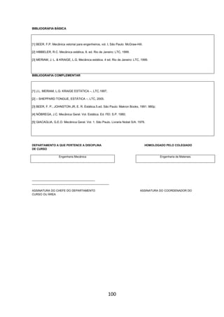 100
BIBLIOGRAFIA BÁSICA
[1] BEER. F.P. Mecânica vetorial para engenheiros, vol. I, São Paulo: McGraw-Hill.
[2] HIBBELER, R.C. Mecânica estática, 8. ed. Rio de Janeiro: LTC, 1999.
[3] MERIAM, J. L. & KRAIGE, L.G. Mecânica estática. 4 ed. Rio de Janeiro: LTC, 1999.
BIBLIOGRAFIA COMPLEMENTAR
[1] J.L. MERIAM, L.G. KRAIGE ESTÁTICA –, LTC,1997;
[2] – SHEPPARD TONGUE, ESTÁTICA –, LTC, 2005.
[3] BEER, F. P.; JOHNSTON JR, E. R. Estática.5.ed. São Paulo: Makron Books, 1991. 980p;
[4] NÓBREGA, J.C. Mecânica Geral. Vol. Estática. Ed. FEI. S.P. 1980;
[5] GIACAGLIA, G.E.O. Mecânica Geral. Vol. 1. São Paulo. Livraria Nobel S/A. 1976.
DEPARTAMENTO A QUE PERTENCE A DISCIPLINA HOMOLOGADO PELO COLEGIADO
DE CURSO
Engenharia Mecânica Engenharia de Materiais
________________________________________
_________________________________________________
ASSINATURA DO CHEFE DO DEPARTAMENTO ASSINATURA DO COORDENADOR DO
CURSO OU ÁREA
 