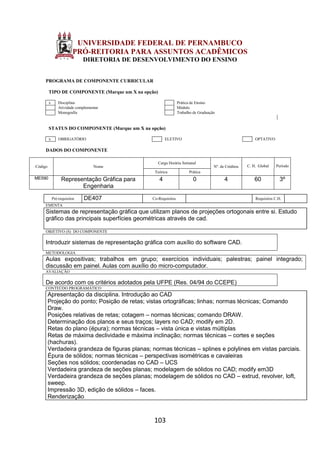 103
UNIVERSIDADE FEDERAL DE PERNAMBUCO
PRÓ-REITORIA PARA ASSUNTOS ACADÊMICOS
DIRETORIA DE DESENVOLVIMENTO DO ENSINO
PROGRAMA DE COMPONENTE CURRICULAR
TIPO DE COMPONENTE (Marque um X na opção)
x Disciplina Prática de Ensino
Atividade complementar Módulo
Monografia Trabalho de Graduação
STATUS DO COMPONENTE (Marque um X na opção)
x OBRIGATÓRIO ELETIVO OPTATIVO
DADOS DO COMPONENTE
Código Nome
Carga Horária Semanal
Nº. de Créditos C. H. Global Período
Teórica Prática
ME590 Representação Gráfica para
Engenharia
4 0 4 60 3º
Pré-requisitos DE407 Co-Requisitos Requisitos C.H.
EMENTA
Sistemas de representação gráfica que utilizam planos de projeções ortogonais entre si. Estudo
gráfico das principais superfícies geométricas através de cad.
OBJETIVO (S) DO COMPONENTE
Introduzir sistemas de representação gráfica com auxílio do software CAD.
METODOLOGIA
Aulas expositivas; trabalhos em grupo; exercícios individuais; palestras; painel integrado;
discussão em painel. Aulas com auxílio do micro-computador.
AVALIAÇÃO
De acordo com os critérios adotados pela UFPE (Res. 04/94 do CCEPE)
CONTEÚDO PROGRAMÁTICO
Apresentação da disciplina. Introdução ao CAD
Projeção do ponto; Posição de retas; vistas ortográficas; linhas; normas técnicas; Comando
Draw.
Posições relativas de retas; cotagem – normas técnicas; comando DRAW.
Determinação dos planos e seus traços; layers no CAD; modify em 2D.
Retas do plano (épura); normas técnicas – vista única e vistas múltiplas
Retas de máxima declividade e máxima inclinação; normas técnicas – cortes e seções
(hachuras).
Verdadeira grandeza de figuras planas; normas técnicas – splines e polylines em vistas parciais.
Épura de sólidos; normas técnicas – perspectivas isométricas e cavaleiras
Seções nos sólidos; coordenadas no CAD – UCS
Verdadeira grandeza de seções planas; modelagem de sólidos no CAD; modify em3D
Verdadeira grandeza de seções planas; modelagem de sólidos no CAD – extrud, revolver, loft,
sweep.
Impressão 3D, edição de sólidos – faces.
Renderização
 