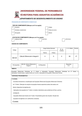 105
UNIVERSIDADE FEDERAL DE PERNAMBUCO
PRÓ-REITORIA PARA ASSUNTOS ACADÊMICOS
DEPARTAMENTO DE DESENVOLVIMENTO DO ENSINO
PROGRAMA DE COMPONENTE CURRICULAR
TIPO DE COMPONENTE (Marque um X na opção)
x Disciplina Estágio
Atividade complementar Prática de ensino
Monografia Módulo
STATUS DO COMPONENTE (Marque um X na opção)
x OBRIGATÓRIO ELETIVO OPTATIVO
DADOS DO COMPONENTE
Código Nome
Carga Horária Semanal
Nº. de
Créditos
C. H. Global Período
Teórica Prática
MA129
Cálculo Diferencial e Integral 4 4 0 4 60 4º
Pré-requisitos
MA128- Cálculo Diferencial e
Integral 3
Co-Requisitos
Requisitos
C.H.
EMENTA
Equações Diferenciais Ordinárias de 1ª Ordem e Aplicações; Equações Diferenciais Ordinárias de 2ª Ordem e
Aplicações;Transformada e Laplace.Séries de Fourrier e Aplicações às Equações; Diferenciais Parciais.
CONTEÚDO PROGRAMÁTICO
1ª Unidade;
-Conceitos Introdutórios e classificação das Equações Diferenciais.Equações Diferenciais Ordinárias
de 1ª Ordem. Obtenção de solução de equações lineares,separáveis,exatas,não-exatas com
fatores integrantes,homogêneas,etc.
-Aplicações das equações de 1ª ordem a modelos matemáticos para problemas de física, química,
ecologia,etc.
-Equações diferenciais lineares de 2ª ordem. Propriedades gerais das soluções. Solução das
equações homogêneas com coeficientes constantes.
2ª Unidade;
 