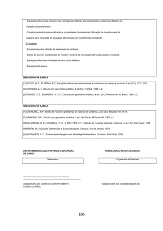 106
-Equações diferenciais lineares não-homogêneas.Método dos coeficientes a determinar.Método da
variação dos parâmetros.
-Transformada de Laplace,definição e propriedades fundamentais.Utilização de transformada da
Laplace para resolução de equações diferenciais com coeficientes constantes.
3ª Unidade;
-Equação do calor.Método de separação de variáveis.
-Séries de fourrier. Coeficientes de Fourier.Teorema de convergência.Funções pares e ímpares.
-Equações das ondas,vibrações de uma corda elástica.
-Equação de Laplace.
BIBLIOGRAFIA BÁSICA
[1] BOYCE, W.E.; DI PRIMA, R.C. Equações diferenciais elementares e problemas de valores e contorno.7.ed. [S.l.]: LTC, 2002.
[2] LEITHOLD, L. O cálculo com geometria analítica. 3.ed.[S.l.]: Harbra, 1994. v.2.
[3] PENNEY, D.E.; EDWARDS, Jr. C.H. Cálculo com geometria analítica. 4.ed. .[S.l.] Prentice Hall do Brasil, 1999. v.2.
BIBLIOGRAFIA BÁSICA
[1] CHURCHILL, R.V. Séries de Fourier e problemas de valores de contorno. 2.ed. [S.l]: McGraw-Hill, 1978.
[2] SIMMONS, G.F. Cálculo com geometria analítica. 1.ed. São Paulo: McGraw-Hill, 1987.v.2;
[3]WILLIANSON, R. E., CROWELL, R. H. E TROTTER H. F., Cálculo de Funções Vetoriais, Volumes 1 e 2, LTC, São Paulo, 1974
[4]MARTIN, B., Equações Diferenciais e Suas Aplicações, Campus, Rio de Janeiro, 1979.
[5] BASSANEZI, R. C., Ensino-Aprendizagem com ModelagemMatemática, Contexto, São Paulo: 2002.
DEPARTAMENTO A QUE PERTENCE A DISCIPLINA HOMOLOGADO PELO COLEGIADO
DE CURSO
Matemática Engenharia de Materiais
________________________________________
__________________________________________________
ASSINATURA DO CHEFE DO DEPARTAMENTO ASSINATURA DO COORDENADOR DO
CURSO OU ÁREA
 