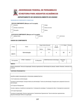 107
UNIVERSIDADE FEDERAL DE PERNAMBUCO
PRÓ-REITORIA PARA ASSUNTOS ACADÊMICOS
DEPARTAMENTO DE DESENVOLVIMENTO DO ENSINO
PROGRAMA DE COMPONENTE CURRICULAR
TIPO DE COMPONENTE (Marque um X na opção)
x Disciplina Estágio
Atividade complementar Prática de ensino
Monografia Módulo
STATUS DO COMPONENTE (Marque um X na opção)
x OBRIGATÓRIO ELETIVO OPTATIVO
DADOS DO COMPONENTE
Código Nome
Carga Horária Semanal
Nº. de
Créditos
C. H. Global Período
Teórica Prática
AD214
Administração 4 0 4 60 4º
Pré-requisitos
ET625 – Estatística 1
Co-Requisitos
CS005-Elementos de Sociologia Requisitos
C.H.
EMENTA
Sistema empresarial. Técnica de organização. Estrutura organizacional. Administração de pessoal, material, financeira, comercial e da
produção.
CONTEÚDO PROGRAMÁTICO
NOÇÕES SOBRE ORGANIZAÇÃO E PROCESSO ADMINISTRATIVO
1.Os Fundamentos da Administração:
Conceitos de administração. Evolução histórica da administração. Teorias da administração. Situação atual e pespectiva futuras da
administração.
2.A Função do Planejamento:
Conceito, objetivos e impotância do planejamento. O planejamento estratégico. O planejamento tático. O planejamento operacional.
3.A Função Organização :
Conceitos de organização. Estrutura organizacional. Características Organizacional. Tipos de estruturas organizacionais.
Departamentalização Gráficos de organização.
 