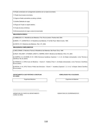 110
10.Flexão combinada com carregamento excêntrico em um plano de simetria.
11.Flexão fora do plano de simetria.
12.Vigas em flexão submetidos ao esforço cortante.
13.Análise Deflexões de vigas;
14.Ângulo de Torção no regime elástico.
15.Torção de eixos cilíndricos;
16.Dimensionamento de vigas e eixos de transmissão
BIBLIOGRAFIA BÁSICA
[1] HIBBELER, R. C. Resistência dos Materiais. 5ª ed. Rio de Janeiro: Prentice Hall, 2004.
[2] BEER, F. P; JOHNSTON, E. R. Resistência dos Materiais. 3ª ed São Paulo: Makron books, 1995.
[3] CRAYG, R. R. Mecânica dos Materiais. 2ªed. LTC, 2002.
BIBLIOGRAFIA COMPLEMENTAR
[1] MELCONIAN, S. Mecânica Técnica e Resistência dos Materiais. São Paulo: Érica, 1999.
[2] RILEY, WILLIAM F.; STURGES, LEROY D.; MORRIS, DON H. Mecânica dos Materiais. 5ªed. LTC, 2003.
[3] GORFIN, B. & OLIVEIRA, M. M. (1983) Estruturas Isostáticas (Capítulos 1, 2 e 4). 3a Edição (reimpressão). Livros Técnicos e
Científicos. Rio de Janeiro;
[4] FONSECA, A. (1976) Curso de Mecânica – Volume II – Estática (Título 1). 3a Edição (reimpressão). Livros Técnicos e Científicos.
Rio de Janeiro;
[5] ROCHA, A. M. (1973) Teoria e Prática das Estruturas – Volume 1 – Isostática (Capítulos 1, 2, 3 e 4). 1a Edição. Editora Científica.
Rio de Janeiro.
DEPARTAMENTO A QUE PERTENCE A DISCIPLINA HOMOLOGADO PELO COLEGIADO
DE CURSO
Engenharia Mecânica Engenharia de Materiais
________________________________________
____________________________________________________
ASSINATURA DO CHEFE DO DEPARTAMENTO ASSINATURA DO COORDENADOR DO
CURSO OU ÁREA
 