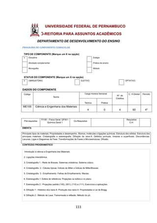 111
UNIVERSIDADE FEDERAL DE PERNAMBUCO
PRÓ-REITORIA PARA ASSUNTOS ACADÊMICOS
DEPARTAMENTO DE DESENVOLVIMENTO DO ENSINO
PROGRAMA DE COMPONENTE CURRICULAR
TIPO DE COMPONENTE (Marque um X na opção)
x Disciplina Estágio
Atividade complementar Prática de ensino
Monografia Módulo
STATUS DO COMPONENTE (Marque um X na opção)
x OBRIGATÓRIO ELETIVO OPTATIVO
DADOS DO COMPONENTE
Código
Nome
Carga Horária Semanal
Nº. de
Créditos
C. H.Global Período
Teórica Prática
ME105 Ciência e Engenharia dos Materiais
4 0 4 60 4º
Pré-requisitos
FI108 – Física Geral; QF001-
Química Geral 1
Co-Requisitos
Requisitos
C.H.
EMENTA
Principais tipos de materiais. Propriedades e desempenho. Átomos, moléculas e ligações químicas. Estrutura dos sólidos. Estrutura dos
principais materiais. Cristalografia e estereografia. Difração de raios-X. Defeitos pontuais, lineares e superficiais. Discordâncias.
Lacunas. Ligas e Diagramas de Fase. Transformações de Fases e Microestruturas. Difusão.
CONTEÚDO PROGRAMÁTICO
Introdução à ciência e Engenharia dos Materiais.
2. Ligações Interatômica.
3. Cristalografia 1 - Rede de Bravais. Sistemas cristalinos. Sistema cúbico.
4. Cristalografia 2 - Células típicas. Índices de Miller e Índices de Miller/Bravais.
5. Cristalografia 3 - Empilhamento. Falhas de Empilhamento. Maclas.
6. Estereografia 1- Esfera de referência. Projeções na esfera e no plano.
7. Estereografia 2 - Projeções padrão:(100), (001), (110) e (111). Exercícios e aplicações.
8. Difração 1 - Histórico dos raios-X. Produção dos raios-X. Propriedades e Lei de Bragg.
9. Difração 2 - Método de Laue: Transmissão e reflexão. Método do pó.
 