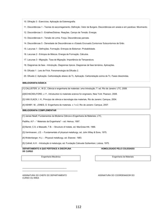 112
10. Difração 3 - Exercícios. Aplicação da Estereografia.
11. Discordâncias 1 - Teorias do escorregamento. Definição. Vetor de Burgers. Discordâncias em aresta e em parafuso. Movimento.
12. Discordâncias 3 - Entalhes/Dobras. Reações. Campo de Tensão. Energia.
13. Discordâncias 4 - Tensão de Linha. Força. Discordâncias parciais.
14. Discordâncias 5 - Densidade de Discordâncias e o Estado Encruado.Contornos/ Subcontornos de Grão.
15. Lacunas 1 - Definições. Formação. Entropia de Boltzman. Probabilidade.
16. Lacunas 2 - Entropia de Mistura. Energia de Formação. Cálculos.
17. Lacunas 3 - Migração. Taxa de Migração. Importância da Temperatura.
18. Diagramas de fase - Introdução. Diagramas típicos. Diagramas de fase ternários. Aplicações.
19. Difusão 1 . Leis de Frick. Fenomenologia da Difusão 2.
20. Difusão 2. Aplicação. Carbonetação abaixo de Tc. Aplicação. Carbonetação acima de Tc. Fases dissolvidas.
BIBLIOGRAFIA BÁSICA
[1] CALLISTER, Jr., W.D., Ciência e engenharia de materiais: uma introdução, 7. ed. Rio de Janeiro: LTC, 2008.
[2]SCHACKELFORD, J. F., Introduction to materials science for engineers, New York: Pearson, 2008.
[3] VAN VLACK, l. H., Princípio de ciência e tecnologia dos materiais, Rio de Janeiro: Campus, 2004.
[4] ASHBY, M.; JONES, D. Engenharia de materiais. v.1 e 2, Rio de Janeiro: Campus, 2007.
BIBLIOGRAFIA COMPLEMENTAR
[1] James Newll, Fundamentos da Moderna Ciência e Engenharia de Materiais, LTC,
Padilha, A.F – “ Materiais de Engenharia” – ed. Hemus, 1997.
[2] Barret, C.S. e Massalki, T.B. – Structure of metals, ed. MacGraw-Hill, 1966.
[3] Vernhoeven, J.D. – Fundamentals of physical metallurgy, ed. John Wiley & Sons, 1975.
[4] Wollenberger, H.J. – Physical metallurgy, ed. Elsevier, 1983.
[5] Cottrell, A.H. - Introdução à metalurgia, ed. Fundação Calouste Gulbenkian, Lisboa, 1975.
DEPARTAMENTO A QUE PERTENCE A DISCIPLINA HOMOLOGADO PELO COLEGIADO
DE CURSO
Engenharia Mecânica Engenharia de Materiais
________________________________________
__________________________________________________
ASSINATURA DO CHEFE DO DEPARTAMENTO ASSINATURA DO COORDENADOR DO
CURSO OU ÁREA
 