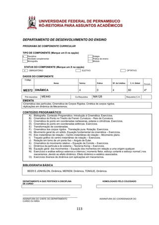 113
UNIVERSIDADE FEDERAL DE PERNAMBUCO
PRÓ-REITORIA PARA ASSUNTOS ACADÊMICOS
DEPARTAMENTO DE DESENVOLVIMENTO DO ENSINO
PROGRAMA DE COMPONENTE CURRICULAR
TIPO DE COMPONENTE (Marque um X na opção)
x Disciplina Estágio
Atividade complementar Prática de ensino
Monografia Módulo
STATUS DO COMPONENTE (Marque um X na opção)
x OBRIGATÓRIO ELETIVO OPTATIVO
DADOS DO COMPONENTE
Código
Nome Teórica Prática Nº. de Créditos C. H. Global Período
ME572 DINÂMICA 4 0 4 60 4º
Pré-requisitos ME440 Co-Requisitos MA128 Requisitos C.H.
EMENTA
-Cinemática das partículas; Cinemática de Corpos Rígidos; Cinética de corpos rígidos;
-Aplicações em dinâmica de Mecanismos;
CONTEÚDO PROGRAMÁTICO
A) Bibliografia. Conteúdo Programático. Introdução à Cinemática. Exercícios.
B) Cinemática do Ponto no Triedro de Frenet- Curvatura – Raio de Curvatura.
C) Cinemática do ponto em coordenadas cartesianas, polares e cilíndricas. Exercícios.
D) Cinemática do ponto em coordenadas esféricas. Exercícios.
E) Transformação de coordenadas.
F) Cinemática dos corpos rígidos. Translação pura. Rotação. Exercícios.
G) Movimento geral de um sólido. Equação fundamental da cinemática – Exercícios.
H) Eixo instantâneo de rotação – Centro instantâneo de rotação – Movimento plano.
I) Traçado gráfico do centro instantâneo de rotação – Exercícios.
J) Rotação em torno de um ponto fixo – Angulo de Euler.
K) Cinemática do movimento relativo – Equação de Coriolis – Exercícios.
L) Dinâmica da partícula e do sistema – Teorema Konig – Exercícios.
M) Equação geral dos movimentos – Equação dos momentos em relação a uma origem qualquer.
N) Exercícios e análise esforço externos e internos ( momento fletor, esforço cortante e esforço normal ) nos
mecanismos ,devido ao efeito dinâmico. Efeito dinâmico e estático associados.
O) Exercícios diversos de dinâmica com aplicações em mecanismos.
BIBLIOGRAFIA BÁSICA
BEER E JONHSLON, Dinâmica, MERIEM, Dinâmica, TONGUE, Dinâmica.
DEPARTAMENTO A QUE PERTENCE A DISCIPLINA HOMOLOGADO PELO COLEGIADO
DE CURSO
________________________________________
______________________________________________
ASSINATURA DO CHEFE DO DEPARTAMENTO ASSINATURA DO COORDENADOR DO
CURSO OU ÁREA
 