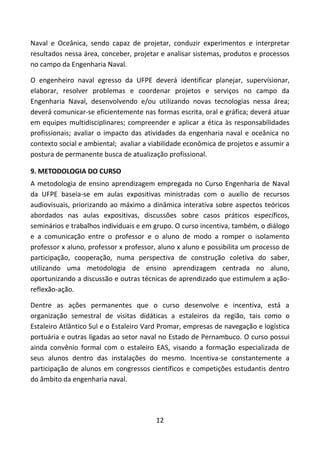 12
Naval e Oceânica, sendo capaz de projetar, conduzir experimentos e interpretar
resultados nessa área, conceber, projetar e analisar sistemas, produtos e processos
no campo da Engenharia Naval.
O engenheiro naval egresso da UFPE deverá identificar planejar, supervisionar,
elaborar, resolver problemas e coordenar projetos e serviços no campo da
Engenharia Naval, desenvolvendo e/ou utilizando novas tecnologias nessa área;
deverá comunicar-se eficientemente nas formas escrita, oral e gráfica; deverá atuar
em equipes multidisciplinares; compreender e aplicar a ética às responsabilidades
profissionais; avaliar o impacto das atividades da engenharia naval e oceânica no
contexto social e ambiental; avaliar a viabilidade econômica de projetos e assumir a
postura de permanente busca de atualização profissional.
9. METODOLOGIA DO CURSO
A metodologia de ensino aprendizagem empregada no Curso Engenharia de Naval
da UFPE baseia-se em aulas expositivas ministradas com o auxílio de recursos
audiovisuais, priorizando ao máximo a dinâmica interativa sobre aspectos teóricos
abordados nas aulas expositivas, discussões sobre casos práticos específicos,
seminários e trabalhos individuais e em grupo. O curso incentiva, também, o diálogo
e a comunicação entre o professor e o aluno de modo a romper o isolamento
professor x aluno, professor x professor, aluno x aluno e possibilita um processo de
participação, cooperação, numa perspectiva de construção coletiva do saber,
utilizando uma metodologia de ensino aprendizagem centrada no aluno,
oportunizando a discussão e outras técnicas de aprendizado que estimulem a ação-
reflexão-ação.
Dentre as ações permanentes que o curso desenvolve e incentiva, está a
organização semestral de visitas didáticas a estaleiros da região, tais como o
Estaleiro Atlântico Sul e o Estaleiro Vard Promar, empresas de navegação e logística
portuária e outras ligadas ao setor naval no Estado de Pernambuco. O curso possui
ainda convênio formal com o estaleiro EAS, visando a formação especializada de
seus alunos dentro das instalações do mesmo. Incentiva-se constantemente a
participação de alunos em congressos científicos e competições estudantis dentro
do âmbito da engenharia naval.
 