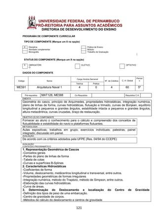 121
UNIVERSIDADE FEDERAL DE PERNAMBUCO
PRÓ-REITORIA PARA ASSUNTOS ACADÊMICOS
DIRETORIA DE DESENVOLVIMENTO DO ENSINO
PROGRAMA DE COMPONENTE CURRICULAR
TIPO DE COMPONENTE (Marque um X na opção)
X Disciplina Prática de Ensino
Atividade complementar Módulo
Monografia Trabalho de Graduação
STATUS DO COMPONENTE (Marque um X na opção)
X OBRIGATÓRI
O
ELETIVO OPTATIVO
DADOS DO COMPONENTE
Código Nome
Carga Horária Semanal
Nº. de Créditos C. H. Global
Períod
o
Teórica Prática
ME591 Arquitetura Naval 1 4 0 4 60 5º
Pré-requisitos MAT128, ME588 Co-Requisitos Requisitos C.H.
EMENTA
Geometria do casco, princípio de Arquimedes, propriedades hidrostáticas, integração numérica,
plano de linhas de forma, curvas hidrostáticas, flutuação e trimado, curvas de Bonjean, equilíbrio
longitudinal a pequenos e grandes ângulos, estabilidade intacta a pequenos e grandes ângulos,
altura metacêntrica, curvas cruzadas, braço de restauração.
OBJETIVO (S) DO COMPONENTE
Fornecer ao aluno o conhecimento para o cálculo e compreensão dos conceitos de
flutuabilidade e estabilidade do navio e plataformas flutuantes.
METODOLOGIA
Aulas expositivas; trabalhos em grupo; exercícios individuais; palestras; painel
integrado; discussão em painel.
AVALIAÇÃO
De acordo com os critérios adotados pela UFPE (Res. 04/94 do CCEPE)
AVALIAÇÃO
CONTEÚDO PROGRAMÁTICO
1. Representação Geométrica de Cascos
-Conceitos gerais
-Partes do plano de linhas de forma
-Tabela de cotas
-Curvas e superfícies B-Splines
2. Características Hidrostáticas
-Coeficientes de forma
-Volume, deslocamento, metâcentros longitudinal e transversal, entre outros.
-Propriedades geométricas de formas irregulares
-Integração numérica, método do Trapézio, método de Simpson, entre outros.
-Elaboração das curvas hidrostáticas.
-Curva de áreas.
3. Determinação do Deslocamento e localização do Centro de Gravidade
-Definição dos tipos de peso de uma embarcação.
-Centro de gravidade de corpos.
-Métodos de cálculo do deslocamento e centros de gravidade
 