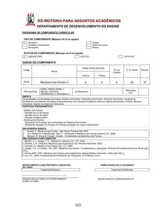 123
PRÓ-REITORIA PARA ASSUNTOS ACADÊMICOS
DEPARTAMENTO DE DESENVOLVIMENTO DO ENSINO
PROGRAMA DE COMPONENTE CURRICULAR
TIPO DE COMPONENTE (Marque um X na opção)
x Disciplina Estágio
Atividade complementar Prática de ensino
Monografia Módulo
STATUS DO COMPONENTE (Marque um X na opção)
x OBRIGATÓRIO ELETIVO OPTATIVO
DADOS DO COMPONENTE
Código
Nome
Carga Horária Semanal
Nº. de
Créditos
C. H. Global Período
Teórica Prática
ME262 Mecânica dos Fluídos 2 4 0 4 60 5º
Pré-requisitos
FI006 - FISICA GERAL 1
MA128- CALCULO
DIFERENCIAL E INTEGRAL 3
Co-Requisitos
Requisitos
C.H.
EMENTA
Generalidades e propriedades dos fluidos. Estática dos fluidos. Cinemática dos fluidos. Dinâmica dos fluidos. Teorema da
semelhança. Escoamento de fluidos incompreensíveis nos condutos forçados e livres em regime permanente. Orifícios. Bocais e
vertedores. Noções de máquinas hidráulicas.
CONTEÚDO PROGRAMÁTICO
Estática dos Fluidos
· Revisão da Lei de Pascal
· Revisão da Lei de Stevin
· Revisão da Manometria
Dinâmica dos Fluidos
· Apresentar da Equação da Continuidade em Regime Permanente
· Apresentar Equação da Energia em diversas situações em regime permanente
BIBLIOGRAFIA BÁSICA
1. Bunetti, F. Mecânica dos Fluidos , São Paulo, Prentice Hall, 2007.
2. Fox, Robert W. & MacDonald, Alan T. - Introdução à Mecânica dos Fluidos, Editora LTC, 2006.
3. Munson, R. Bruce & Young,F. Donald – Fundamentos da Mecânica dos Fluidos
BIBLIOGRAFIA COMPLEMENTAR
1. Meriam, J. L.; Kraige, L. G. - Mecânica: dinâmica. Ed. LTC, 2004.
2. Shames, I. H.- Dinâmica: Mecânica para Engenharia. Ed. Prentice Hall Brasil, 2003.
3. Schiozer, D.- Mecânica dos Fluidos. Ed. LTC, 2006.
4. Çengel, Y.A. e Cimbala, J.M. 2007. Mecânica dos Fluidos - Fundamentos e Aplicações, McGraw-Hill Interamericana do Brasil Ltda,
819 p.
5. Vianna, M.R., 2001. Mecânica dos Fluidos para Engenheiros, Quarta Edição, Imprimatur, Artes Ltda, 581 p.
6. Livi, C.P., 2004. Fundamentos de Fenômenos de Transporte, LTC Editora, 212 p.
DEPARTAMENTO A QUE PERTENCE A DISCIPLINA HOMOLOGADO PELO COLEGIADO
DE CURSO
Engenharia Mecânica Engenharia de Materiais
________________________________________
___________________________________________________
ASSINATURA DO CHEFE DO DEPARTAMENTO ASSINATURA DO COORDENADOR DO
CURSO OU ÁREA
 