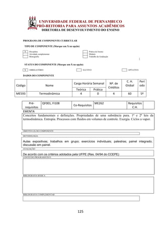 125
UNIVERSIDADE FEDERAL DE PERNAMBUCO
PRÓ-REITORIA PARA ASSUNTOS ACADÊMICOS
DIRETORIA DE DESENVOLVIMENTO DO ENSINO
PROGRAMA DE COMPONENTE CURRICULAR
TIPO DE COMPONENTE (Marque um X na opção)
X Disciplina Prática de Ensino
Atividade complementar Módulo
Monografia Trabalho de Graduação
STATUS DO COMPONENTE (Marque um X na opção)
X OBRIGATÓRIO ELETIVO OPTATIVO
DADOS DO COMPONENTE
Código Nome
Carga Horária Semanal Nº. de
Créditos
C. H.
Global
Perí
odo
Teórica Prática
ME593 Termodinâmica 4 0 4 60 5º
Pré-
requisitos
QF001, FI108
Co-Requisitos
ME262 Requisitos
C.H.
EMENTA
Conceitos fundamentais e definições. Propriedades de uma substância pura. 1ª e 2ª leis da
termodinâmica. Entropia. Processos com fluidos em volumes de controle. Exergia. Ciclos a vapor.
OBJETIVO (S) DO COMPONENTE
METODOLOGIA
Aulas expositivas; trabalhos em grupo; exercícios individuais; palestras; painel integrado;
discussão em painel.
AVALIAÇÃO
De acordo com os critérios adotados pela UFPE (Res. 04/94 do CCEPE)
CONTEÚDO PROGRAMÁTICO
BIBLIOGRAFIA BÁSICA
BIBLIOGRAFIA COMPLEMENTAR
 