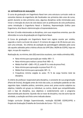 13
10. SISTEMÁTICAS DE AVALIAÇÃO
O curso de graduação em Engenharia Naval tem uma estrutura curricular onde os
conceitos básicos da engenharia são focalizados nos primeiros dois anos do curso,
porém durante os dois primeiros anos, algumas disciplinas serão ministradas para
iniciar a interação do aluno do ciclo básico com os professores do ciclo profissional,
como Introdução à Engenharia Naval e Oceânica, Representação Gráfica para
Engenharia, Arte Naval e Administração e Empreendedorismo.
No item 12 estão relacionadas as disciplinas, com suas respectivas ementas, que são
oferecidas no curso de graduação em Engenharia Naval.
O Curso de graduação em Engenharia Naval tem regime escolar por crédito,
segundo a matriz curricular do anexo II. O número de vagas é de 20 alunos por ano,
com uma entrada. Os critérios de avaliação da aprendizagem adotados pelo curso
são aqueles adotados pelos critérios oficiais da UFPE (Res. 04/94 do CCEPE), hoje em
vigor, no que diz respeito a:
Realização de, no mínimo, dois (02) exercícios escolares, com média aritmética MD;
 Nota mínima para aprovação por média: MD = 7;
 Nota mínima para realizar a prova final: MD = 3;
 Média final MF = (MD + PF) /2, onde PF é a nota da prova final;
 Nota mínima para aprovação na prova final: PF = 3;
 Média final mínima para aprovação: MF = 5;
 Frequência mínima exigida às aulas: 75 % da carga horária total da
disciplina.
A critério do professor responsável pela disciplina, e constante de sua programação
(Plano de Ensino), divulgada antes do início das aulas, as avaliações poderão ser dos
seguintes tipos: trabalho prático, seminário, prova oral, prova escrita subjetiva ou
objetiva, trabalho em grupo ou individual, ou outros, desde que compatibilizados
com o tipo de disciplina, seus objetivos e evidentemente com o programa
desenvolvido pelo docente. Quando não se tratar de disciplina, mas de outro tipo de
atividade, a avaliação será feita como indicado abaixo:
Estágio curricular (Estágio Supervisionado, resolução 02/1985 CCEPE/UFPE) e
Projeto de Graduação (Trabalho de Conclusão do Curso – TCC 1 e 2).
 