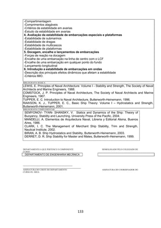 133
-Compartimentagem
-Comprimentos alagáveis
-Critérios de estabilidade em avarias
-Estudo da estabilidade em avarias
4. Avaliação da estabilidade de embarcações especiais e plataformas
-Estabilidade de submarinos
-Estabilidade de dragas
-Estabilidade de multicascos
-Estabilidade de plataformas
5. Docagem, encalhe e lançamentos de embarcações
-Forças de reação na docagem
-Encalhe de uma embarcação na linha de centro com o LCF
-Encalhe de uma embarcação em qualquer ponto do fundo
-Lançamento longitudinal
6. Introdução a estabilidade de embarcações em ondas
-Descrição dos principais efeitos dinâmicos que afetam a estabilidade
-Critérios IMO.
BIBLIOGRAFIA BÁSICA
LEWIS, E. Principles of Naval Architecture: Volume I - Stability and Strength, The Society of Naval
Architects and Marine Engineers, 1988.
COMSTOCK, J. P. Principles of Naval Architecture, The Society of Naval Architects and Marine
Engineers, 1967.
TUPPER, E. C. Introduction to Naval Architecture, Butterworth-Heinemann, 1996.
RAWSON, K. J., TUPPER, E. C., Basic Ship Theory: Volume I – Hydrostatics and Strength,
Butterworth-Heinemann, 2001.
BIBLIOGRAFIA COMPLEMENTAR
SEMYONOV- TYAN- SHANSKY, V. Statics and Dynamics of the Ship: Theory of
Buoyancy, Stability and Launching. University Press of the Pacific, 2004.
MANDELLI, A. Elementos de Arquitectura Naval, Libreria y Editorial Alsina, Buenos
Aires, 1986.
CLARK, I. C. The Management of Merchant Ship Stability, Trim and Strength,
Nautical Institute, 2002.
BIRAN, A. B. Ship Hydrostatics and Stability, Butterworth-Heinemann, 2003.
DERRET, D. R. Ship Stability for Master and Mates, Butterworth-Heinemann, 1999.
DEPARTAMENTO A QUE PERTENCE O COMPONENTE HOMOLOGADO PELO COLEGIADO DE
CURSO
DEPARTAMENTO DE ENGENHARIA MECÂNICA
_________________________________________
________________________________________________
ASSINATURA DO CHEFE DO DEPARTAMENTO ASSINATURA DO COORDENADOR DO
CURSO OU ÁREA
 